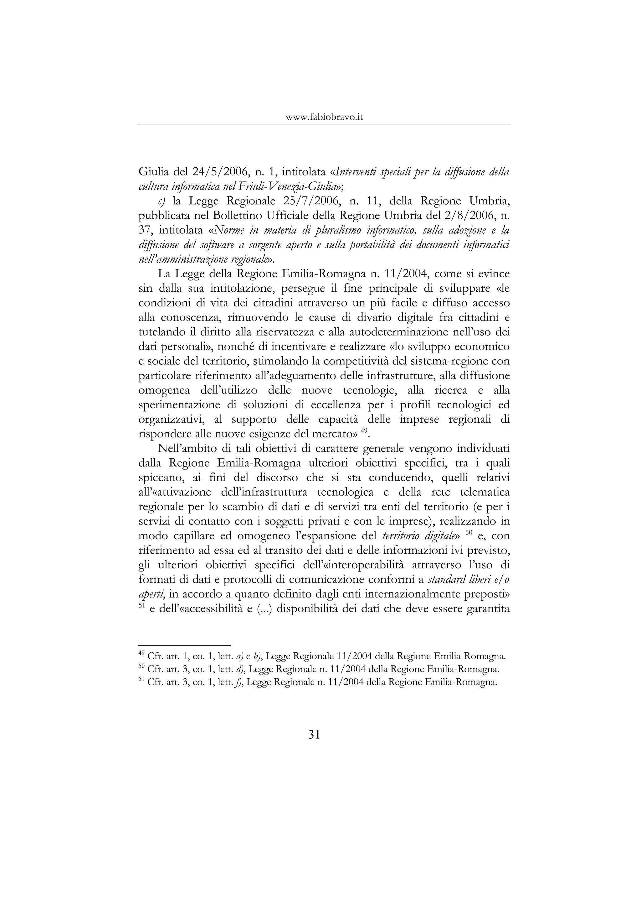 www.fabiobravo.it
Giulia del 24/5/2006, n. 1, intitolata «Interventi speciali per la diffusione della
cultura informatica nel Friuli-Venezia-Giulia»;
c) la Legge Regionale 25/7/2006, n. 11, della Regione Umbria,
pubblicata nel Bollettino Ufficiale della Regione Umbria del 2/8/2006, n.
37, intitolata «Norme in materia di pluralismo informatico, sulla adozione e la
diffusione del software a sorgente aperto e sulla portabilità dei documenti informatici
nell’amministrazione regionale».
La Legge della Regione Emilia-Romagna n. 11/2004, come si evince
sin dalla sua intitolazione, persegue il fine principale di sviluppare «le
condizioni di vita dei cittadini attraverso un più facile e diffuso accesso
alla conoscenza, rimuovendo le cause di divario digitale fra cittadini e
tutelando il diritto alla riservatezza e alla autodeterminazione nell’uso dei
dati personali», nonché di incentivare e realizzare «lo sviluppo economico
e sociale del territorio, stimolando la competitività del sistema-regione con
particolare riferimento all’adeguamento delle infrastrutture, alla diffusione
omogenea dell’utilizzo delle nuove tecnologie, alla ricerca e alla
sperimentazione di soluzioni di eccellenza per i profili tecnologici ed
organizzativi, al supporto delle capacità delle imprese regionali di
rispondere alle nuove esigenze del mercato» 49
.
Nell’ambito di tali obiettivi di carattere generale vengono individuati
dalla Regione Emilia-Romagna ulteriori obiettivi specifici, tra i quali
spiccano, ai fini del discorso che si sta conducendo, quelli relativi
all’«attivazione dell’infrastruttura tecnologica e della rete telematica
regionale per lo scambio di dati e di servizi tra enti del territorio (e per i
servizi di contatto con i soggetti privati e con le imprese), realizzando in
modo capillare ed omogeneo l’espansione del territorio digitale» 50
e, con
riferimento ad essa ed al transito dei dati e delle informazioni ivi previsto,
gli ulteriori obiettivi specifici dell’«interoperabilità attraverso l’uso di
formati di dati e protocolli di comunicazione conformi a standard liberi e/o
aperti, in accordo a quanto definito dagli enti internazionalmente preposti»
51
e dell’«accessibilità e (...) disponibilità dei dati che deve essere garantita
49
Cfr. art. 1, co. 1, lett. a) e b), Legge Regionale 11/2004 della Regione Emilia-Romagna.
50
Cfr. art. 3, co. 1, lett. d), Legge Regionale n. 11/2004 della Regione Emilia-Romagna.
51
Cfr. art. 3, co. 1, lett. f), Legge Regionale n. 11/2004 della Regione Emilia-Romagna.
31
 