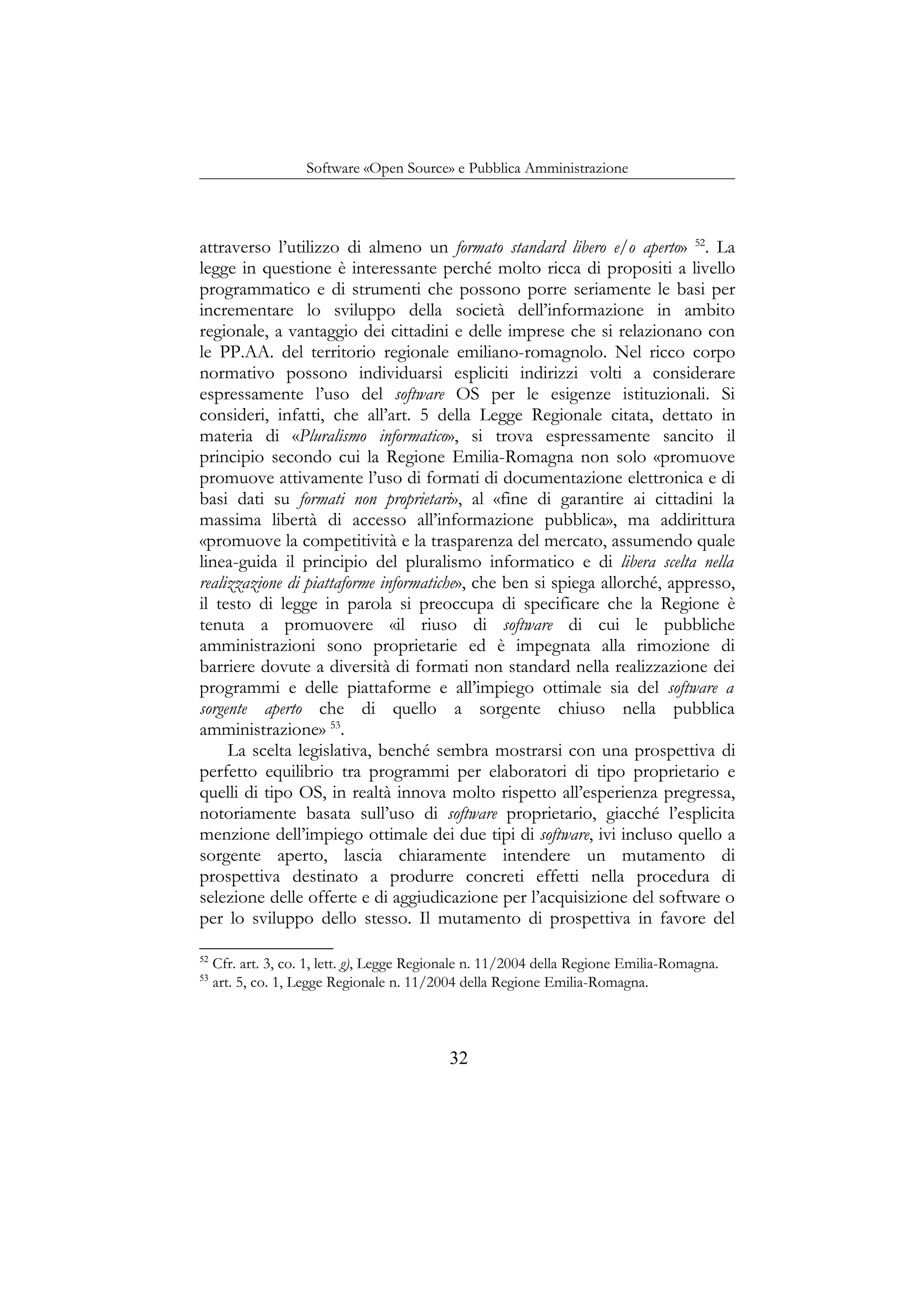 Software «Open Source» e Pubblica Amministrazione
attraverso l’utilizzo di almeno un formato standard libero e/o aperto» 52
. La
legge in questione è interessante perché molto ricca di propositi a livello
programmatico e di strumenti che possono porre seriamente le basi per
incrementare lo sviluppo della società dell’informazione in ambito
regionale, a vantaggio dei cittadini e delle imprese che si relazionano con
le PP.AA. del territorio regionale emiliano-romagnolo. Nel ricco corpo
normativo possono individuarsi espliciti indirizzi volti a considerare
espressamente l’uso del software OS per le esigenze istituzionali. Si
consideri, infatti, che all’art. 5 della Legge Regionale citata, dettato in
materia di «Pluralismo informatico», si trova espressamente sancito il
principio secondo cui la Regione Emilia-Romagna non solo «promuove
promuove attivamente l’uso di formati di documentazione elettronica e di
basi dati su formati non proprietari», al «fine di garantire ai cittadini la
massima libertà di accesso all’informazione pubblica», ma addirittura
«promuove la competitività e la trasparenza del mercato, assumendo quale
linea-guida il principio del pluralismo informatico e di libera scelta nella
realizzazione di piattaforme informatiche», che ben si spiega allorché, appresso,
il testo di legge in parola si preoccupa di specificare che la Regione è
tenuta a promuovere «il riuso di software di cui le pubbliche
amministrazioni sono proprietarie ed è impegnata alla rimozione di
barriere dovute a diversità di formati non standard nella realizzazione dei
programmi e delle piattaforme e all’impiego ottimale sia del software a
sorgente aperto che di quello a sorgente chiuso nella pubblica
amministrazione» 53
.
La scelta legislativa, benché sembra mostrarsi con una prospettiva di
perfetto equilibrio tra programmi per elaboratori di tipo proprietario e
quelli di tipo OS, in realtà innova molto rispetto all’esperienza pregressa,
notoriamente basata sull’uso di software proprietario, giacché l’esplicita
menzione dell’impiego ottimale dei due tipi di software, ivi incluso quello a
sorgente aperto, lascia chiaramente intendere un mutamento di
prospettiva destinato a produrre concreti effetti nella procedura di
selezione delle offerte e di aggiudicazione per l’acquisizione del software o
per lo sviluppo dello stesso. Il mutamento di prospettiva in favore del
52
Cfr. art. 3, co. 1, lett. g), Legge Regionale n. 11/2004 della Regione Emilia-Romagna.
53
art. 5, co. 1, Legge Regionale n. 11/2004 della Regione Emilia-Romagna.
32
 