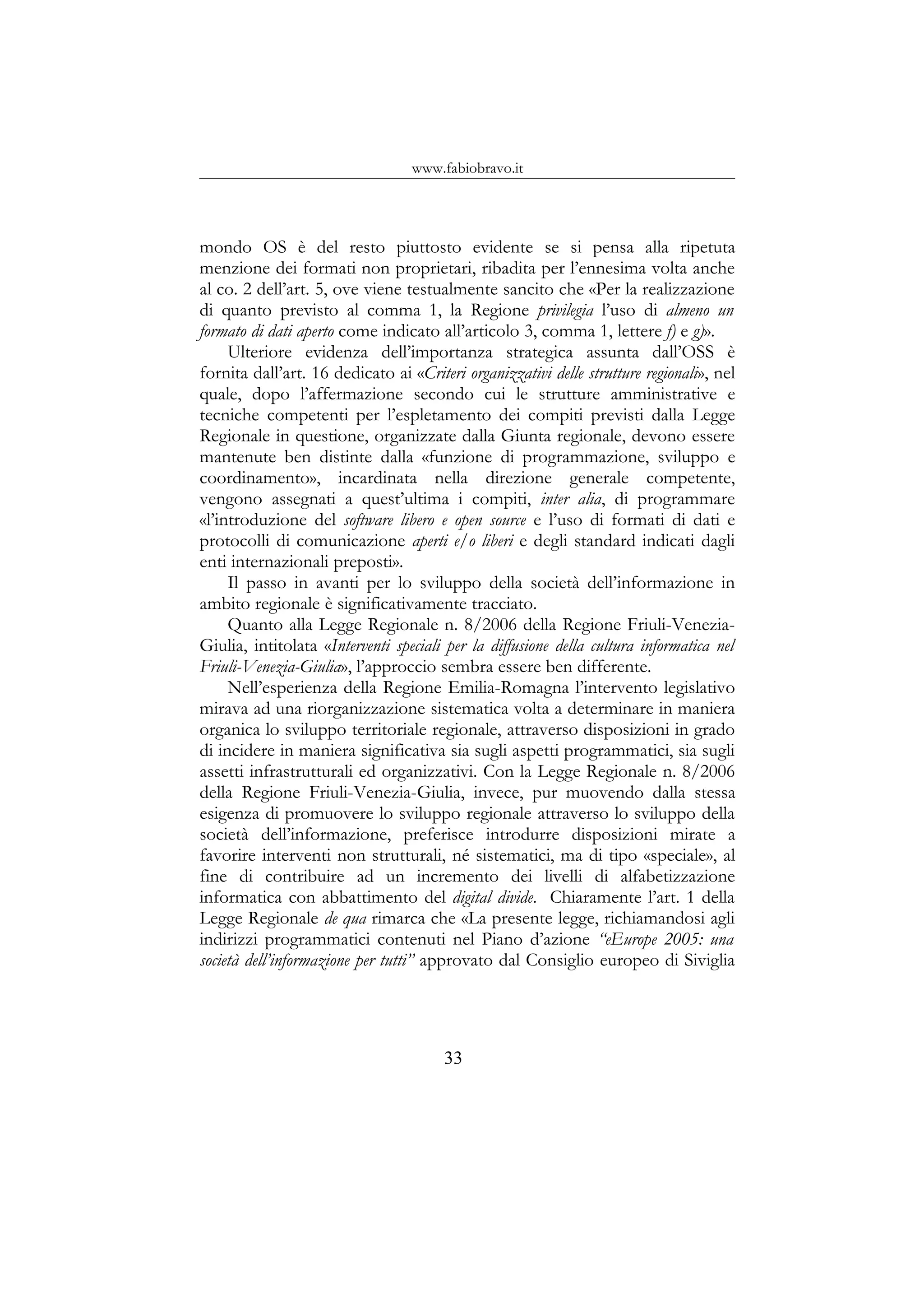 www.fabiobravo.it
mondo OS è del resto piuttosto evidente se si pensa alla ripetuta
menzione dei formati non proprietari, ribadita per l’ennesima volta anche
al co. 2 dell’art. 5, ove viene testualmente sancito che «Per la realizzazione
di quanto previsto al comma 1, la Regione privilegia l’uso di almeno un
formato di dati aperto come indicato all’articolo 3, comma 1, lettere f) e g)».
Ulteriore evidenza dell’importanza strategica assunta dall’OSS è
fornita dall’art. 16 dedicato ai «Criteri organizzativi delle strutture regionali», nel
quale, dopo l’affermazione secondo cui le strutture amministrative e
tecniche competenti per l’espletamento dei compiti previsti dalla Legge
Regionale in questione, organizzate dalla Giunta regionale, devono essere
mantenute ben distinte dalla «funzione di programmazione, sviluppo e
coordinamento», incardinata nella direzione generale competente,
vengono assegnati a quest’ultima i compiti, inter alia, di programmare
«l’introduzione del software libero e open source e l’uso di formati di dati e
protocolli di comunicazione aperti e/o liberi e degli standard indicati dagli
enti internazionali preposti».
Il passo in avanti per lo sviluppo della società dell’informazione in
ambito regionale è significativamente tracciato.
Quanto alla Legge Regionale n. 8/2006 della Regione Friuli-Venezia-
Giulia, intitolata «Interventi speciali per la diffusione della cultura informatica nel
Friuli-Venezia-Giulia», l’approccio sembra essere ben differente.
Nell’esperienza della Regione Emilia-Romagna l’intervento legislativo
mirava ad una riorganizzazione sistematica volta a determinare in maniera
organica lo sviluppo territoriale regionale, attraverso disposizioni in grado
di incidere in maniera significativa sia sugli aspetti programmatici, sia sugli
assetti infrastrutturali ed organizzativi. Con la Legge Regionale n. 8/2006
della Regione Friuli-Venezia-Giulia, invece, pur muovendo dalla stessa
esigenza di promuovere lo sviluppo regionale attraverso lo sviluppo della
società dell’informazione, preferisce introdurre disposizioni mirate a
favorire interventi non strutturali, né sistematici, ma di tipo «speciale», al
fine di contribuire ad un incremento dei livelli di alfabetizzazione
informatica con abbattimento del digital divide. Chiaramente l’art. 1 della
Legge Regionale de qua rimarca che «La presente legge, richiamandosi agli
indirizzi programmatici contenuti nel Piano d’azione “eEurope 2005: una
società dell’informazione per tutti” approvato dal Consiglio europeo di Siviglia
33
 