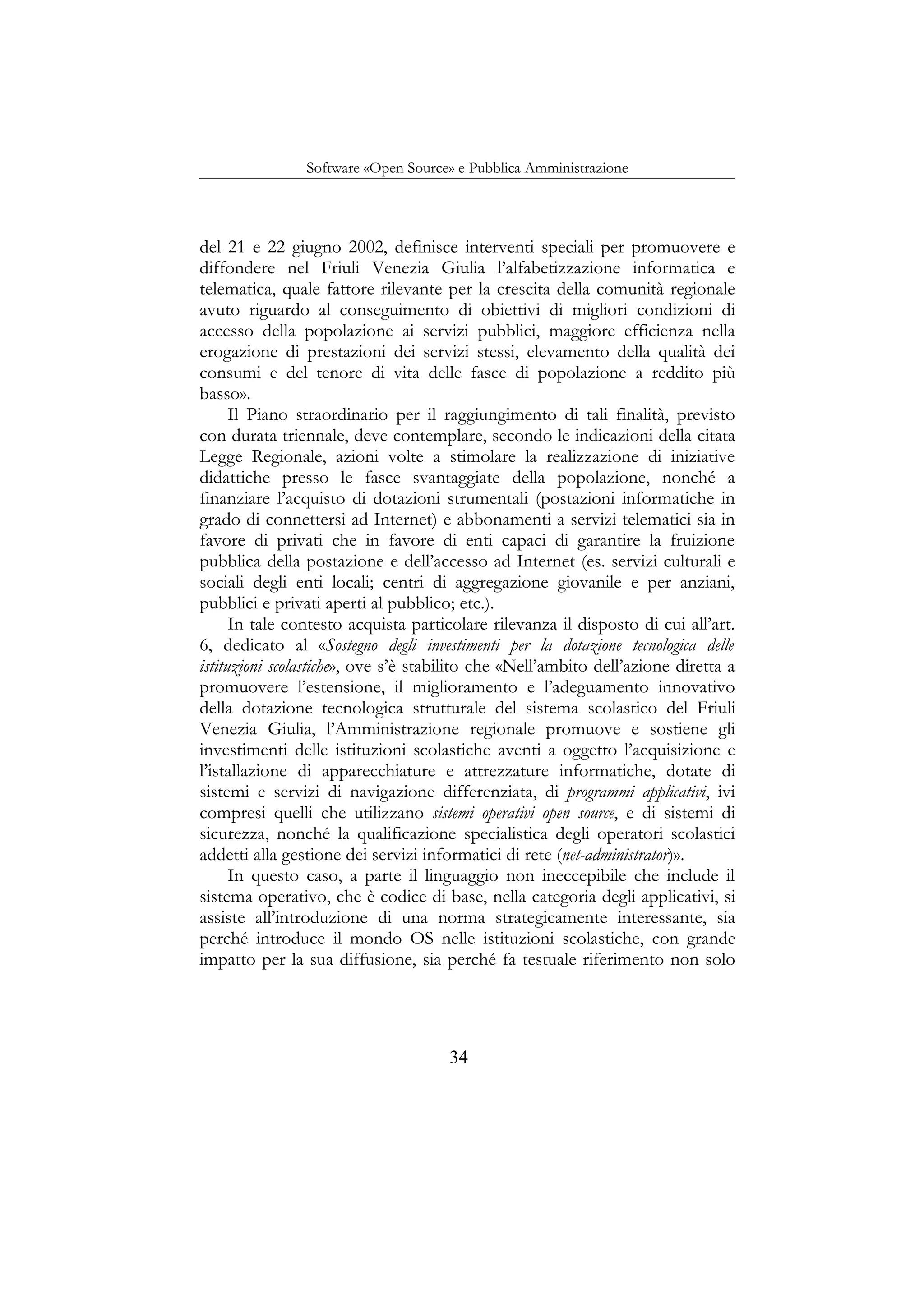 Software «Open Source» e Pubblica Amministrazione
del 21 e 22 giugno 2002, definisce interventi speciali per promuovere e
diffondere nel Friuli Venezia Giulia l’alfabetizzazione informatica e
telematica, quale fattore rilevante per la crescita della comunità regionale
avuto riguardo al conseguimento di obiettivi di migliori condizioni di
accesso della popolazione ai servizi pubblici, maggiore efficienza nella
erogazione di prestazioni dei servizi stessi, elevamento della qualità dei
consumi e del tenore di vita delle fasce di popolazione a reddito più
basso».
Il Piano straordinario per il raggiungimento di tali finalità, previsto
con durata triennale, deve contemplare, secondo le indicazioni della citata
Legge Regionale, azioni volte a stimolare la realizzazione di iniziative
didattiche presso le fasce svantaggiate della popolazione, nonché a
finanziare l’acquisto di dotazioni strumentali (postazioni informatiche in
grado di connettersi ad Internet) e abbonamenti a servizi telematici sia in
favore di privati che in favore di enti capaci di garantire la fruizione
pubblica della postazione e dell’accesso ad Internet (es. servizi culturali e
sociali degli enti locali; centri di aggregazione giovanile e per anziani,
pubblici e privati aperti al pubblico; etc.).
In tale contesto acquista particolare rilevanza il disposto di cui all’art.
6, dedicato al «Sostegno degli investimenti per la dotazione tecnologica delle
istituzioni scolastiche», ove s’è stabilito che «Nell’ambito dell’azione diretta a
promuovere l’estensione, il miglioramento e l’adeguamento innovativo
della dotazione tecnologica strutturale del sistema scolastico del Friuli
Venezia Giulia, l’Amministrazione regionale promuove e sostiene gli
investimenti delle istituzioni scolastiche aventi a oggetto l’acquisizione e
l’istallazione di apparecchiature e attrezzature informatiche, dotate di
sistemi e servizi di navigazione differenziata, di programmi applicativi, ivi
compresi quelli che utilizzano sistemi operativi open source, e di sistemi di
sicurezza, nonché la qualificazione specialistica degli operatori scolastici
addetti alla gestione dei servizi informatici di rete (net-administrator)».
In questo caso, a parte il linguaggio non ineccepibile che include il
sistema operativo, che è codice di base, nella categoria degli applicativi, si
assiste all’introduzione di una norma strategicamente interessante, sia
perché introduce il mondo OS nelle istituzioni scolastiche, con grande
impatto per la sua diffusione, sia perché fa testuale riferimento non solo
34
 