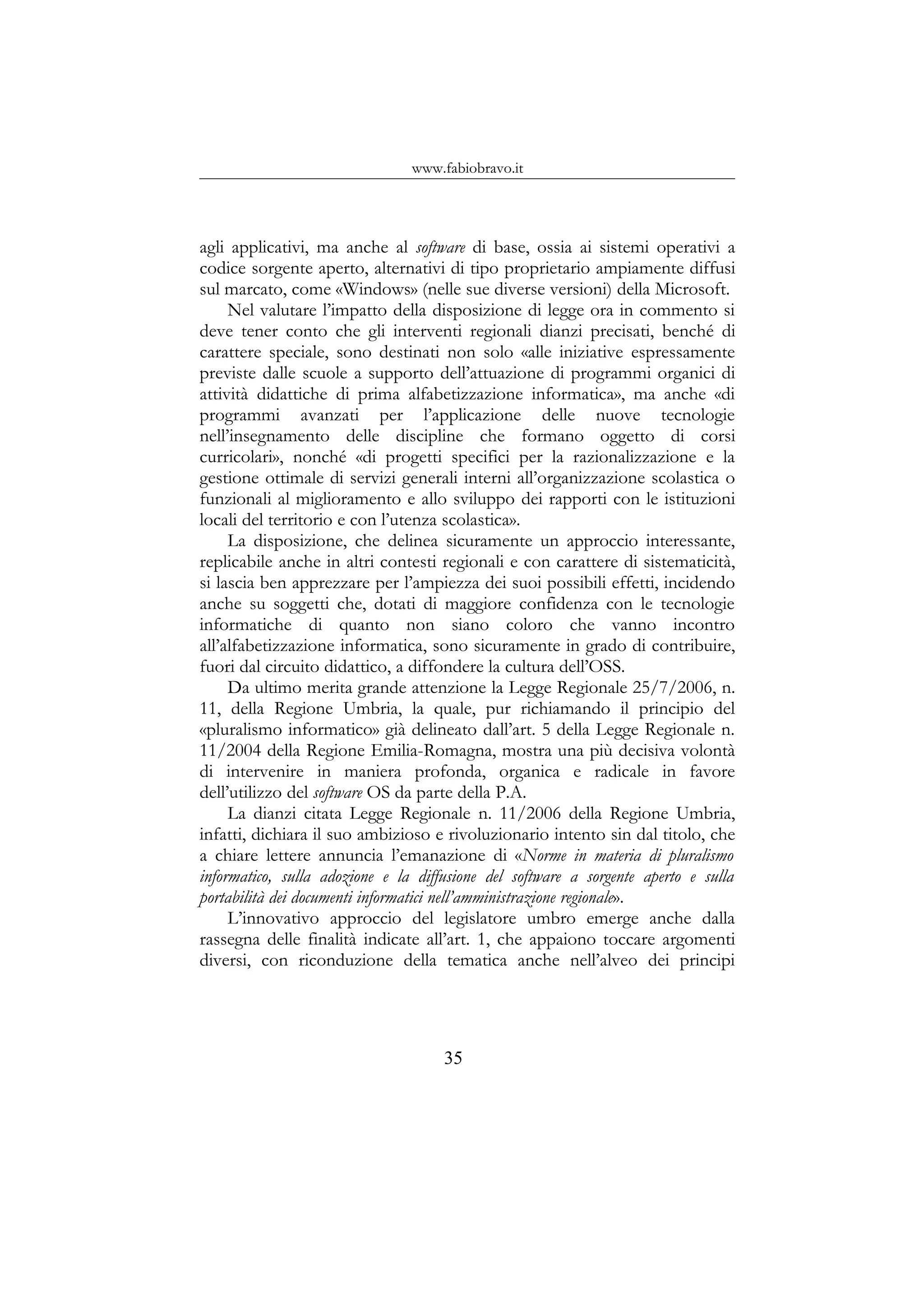 www.fabiobravo.it
agli applicativi, ma anche al software di base, ossia ai sistemi operativi a
codice sorgente aperto, alternativi di tipo proprietario ampiamente diffusi
sul marcato, come «Windows» (nelle sue diverse versioni) della Microsoft.
Nel valutare l’impatto della disposizione di legge ora in commento si
deve tener conto che gli interventi regionali dianzi precisati, benché di
carattere speciale, sono destinati non solo «alle iniziative espressamente
previste dalle scuole a supporto dell’attuazione di programmi organici di
attività didattiche di prima alfabetizzazione informatica», ma anche «di
programmi avanzati per l’applicazione delle nuove tecnologie
nell’insegnamento delle discipline che formano oggetto di corsi
curricolari», nonché «di progetti specifici per la razionalizzazione e la
gestione ottimale di servizi generali interni all’organizzazione scolastica o
funzionali al miglioramento e allo sviluppo dei rapporti con le istituzioni
locali del territorio e con l’utenza scolastica».
La disposizione, che delinea sicuramente un approccio interessante,
replicabile anche in altri contesti regionali e con carattere di sistematicità,
si lascia ben apprezzare per l’ampiezza dei suoi possibili effetti, incidendo
anche su soggetti che, dotati di maggiore confidenza con le tecnologie
informatiche di quanto non siano coloro che vanno incontro
all’alfabetizzazione informatica, sono sicuramente in grado di contribuire,
fuori dal circuito didattico, a diffondere la cultura dell’OSS.
Da ultimo merita grande attenzione la Legge Regionale 25/7/2006, n.
11, della Regione Umbria, la quale, pur richiamando il principio del
«pluralismo informatico» già delineato dall’art. 5 della Legge Regionale n.
11/2004 della Regione Emilia-Romagna, mostra una più decisiva volontà
di intervenire in maniera profonda, organica e radicale in favore
dell’utilizzo del software OS da parte della P.A.
La dianzi citata Legge Regionale n. 11/2006 della Regione Umbria,
infatti, dichiara il suo ambizioso e rivoluzionario intento sin dal titolo, che
a chiare lettere annuncia l’emanazione di «Norme in materia di pluralismo
informatico, sulla adozione e la diffusione del software a sorgente aperto e sulla
portabilità dei documenti informatici nell’amministrazione regionale».
L’innovativo approccio del legislatore umbro emerge anche dalla
rassegna delle finalità indicate all’art. 1, che appaiono toccare argomenti
diversi, con riconduzione della tematica anche nell’alveo dei principi
35
 