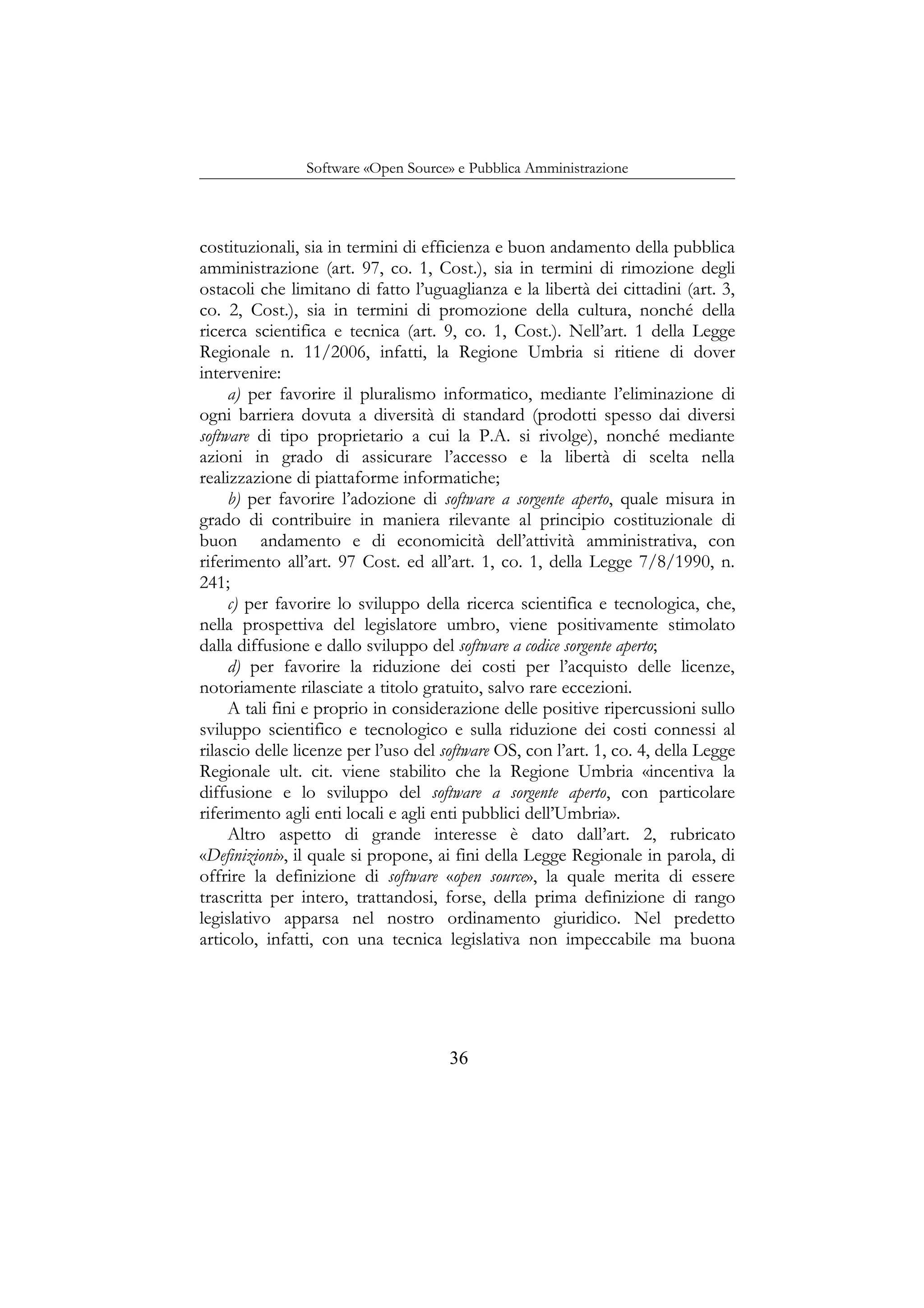 Software «Open Source» e Pubblica Amministrazione
costituzionali, sia in termini di efficienza e buon andamento della pubblica
amministrazione (art. 97, co. 1, Cost.), sia in termini di rimozione degli
ostacoli che limitano di fatto l’uguaglianza e la libertà dei cittadini (art. 3,
co. 2, Cost.), sia in termini di promozione della cultura, nonché della
ricerca scientifica e tecnica (art. 9, co. 1, Cost.). Nell’art. 1 della Legge
Regionale n. 11/2006, infatti, la Regione Umbria si ritiene di dover
intervenire:
a) per favorire il pluralismo informatico, mediante l’eliminazione di
ogni barriera dovuta a diversità di standard (prodotti spesso dai diversi
software di tipo proprietario a cui la P.A. si rivolge), nonché mediante
azioni in grado di assicurare l’accesso e la libertà di scelta nella
realizzazione di piattaforme informatiche;
b) per favorire l’adozione di software a sorgente aperto, quale misura in
grado di contribuire in maniera rilevante al principio costituzionale di
buon andamento e di economicità dell’attività amministrativa, con
riferimento all’art. 97 Cost. ed all’art. 1, co. 1, della Legge 7/8/1990, n.
241;
c) per favorire lo sviluppo della ricerca scientifica e tecnologica, che,
nella prospettiva del legislatore umbro, viene positivamente stimolato
dalla diffusione e dallo sviluppo del software a codice sorgente aperto;
d) per favorire la riduzione dei costi per l’acquisto delle licenze,
notoriamente rilasciate a titolo gratuito, salvo rare eccezioni.
A tali fini e proprio in considerazione delle positive ripercussioni sullo
sviluppo scientifico e tecnologico e sulla riduzione dei costi connessi al
rilascio delle licenze per l’uso del software OS, con l’art. 1, co. 4, della Legge
Regionale ult. cit. viene stabilito che la Regione Umbria «incentiva la
diffusione e lo sviluppo del software a sorgente aperto, con particolare
riferimento agli enti locali e agli enti pubblici dell’Umbria».
Altro aspetto di grande interesse è dato dall’art. 2, rubricato
«Definizioni», il quale si propone, ai fini della Legge Regionale in parola, di
offrire la definizione di software «open source», la quale merita di essere
trascritta per intero, trattandosi, forse, della prima definizione di rango
legislativo apparsa nel nostro ordinamento giuridico. Nel predetto
articolo, infatti, con una tecnica legislativa non impeccabile ma buona
36
 