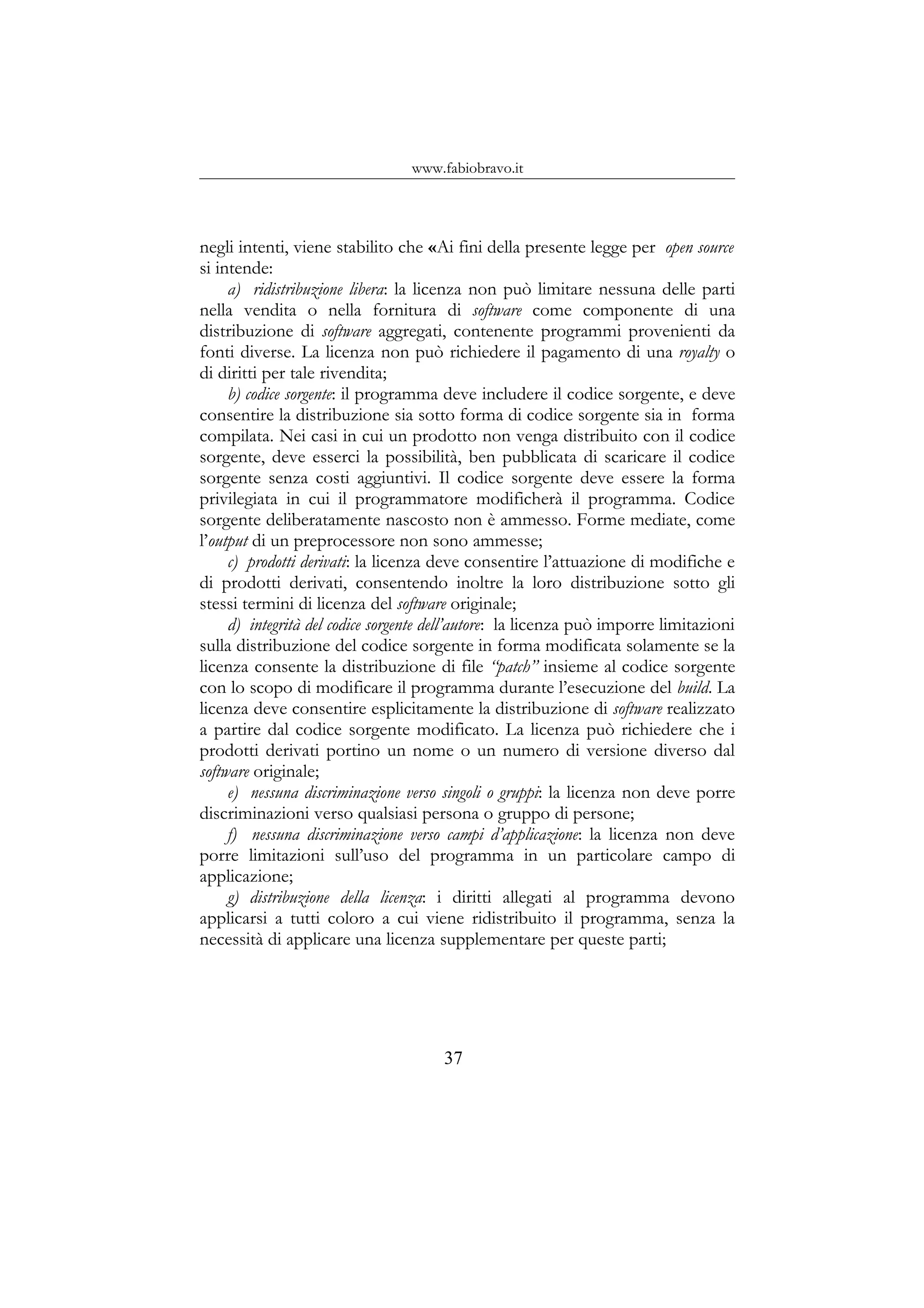 www.fabiobravo.it
negli intenti, viene stabilito che «Ai fini della presente legge per open source
si intende:
a) ridistribuzione libera: la licenza non può limitare nessuna delle parti
nella vendita o nella fornitura di software come componente di una
distribuzione di software aggregati, contenente programmi provenienti da
fonti diverse. La licenza non può richiedere il pagamento di una royalty o
di diritti per tale rivendita;
b) codice sorgente: il programma deve includere il codice sorgente, e deve
consentire la distribuzione sia sotto forma di codice sorgente sia in forma
compilata. Nei casi in cui un prodotto non venga distribuito con il codice
sorgente, deve esserci la possibilità, ben pubblicata di scaricare il codice
sorgente senza costi aggiuntivi. Il codice sorgente deve essere la forma
privilegiata in cui il programmatore modificherà il programma. Codice
sorgente deliberatamente nascosto non è ammesso. Forme mediate, come
l’output di un preprocessore non sono ammesse;
c) prodotti derivati: la licenza deve consentire l’attuazione di modifiche e
di prodotti derivati, consentendo inoltre la loro distribuzione sotto gli
stessi termini di licenza del software originale;
d) integrità del codice sorgente dell’autore: la licenza può imporre limitazioni
sulla distribuzione del codice sorgente in forma modificata solamente se la
licenza consente la distribuzione di file “patch” insieme al codice sorgente
con lo scopo di modificare il programma durante l’esecuzione del build. La
licenza deve consentire esplicitamente la distribuzione di software realizzato
a partire dal codice sorgente modificato. La licenza può richiedere che i
prodotti derivati portino un nome o un numero di versione diverso dal
software originale;
e) nessuna discriminazione verso singoli o gruppi: la licenza non deve porre
discriminazioni verso qualsiasi persona o gruppo di persone;
f) nessuna discriminazione verso campi d’applicazione: la licenza non deve
porre limitazioni sull’uso del programma in un particolare campo di
applicazione;
g) distribuzione della licenza: i diritti allegati al programma devono
applicarsi a tutti coloro a cui viene ridistribuito il programma, senza la
necessità di applicare una licenza supplementare per queste parti;
37
 