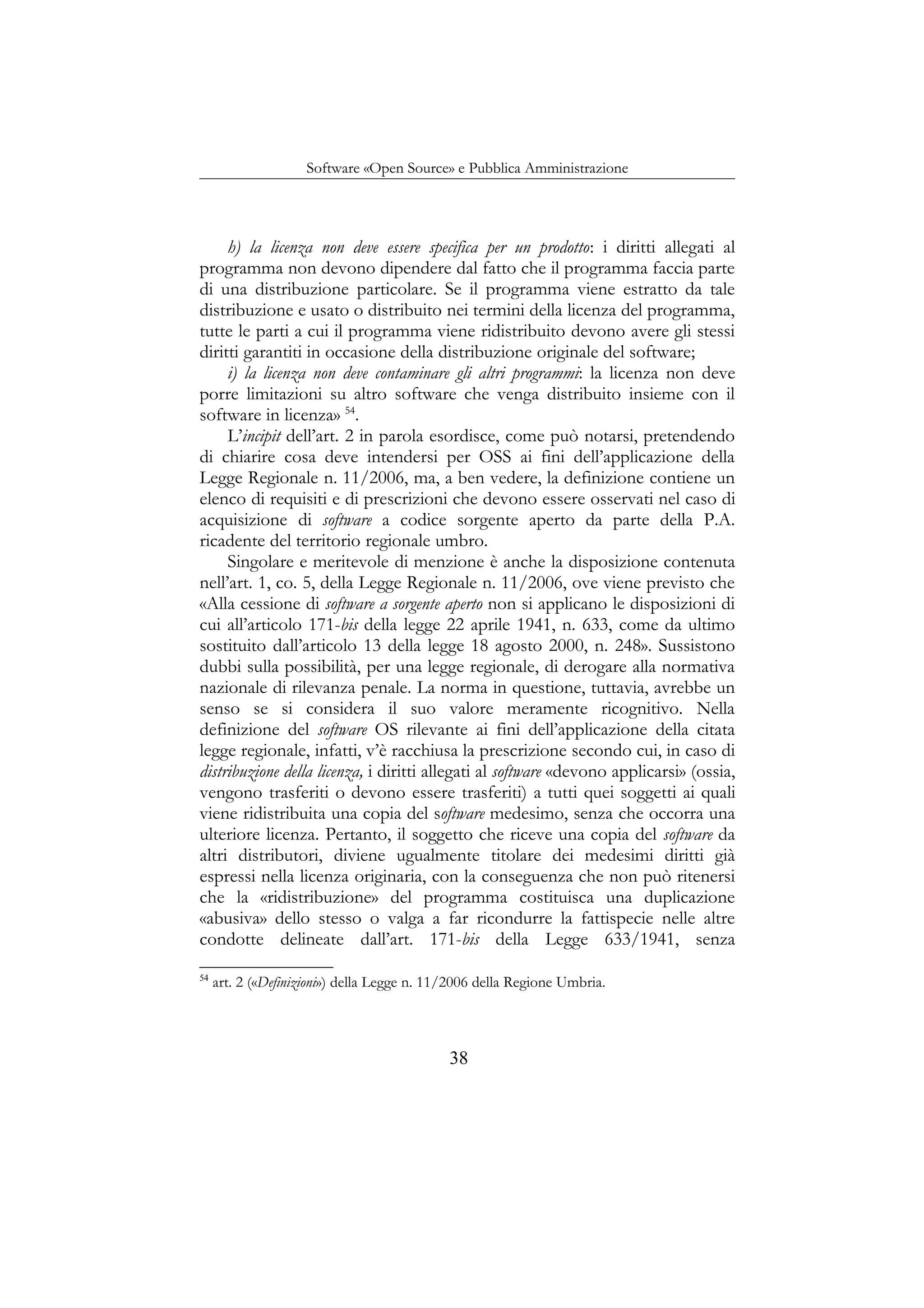 Software «Open Source» e Pubblica Amministrazione
h) la licenza non deve essere specifica per un prodotto: i diritti allegati al
programma non devono dipendere dal fatto che il programma faccia parte
di una distribuzione particolare. Se il programma viene estratto da tale
distribuzione e usato o distribuito nei termini della licenza del programma,
tutte le parti a cui il programma viene ridistribuito devono avere gli stessi
diritti garantiti in occasione della distribuzione originale del software;
i) la licenza non deve contaminare gli altri programmi: la licenza non deve
porre limitazioni su altro software che venga distribuito insieme con il
software in licenza» 54
.
L’incipit dell’art. 2 in parola esordisce, come può notarsi, pretendendo
di chiarire cosa deve intendersi per OSS ai fini dell’applicazione della
Legge Regionale n. 11/2006, ma, a ben vedere, la definizione contiene un
elenco di requisiti e di prescrizioni che devono essere osservati nel caso di
acquisizione di software a codice sorgente aperto da parte della P.A.
ricadente del territorio regionale umbro.
Singolare e meritevole di menzione è anche la disposizione contenuta
nell’art. 1, co. 5, della Legge Regionale n. 11/2006, ove viene previsto che
«Alla cessione di software a sorgente aperto non si applicano le disposizioni di
cui all’articolo 171-bis della legge 22 aprile 1941, n. 633, come da ultimo
sostituito dall’articolo 13 della legge 18 agosto 2000, n. 248». Sussistono
dubbi sulla possibilità, per una legge regionale, di derogare alla normativa
nazionale di rilevanza penale. La norma in questione, tuttavia, avrebbe un
senso se si considera il suo valore meramente ricognitivo. Nella
definizione del software OS rilevante ai fini dell’applicazione della citata
legge regionale, infatti, v’è racchiusa la prescrizione secondo cui, in caso di
distribuzione della licenza, i diritti allegati al software «devono applicarsi» (ossia,
vengono trasferiti o devono essere trasferiti) a tutti quei soggetti ai quali
viene ridistribuita una copia del software medesimo, senza che occorra una
ulteriore licenza. Pertanto, il soggetto che riceve una copia del software da
altri distributori, diviene ugualmente titolare dei medesimi diritti già
espressi nella licenza originaria, con la conseguenza che non può ritenersi
che la «ridistribuzione» del programma costituisca una duplicazione
«abusiva» dello stesso o valga a far ricondurre la fattispecie nelle altre
condotte delineate dall’art. 171-bis della Legge 633/1941, senza
54
art. 2 («Definizioni») della Legge n. 11/2006 della Regione Umbria.
38
 