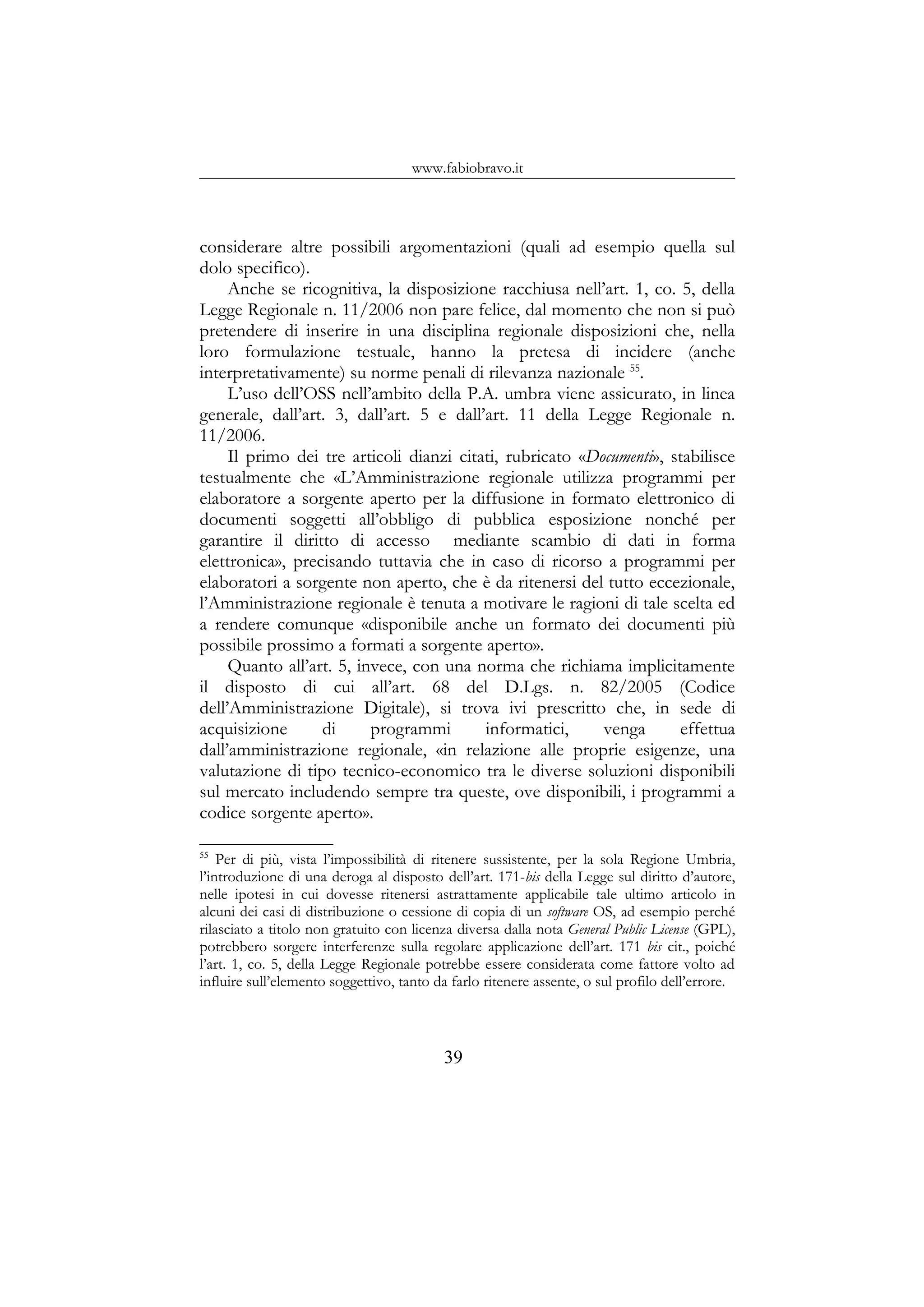 www.fabiobravo.it
considerare altre possibili argomentazioni (quali ad esempio quella sul
dolo specifico).
Anche se ricognitiva, la disposizione racchiusa nell’art. 1, co. 5, della
Legge Regionale n. 11/2006 non pare felice, dal momento che non si può
pretendere di inserire in una disciplina regionale disposizioni che, nella
loro formulazione testuale, hanno la pretesa di incidere (anche
interpretativamente) su norme penali di rilevanza nazionale 55
.
L’uso dell’OSS nell’ambito della P.A. umbra viene assicurato, in linea
generale, dall’art. 3, dall’art. 5 e dall’art. 11 della Legge Regionale n.
11/2006.
Il primo dei tre articoli dianzi citati, rubricato «Documenti», stabilisce
testualmente che «L’Amministrazione regionale utilizza programmi per
elaboratore a sorgente aperto per la diffusione in formato elettronico di
documenti soggetti all’obbligo di pubblica esposizione nonché per
garantire il diritto di accesso mediante scambio di dati in forma
elettronica», precisando tuttavia che in caso di ricorso a programmi per
elaboratori a sorgente non aperto, che è da ritenersi del tutto eccezionale,
l’Amministrazione regionale è tenuta a motivare le ragioni di tale scelta ed
a rendere comunque «disponibile anche un formato dei documenti più
possibile prossimo a formati a sorgente aperto».
Quanto all’art. 5, invece, con una norma che richiama implicitamente
il disposto di cui all’art. 68 del D.Lgs. n. 82/2005 (Codice
dell’Amministrazione Digitale), si trova ivi prescritto che, in sede di
acquisizione di programmi informatici, venga effettua
dall’amministrazione regionale, «in relazione alle proprie esigenze, una
valutazione di tipo tecnico-economico tra le diverse soluzioni disponibili
sul mercato includendo sempre tra queste, ove disponibili, i programmi a
codice sorgente aperto».
55
Per di più, vista l’impossibilità di ritenere sussistente, per la sola Regione Umbria,
l’introduzione di una deroga al disposto dell’art. 171-bis della Legge sul diritto d’autore,
nelle ipotesi in cui dovesse ritenersi astrattamente applicabile tale ultimo articolo in
alcuni dei casi di distribuzione o cessione di copia di un software OS, ad esempio perché
rilasciato a titolo non gratuito con licenza diversa dalla nota General Public License (GPL),
potrebbero sorgere interferenze sulla regolare applicazione dell’art. 171 bis cit., poiché
l’art. 1, co. 5, della Legge Regionale potrebbe essere considerata come fattore volto ad
influire sull’elemento soggettivo, tanto da farlo ritenere assente, o sul profilo dell’errore.
39
 