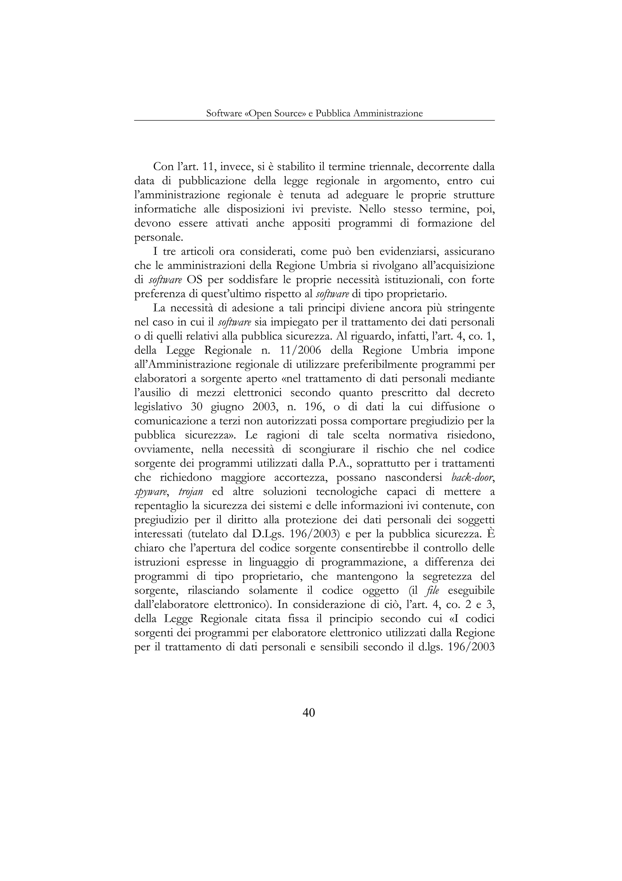 Software «Open Source» e Pubblica Amministrazione
Con l’art. 11, invece, si è stabilito il termine triennale, decorrente dalla
data di pubblicazione della legge regionale in argomento, entro cui
l’amministrazione regionale è tenuta ad adeguare le proprie strutture
informatiche alle disposizioni ivi previste. Nello stesso termine, poi,
devono essere attivati anche appositi programmi di formazione del
personale.
I tre articoli ora considerati, come può ben evidenziarsi, assicurano
che le amministrazioni della Regione Umbria si rivolgano all’acquisizione
di software OS per soddisfare le proprie necessità istituzionali, con forte
preferenza di quest’ultimo rispetto al software di tipo proprietario.
La necessità di adesione a tali principi diviene ancora più stringente
nel caso in cui il software sia impiegato per il trattamento dei dati personali
o di quelli relativi alla pubblica sicurezza. Al riguardo, infatti, l’art. 4, co. 1,
della Legge Regionale n. 11/2006 della Regione Umbria impone
all’Amministrazione regionale di utilizzare preferibilmente programmi per
elaboratori a sorgente aperto «nel trattamento di dati personali mediante
l’ausilio di mezzi elettronici secondo quanto prescritto dal decreto
legislativo 30 giugno 2003, n. 196, o di dati la cui diffusione o
comunicazione a terzi non autorizzati possa comportare pregiudizio per la
pubblica sicurezza». Le ragioni di tale scelta normativa risiedono,
ovviamente, nella necessità di scongiurare il rischio che nel codice
sorgente dei programmi utilizzati dalla P.A., soprattutto per i trattamenti
che richiedono maggiore accortezza, possano nascondersi back-door,
spyware, trojan ed altre soluzioni tecnologiche capaci di mettere a
repentaglio la sicurezza dei sistemi e delle informazioni ivi contenute, con
pregiudizio per il diritto alla protezione dei dati personali dei soggetti
interessati (tutelato dal D.Lgs. 196/2003) e per la pubblica sicurezza. È
chiaro che l’apertura del codice sorgente consentirebbe il controllo delle
istruzioni espresse in linguaggio di programmazione, a differenza dei
programmi di tipo proprietario, che mantengono la segretezza del
sorgente, rilasciando solamente il codice oggetto (il file eseguibile
dall’elaboratore elettronico). In considerazione di ciò, l’art. 4, co. 2 e 3,
della Legge Regionale citata fissa il principio secondo cui «I codici
sorgenti dei programmi per elaboratore elettronico utilizzati dalla Regione
per il trattamento di dati personali e sensibili secondo il d.lgs. 196/2003
40
 
