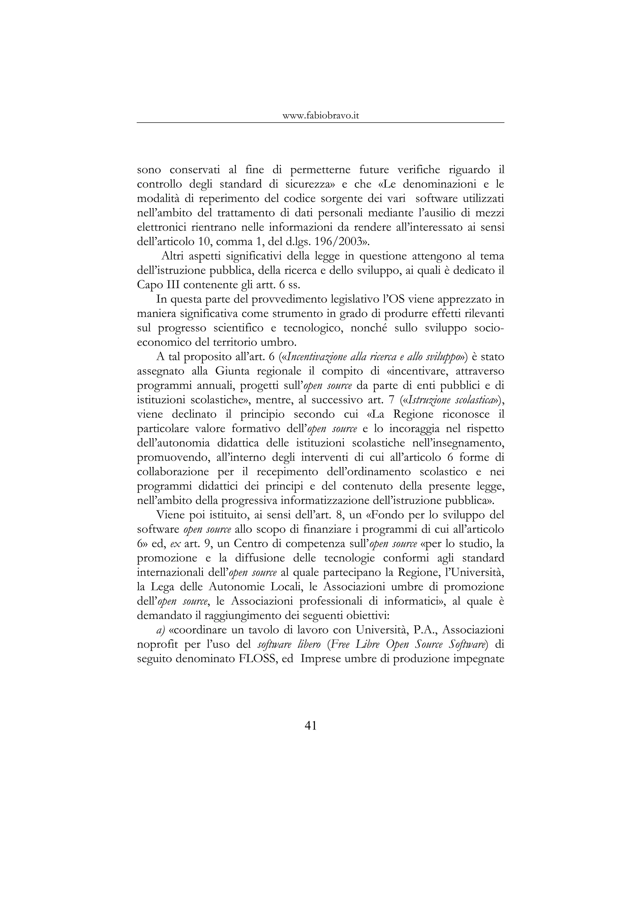 www.fabiobravo.it
sono conservati al fine di permetterne future verifiche riguardo il
controllo degli standard di sicurezza» e che «Le denominazioni e le
modalità di reperimento del codice sorgente dei vari software utilizzati
nell’ambito del trattamento di dati personali mediante l’ausilio di mezzi
elettronici rientrano nelle informazioni da rendere all’interessato ai sensi
dell’articolo 10, comma 1, del d.lgs. 196/2003».
Altri aspetti significativi della legge in questione attengono al tema
dell’istruzione pubblica, della ricerca e dello sviluppo, ai quali è dedicato il
Capo III contenente gli artt. 6 ss.
In questa parte del provvedimento legislativo l’OS viene apprezzato in
maniera significativa come strumento in grado di produrre effetti rilevanti
sul progresso scientifico e tecnologico, nonché sullo sviluppo socio-
economico del territorio umbro.
A tal proposito all’art. 6 («Incentivazione alla ricerca e allo sviluppo») è stato
assegnato alla Giunta regionale il compito di «incentivare, attraverso
programmi annuali, progetti sull’open source da parte di enti pubblici e di
istituzioni scolastiche», mentre, al successivo art. 7 («Istruzione scolastica»),
viene declinato il principio secondo cui «La Regione riconosce il
particolare valore formativo dell’open source e lo incoraggia nel rispetto
dell’autonomia didattica delle istituzioni scolastiche nell’insegnamento,
promuovendo, all’interno degli interventi di cui all’articolo 6 forme di
collaborazione per il recepimento dell’ordinamento scolastico e nei
programmi didattici dei principi e del contenuto della presente legge,
nell’ambito della progressiva informatizzazione dell’istruzione pubblica».
Viene poi istituito, ai sensi dell’art. 8, un «Fondo per lo sviluppo del
software open source allo scopo di finanziare i programmi di cui all’articolo
6» ed, ex art. 9, un Centro di competenza sull’open source «per lo studio, la
promozione e la diffusione delle tecnologie conformi agli standard
internazionali dell’open source al quale partecipano la Regione, l’Università,
la Lega delle Autonomie Locali, le Associazioni umbre di promozione
dell’open source, le Associazioni professionali di informatici», al quale è
demandato il raggiungimento dei seguenti obiettivi:
a) «coordinare un tavolo di lavoro con Università, P.A., Associazioni
noprofit per l’uso del software libero (Free Libre Open Source Software) di
seguito denominato FLOSS, ed Imprese umbre di produzione impegnate
41
 