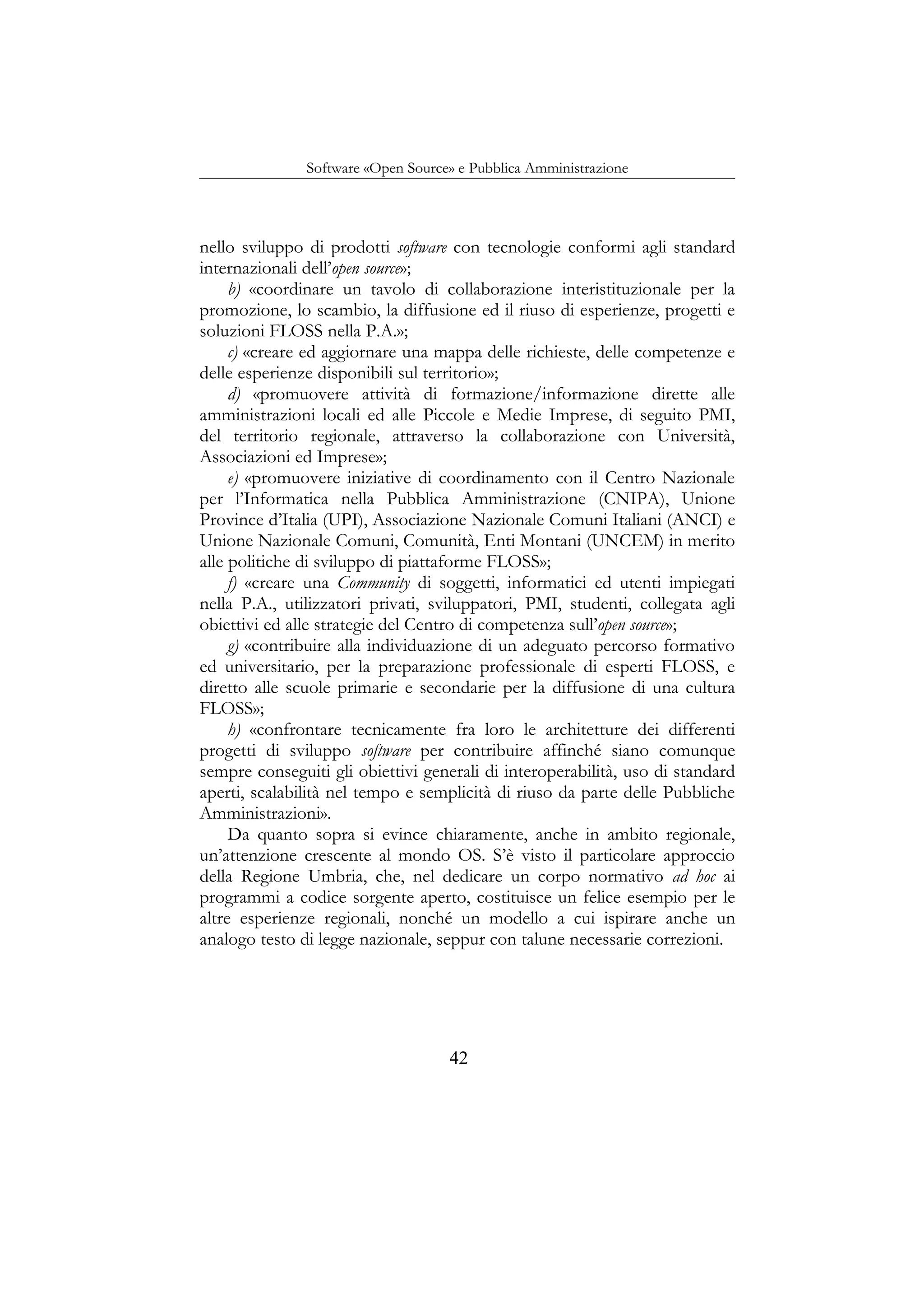 Software «Open Source» e Pubblica Amministrazione
nello sviluppo di prodotti software con tecnologie conformi agli standard
internazionali dell’open source»;
b) «coordinare un tavolo di collaborazione interistituzionale per la
promozione, lo scambio, la diffusione ed il riuso di esperienze, progetti e
soluzioni FLOSS nella P.A.»;
c) «creare ed aggiornare una mappa delle richieste, delle competenze e
delle esperienze disponibili sul territorio»;
d) «promuovere attività di formazione/informazione dirette alle
amministrazioni locali ed alle Piccole e Medie Imprese, di seguito PMI,
del territorio regionale, attraverso la collaborazione con Università,
Associazioni ed Imprese»;
e) «promuovere iniziative di coordinamento con il Centro Nazionale
per l’Informatica nella Pubblica Amministrazione (CNIPA), Unione
Province d’Italia (UPI), Associazione Nazionale Comuni Italiani (ANCI) e
Unione Nazionale Comuni, Comunità, Enti Montani (UNCEM) in merito
alle politiche di sviluppo di piattaforme FLOSS»;
f) «creare una Community di soggetti, informatici ed utenti impiegati
nella P.A., utilizzatori privati, sviluppatori, PMI, studenti, collegata agli
obiettivi ed alle strategie del Centro di competenza sull’open source»;
g) «contribuire alla individuazione di un adeguato percorso formativo
ed universitario, per la preparazione professionale di esperti FLOSS, e
diretto alle scuole primarie e secondarie per la diffusione di una cultura
FLOSS»;
h) «confrontare tecnicamente fra loro le architetture dei differenti
progetti di sviluppo software per contribuire affinché siano comunque
sempre conseguiti gli obiettivi generali di interoperabilità, uso di standard
aperti, scalabilità nel tempo e semplicità di riuso da parte delle Pubbliche
Amministrazioni».
Da quanto sopra si evince chiaramente, anche in ambito regionale,
un’attenzione crescente al mondo OS. S’è visto il particolare approccio
della Regione Umbria, che, nel dedicare un corpo normativo ad hoc ai
programmi a codice sorgente aperto, costituisce un felice esempio per le
altre esperienze regionali, nonché un modello a cui ispirare anche un
analogo testo di legge nazionale, seppur con talune necessarie correzioni.
42
 
