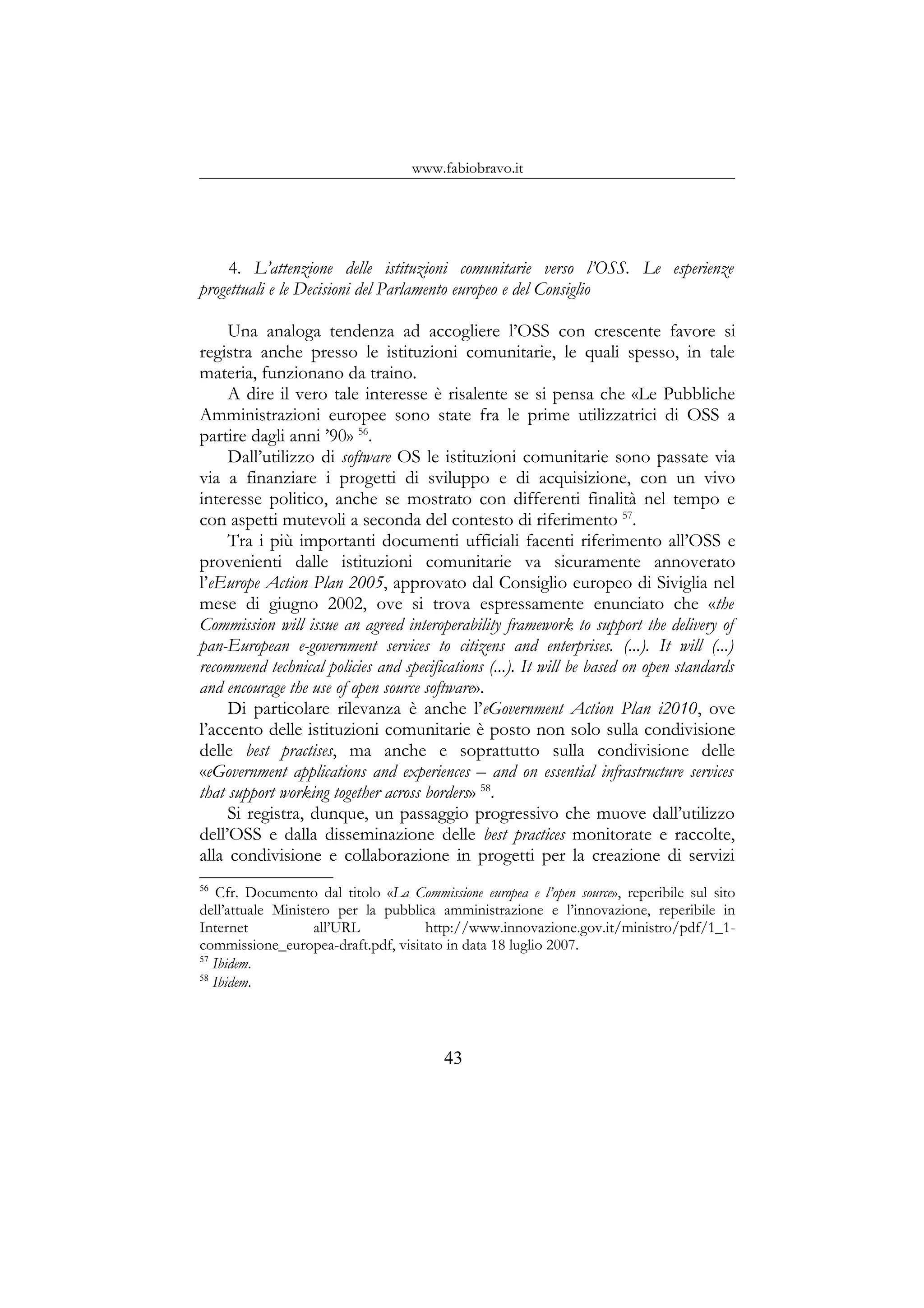 www.fabiobravo.it
4. L’attenzione delle istituzioni comunitarie verso l’OSS. Le esperienze
progettuali e le Decisioni del Parlamento europeo e del Consiglio
Una analoga tendenza ad accogliere l’OSS con crescente favore si
registra anche presso le istituzioni comunitarie, le quali spesso, in tale
materia, funzionano da traino.
A dire il vero tale interesse è risalente se si pensa che «Le Pubbliche
Amministrazioni europee sono state fra le prime utilizzatrici di OSS a
partire dagli anni ’90» 56
.
Dall’utilizzo di software OS le istituzioni comunitarie sono passate via
via a finanziare i progetti di sviluppo e di acquisizione, con un vivo
interesse politico, anche se mostrato con differenti finalità nel tempo e
con aspetti mutevoli a seconda del contesto di riferimento 57
.
Tra i più importanti documenti ufficiali facenti riferimento all’OSS e
provenienti dalle istituzioni comunitarie va sicuramente annoverato
l’eEurope Action Plan 2005, approvato dal Consiglio europeo di Siviglia nel
mese di giugno 2002, ove si trova espressamente enunciato che «the
Commission will issue an agreed interoperability framework to support the delivery of
pan-European e-government services to citizens and enterprises. (...). It will (...)
recommend technical policies and specifications (...). It will be based on open standards
and encourage the use of open source software».
Di particolare rilevanza è anche l’eGovernment Action Plan i2010, ove
l’accento delle istituzioni comunitarie è posto non solo sulla condivisione
delle best practises, ma anche e soprattutto sulla condivisione delle
«eGovernment applications and experiences – and on essential infrastructure services
that support working together across borders» 58
.
Si registra, dunque, un passaggio progressivo che muove dall’utilizzo
dell’OSS e dalla disseminazione delle best practices monitorate e raccolte,
alla condivisione e collaborazione in progetti per la creazione di servizi
56
Cfr. Documento dal titolo «La Commissione europea e l’open source», reperibile sul sito
dell’attuale Ministero per la pubblica amministrazione e l’innovazione, reperibile in
Internet all’URL http://www.innovazione.gov.it/ministro/pdf/1_1-
commissione_europea-draft.pdf, visitato in data 18 luglio 2007.
57
Ibidem.
58
Ibidem.
43
 