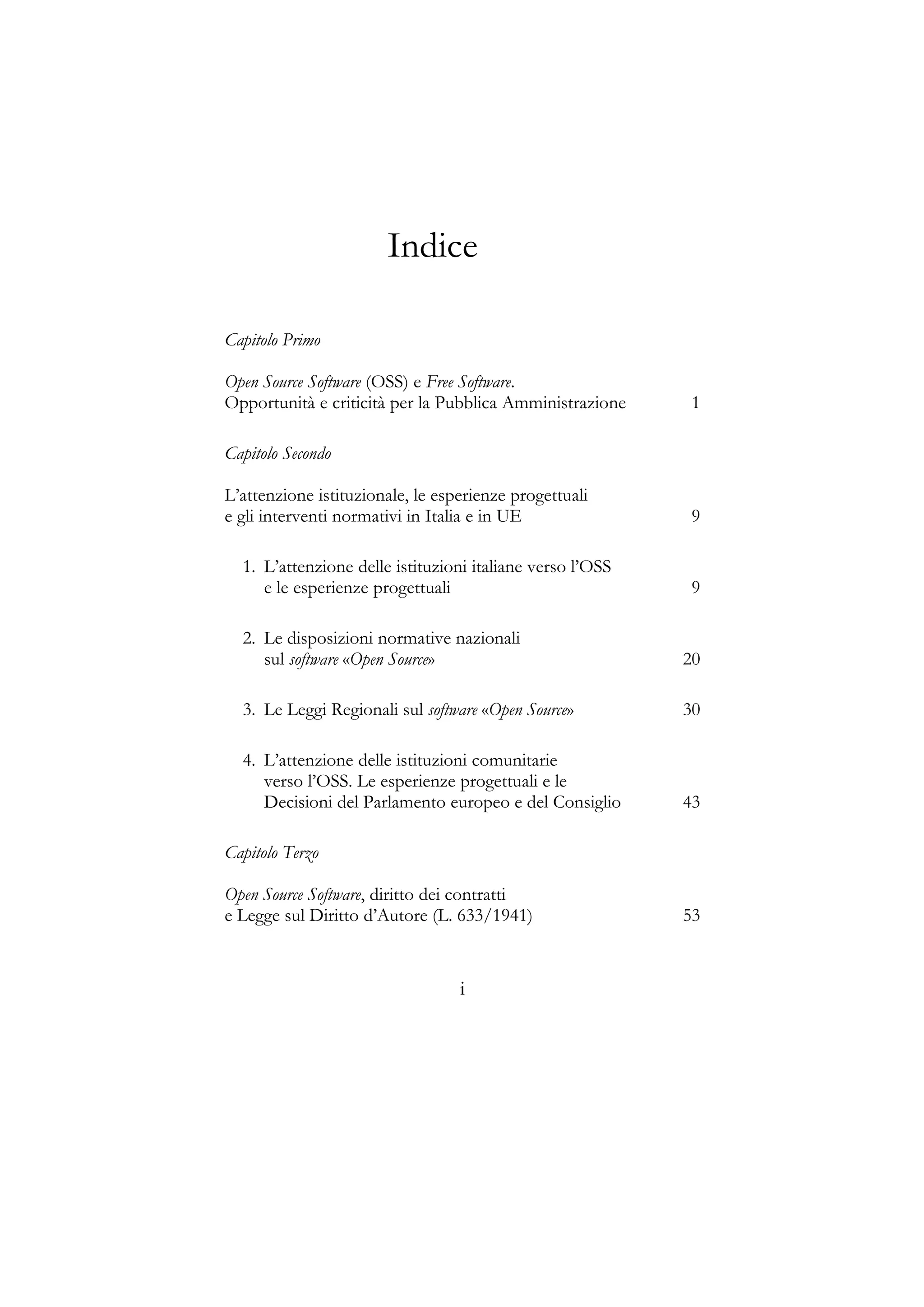 Indice
Capitolo Primo
Open Source Software (OSS) e Free Software.
Opportunità e criticità per la Pubblica Amministrazione 1
Capitolo Secondo
L’attenzione istituzionale, le esperienze progettuali
e gli interventi normativi in Italia e in UE 9
1. L’attenzione delle istituzioni italiane verso l’OSS
e le esperienze progettuali 9
2. Le disposizioni normative nazionali
sul software «Open Source» 20
3. Le Leggi Regionali sul software «Open Source» 30
4. L’attenzione delle istituzioni comunitarie
verso l’OSS. Le esperienze progettuali e le
Decisioni del Parlamento europeo e del Consiglio 43
Capitolo Terzo
Open Source Software, diritto dei contratti
e Legge sul Diritto d’Autore (L. 633/1941) 53
i
 