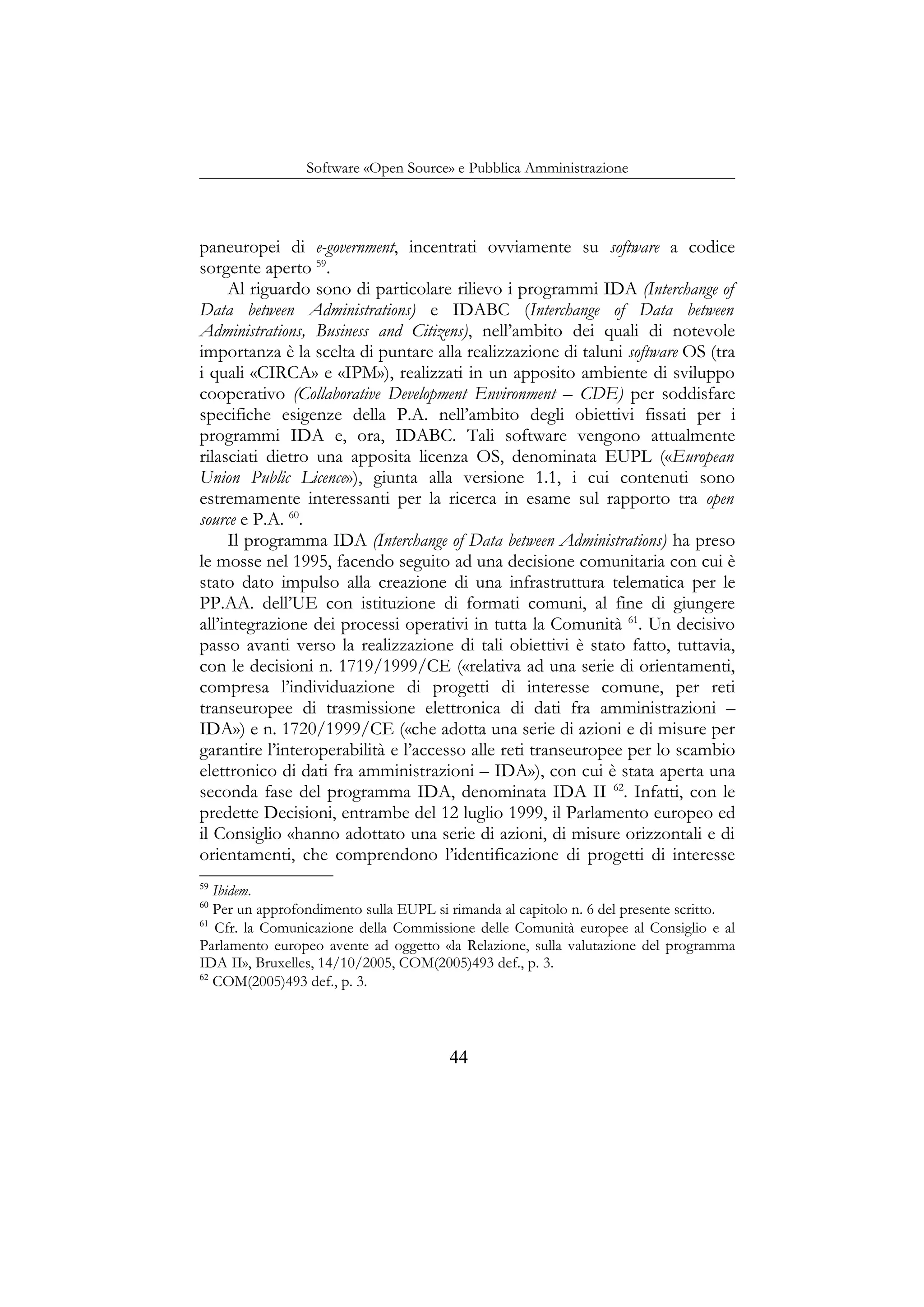 Software «Open Source» e Pubblica Amministrazione
paneuropei di e-government, incentrati ovviamente su software a codice
sorgente aperto 59
.
Al riguardo sono di particolare rilievo i programmi IDA (Interchange of
Data between Administrations) e IDABC (Interchange of Data between
Administrations, Business and Citizens), nell’ambito dei quali di notevole
importanza è la scelta di puntare alla realizzazione di taluni software OS (tra
i quali «CIRCA» e «IPM»), realizzati in un apposito ambiente di sviluppo
cooperativo (Collaborative Development Environment – CDE) per soddisfare
specifiche esigenze della P.A. nell’ambito degli obiettivi fissati per i
programmi IDA e, ora, IDABC. Tali software vengono attualmente
rilasciati dietro una apposita licenza OS, denominata EUPL («European
Union Public Licence»), giunta alla versione 1.1, i cui contenuti sono
estremamente interessanti per la ricerca in esame sul rapporto tra open
source e P.A. 60
.
Il programma IDA (Interchange of Data between Administrations) ha preso
le mosse nel 1995, facendo seguito ad una decisione comunitaria con cui è
stato dato impulso alla creazione di una infrastruttura telematica per le
PP.AA. dell’UE con istituzione di formati comuni, al fine di giungere
all’integrazione dei processi operativi in tutta la Comunità 61
. Un decisivo
passo avanti verso la realizzazione di tali obiettivi è stato fatto, tuttavia,
con le decisioni n. 1719/1999/CE («relativa ad una serie di orientamenti,
compresa l’individuazione di progetti di interesse comune, per reti
transeuropee di trasmissione elettronica di dati fra amministrazioni –
IDA») e n. 1720/1999/CE («che adotta una serie di azioni e di misure per
garantire l’interoperabilità e l’accesso alle reti transeuropee per lo scambio
elettronico di dati fra amministrazioni – IDA»), con cui è stata aperta una
seconda fase del programma IDA, denominata IDA II 62
. Infatti, con le
predette Decisioni, entrambe del 12 luglio 1999, il Parlamento europeo ed
il Consiglio «hanno adottato una serie di azioni, di misure orizzontali e di
orientamenti, che comprendono l’identificazione di progetti di interesse
59
Ibidem.
60
Per un approfondimento sulla EUPL si rimanda al capitolo n. 6 del presente scritto.
61
Cfr. la Comunicazione della Commissione delle Comunità europee al Consiglio e al
Parlamento europeo avente ad oggetto «la Relazione, sulla valutazione del programma
IDA II», Bruxelles, 14/10/2005, COM(2005)493 def., p. 3.
62
COM(2005)493 def., p. 3.
44
 