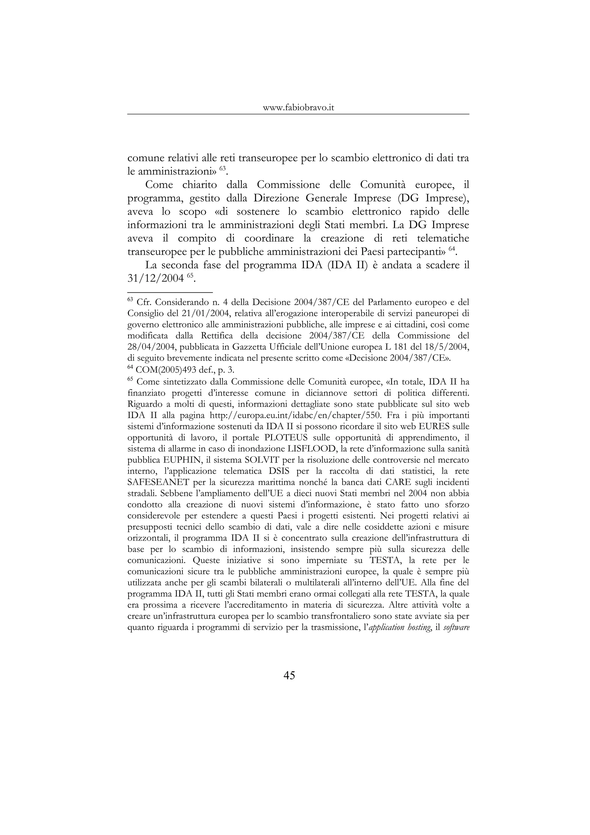 www.fabiobravo.it
comune relativi alle reti transeuropee per lo scambio elettronico di dati tra
le amministrazioni» 63
.
Come chiarito dalla Commissione delle Comunità europee, il
programma, gestito dalla Direzione Generale Imprese (DG Imprese),
aveva lo scopo «di sostenere lo scambio elettronico rapido delle
informazioni tra le amministrazioni degli Stati membri. La DG Imprese
aveva il compito di coordinare la creazione di reti telematiche
transeuropee per le pubbliche amministrazioni dei Paesi partecipanti» 64
.
La seconda fase del programma IDA (IDA II) è andata a scadere il
31/12/2004 65
.
63
Cfr. Considerando n. 4 della Decisione 2004/387/CE del Parlamento europeo e del
Consiglio del 21/01/2004, relativa all’erogazione interoperabile di servizi paneuropei di
governo elettronico alle amministrazioni pubbliche, alle imprese e ai cittadini, così come
modificata dalla Rettifica della decisione 2004/387/CE della Commissione del
28/04/2004, pubblicata in Gazzetta Ufficiale dell’Unione europea L 181 del 18/5/2004,
di seguito brevemente indicata nel presente scritto come «Decisione 2004/387/CE».
64
COM(2005)493 def., p. 3.
65
Come sintetizzato dalla Commissione delle Comunità europee, «In totale, IDA II ha
finanziato progetti d’interesse comune in diciannove settori di politica differenti.
Riguardo a molti di questi, informazioni dettagliate sono state pubblicate sul sito web
IDA II alla pagina http://europa.eu.int/idabc/en/chapter/550. Fra i più importanti
sistemi d’informazione sostenuti da IDA II si possono ricordare il sito web EURES sulle
opportunità di lavoro, il portale PLOTEUS sulle opportunità di apprendimento, il
sistema di allarme in caso di inondazione LISFLOOD, la rete d’informazione sulla sanità
pubblica EUPHIN, il sistema SOLVIT per la risoluzione delle controversie nel mercato
interno, l’applicazione telematica DSIS per la raccolta di dati statistici, la rete
SAFESEANET per la sicurezza marittima nonché la banca dati CARE sugli incidenti
stradali. Sebbene l’ampliamento dell’UE a dieci nuovi Stati membri nel 2004 non abbia
condotto alla creazione di nuovi sistemi d’informazione, è stato fatto uno sforzo
considerevole per estendere a questi Paesi i progetti esistenti. Nei progetti relativi ai
presupposti tecnici dello scambio di dati, vale a dire nelle cosiddette azioni e misure
orizzontali, il programma IDA II si è concentrato sulla creazione dell’infrastruttura di
base per lo scambio di informazioni, insistendo sempre più sulla sicurezza delle
comunicazioni. Queste iniziative si sono imperniate su TESTA, la rete per le
comunicazioni sicure tra le pubbliche amministrazioni europee, la quale è sempre più
utilizzata anche per gli scambi bilaterali o multilaterali all’interno dell’UE. Alla fine del
programma IDA II, tutti gli Stati membri erano ormai collegati alla rete TESTA, la quale
era prossima a ricevere l’accreditamento in materia di sicurezza. Altre attività volte a
creare un’infrastruttura europea per lo scambio transfrontaliero sono state avviate sia per
quanto riguarda i programmi di servizio per la trasmissione, l’application hosting, il software
45
 