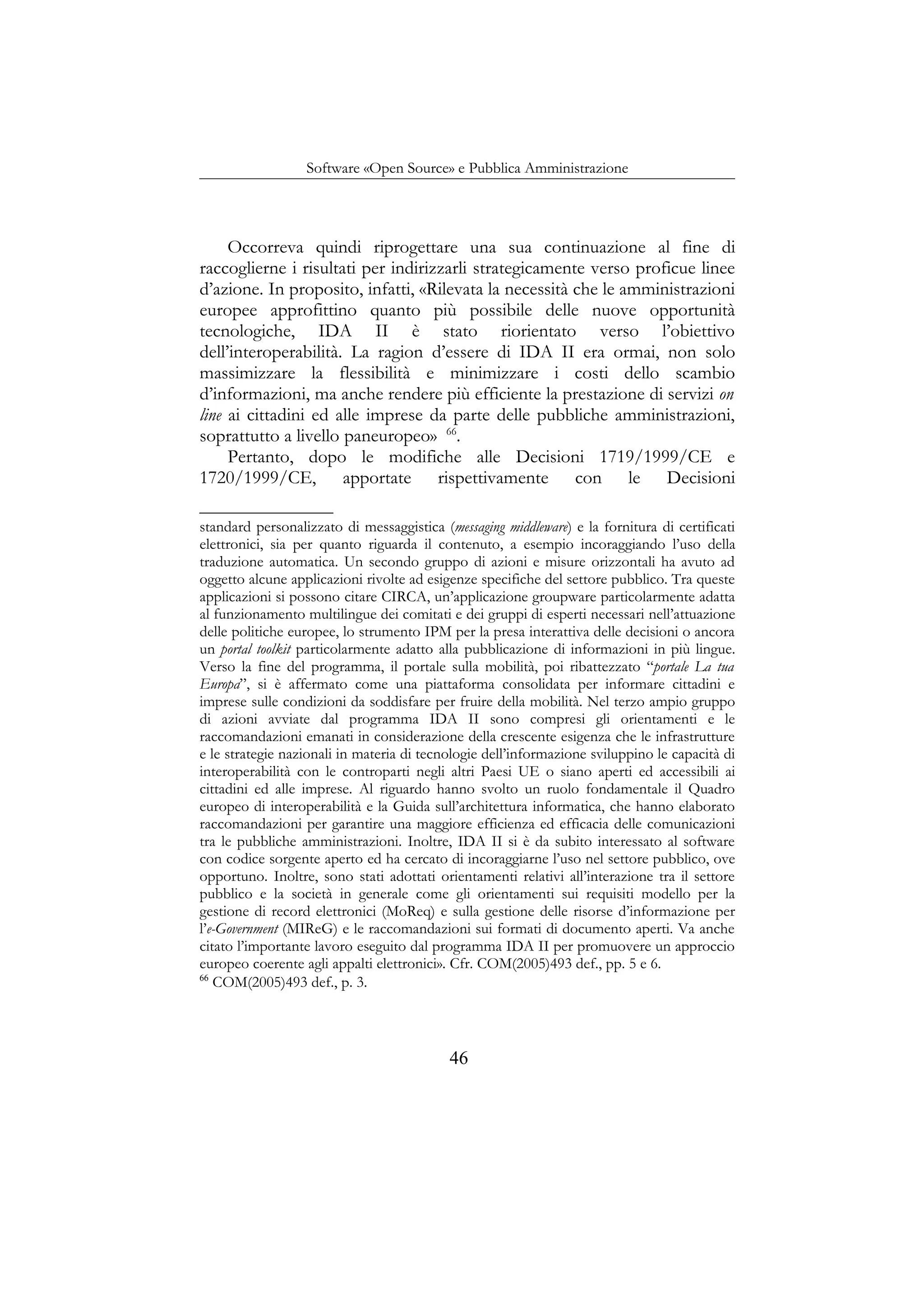 Software «Open Source» e Pubblica Amministrazione
Occorreva quindi riprogettare una sua continuazione al fine di
raccoglierne i risultati per indirizzarli strategicamente verso proficue linee
d’azione. In proposito, infatti, «Rilevata la necessità che le amministrazioni
europee approfittino quanto più possibile delle nuove opportunità
tecnologiche, IDA II è stato riorientato verso l’obiettivo
dell’interoperabilità. La ragion d’essere di IDA II era ormai, non solo
massimizzare la flessibilità e minimizzare i costi dello scambio
d’informazioni, ma anche rendere più efficiente la prestazione di servizi on
line ai cittadini ed alle imprese da parte delle pubbliche amministrazioni,
soprattutto a livello paneuropeo» 66
.
Pertanto, dopo le modifiche alle Decisioni 1719/1999/CE e
1720/1999/CE, apportate rispettivamente con le Decisioni
standard personalizzato di messaggistica (messaging middleware) e la fornitura di certificati
elettronici, sia per quanto riguarda il contenuto, a esempio incoraggiando l’uso della
traduzione automatica. Un secondo gruppo di azioni e misure orizzontali ha avuto ad
oggetto alcune applicazioni rivolte ad esigenze specifiche del settore pubblico. Tra queste
applicazioni si possono citare CIRCA, un’applicazione groupware particolarmente adatta
al funzionamento multilingue dei comitati e dei gruppi di esperti necessari nell’attuazione
delle politiche europee, lo strumento IPM per la presa interattiva delle decisioni o ancora
un portal toolkit particolarmente adatto alla pubblicazione di informazioni in più lingue.
Verso la fine del programma, il portale sulla mobilità, poi ribattezzato “portale La tua
Europa”, si è affermato come una piattaforma consolidata per informare cittadini e
imprese sulle condizioni da soddisfare per fruire della mobilità. Nel terzo ampio gruppo
di azioni avviate dal programma IDA II sono compresi gli orientamenti e le
raccomandazioni emanati in considerazione della crescente esigenza che le infrastrutture
e le strategie nazionali in materia di tecnologie dell’informazione sviluppino le capacità di
interoperabilità con le controparti negli altri Paesi UE o siano aperti ed accessibili ai
cittadini ed alle imprese. Al riguardo hanno svolto un ruolo fondamentale il Quadro
europeo di interoperabilità e la Guida sull’architettura informatica, che hanno elaborato
raccomandazioni per garantire una maggiore efficienza ed efficacia delle comunicazioni
tra le pubbliche amministrazioni. Inoltre, IDA II si è da subito interessato al software
con codice sorgente aperto ed ha cercato di incoraggiarne l’uso nel settore pubblico, ove
opportuno. Inoltre, sono stati adottati orientamenti relativi all’interazione tra il settore
pubblico e la società in generale come gli orientamenti sui requisiti modello per la
gestione di record elettronici (MoReq) e sulla gestione delle risorse d’informazione per
l’e-Government (MIReG) e le raccomandazioni sui formati di documento aperti. Va anche
citato l’importante lavoro eseguito dal programma IDA II per promuovere un approccio
europeo coerente agli appalti elettronici». Cfr. COM(2005)493 def., pp. 5 e 6.
66
COM(2005)493 def., p. 3.
46
 