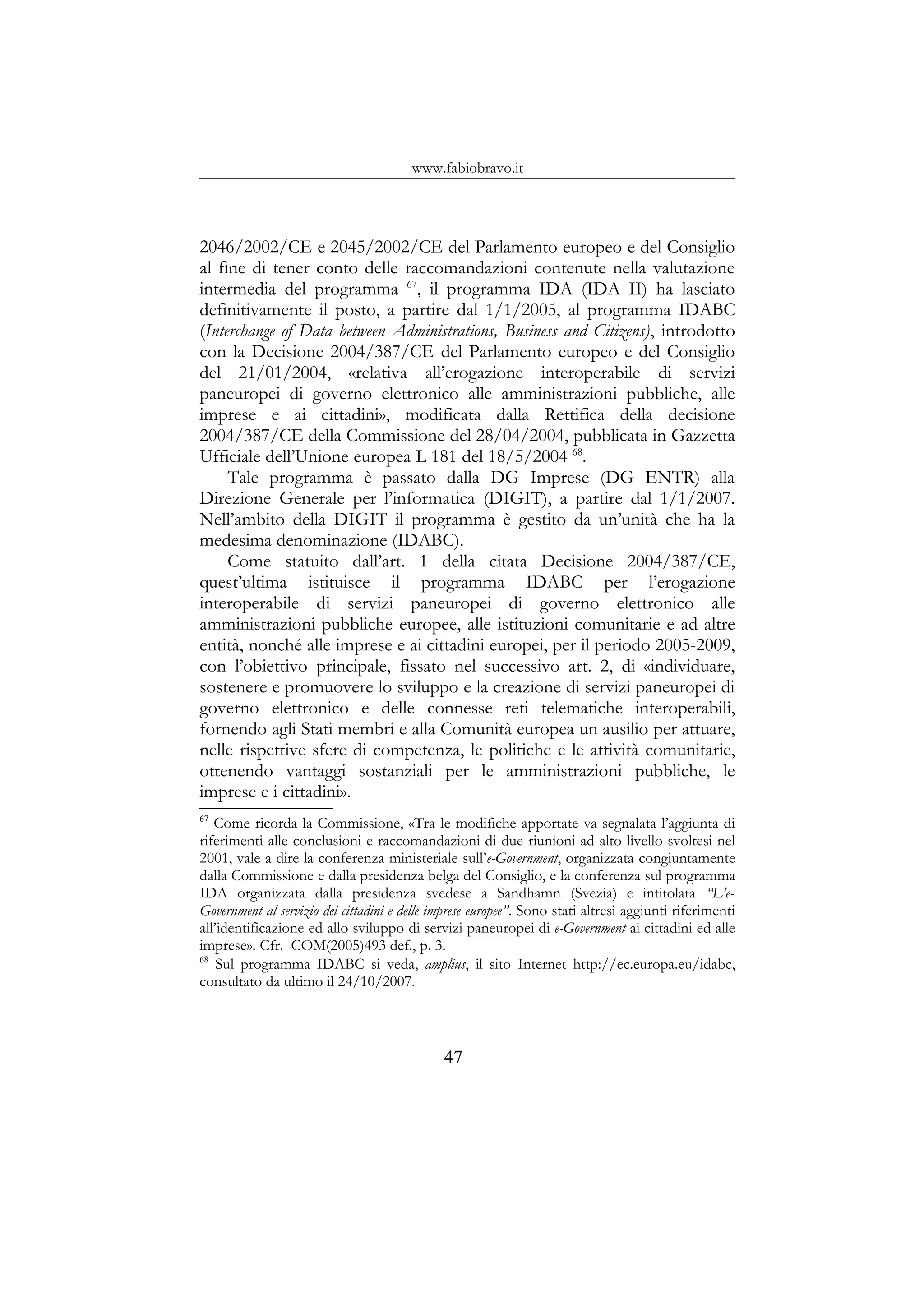 www.fabiobravo.it
2046/2002/CE e 2045/2002/CE del Parlamento europeo e del Consiglio
al fine di tener conto delle raccomandazioni contenute nella valutazione
intermedia del programma 67
, il programma IDA (IDA II) ha lasciato
definitivamente il posto, a partire dal 1/1/2005, al programma IDABC
(Interchange of Data between Administrations, Business and Citizens), introdotto
con la Decisione 2004/387/CE del Parlamento europeo e del Consiglio
del 21/01/2004, «relativa all’erogazione interoperabile di servizi
paneuropei di governo elettronico alle amministrazioni pubbliche, alle
imprese e ai cittadini», modificata dalla Rettifica della decisione
2004/387/CE della Commissione del 28/04/2004, pubblicata in Gazzetta
Ufficiale dell’Unione europea L 181 del 18/5/2004 68
.
Tale programma è passato dalla DG Imprese (DG ENTR) alla
Direzione Generale per l’informatica (DIGIT), a partire dal 1/1/2007.
Nell’ambito della DIGIT il programma è gestito da un’unità che ha la
medesima denominazione (IDABC).
Come statuito dall’art. 1 della citata Decisione 2004/387/CE,
quest’ultima istituisce il programma IDABC per l’erogazione
interoperabile di servizi paneuropei di governo elettronico alle
amministrazioni pubbliche europee, alle istituzioni comunitarie e ad altre
entità, nonché alle imprese e ai cittadini europei, per il periodo 2005-2009,
con l’obiettivo principale, fissato nel successivo art. 2, di «individuare,
sostenere e promuovere lo sviluppo e la creazione di servizi paneuropei di
governo elettronico e delle connesse reti telematiche interoperabili,
fornendo agli Stati membri e alla Comunità europea un ausilio per attuare,
nelle rispettive sfere di competenza, le politiche e le attività comunitarie,
ottenendo vantaggi sostanziali per le amministrazioni pubbliche, le
imprese e i cittadini».
67
Come ricorda la Commissione, «Tra le modifiche apportate va segnalata l’aggiunta di
riferimenti alle conclusioni e raccomandazioni di due riunioni ad alto livello svoltesi nel
2001, vale a dire la conferenza ministeriale sull’e-Government, organizzata congiuntamente
dalla Commissione e dalla presidenza belga del Consiglio, e la conferenza sul programma
IDA organizzata dalla presidenza svedese a Sandhamn (Svezia) e intitolata “L’e-
Government al servizio dei cittadini e delle imprese europee”. Sono stati altresì aggiunti riferimenti
all’identificazione ed allo sviluppo di servizi paneuropei di e-Government ai cittadini ed alle
imprese». Cfr. COM(2005)493 def., p. 3.
68
Sul programma IDABC si veda, amplius, il sito Internet http://ec.europa.eu/idabc,
consultato da ultimo il 24/10/2007.
47
 