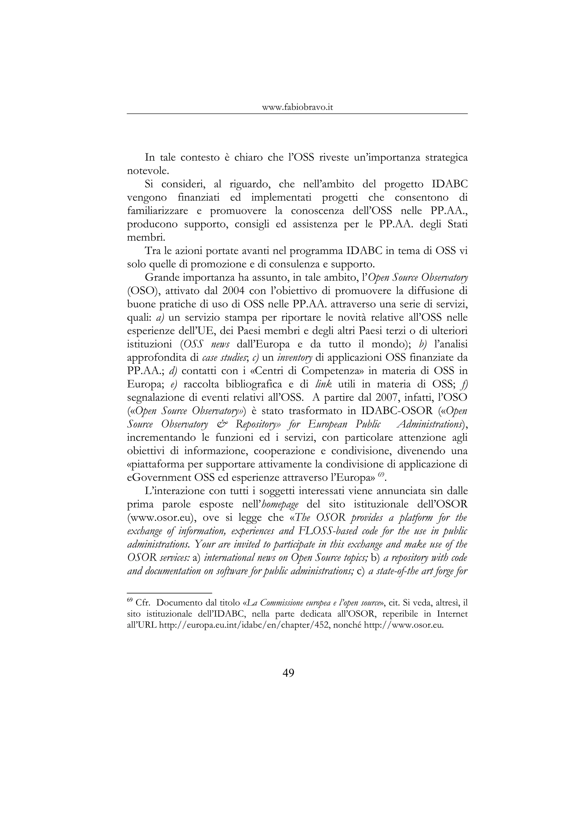 www.fabiobravo.it
In tale contesto è chiaro che l’OSS riveste un’importanza strategica
notevole.
Si consideri, al riguardo, che nell’ambito del progetto IDABC
vengono finanziati ed implementati progetti che consentono di
familiarizzare e promuovere la conoscenza dell’OSS nelle PP.AA.,
producono supporto, consigli ed assistenza per le PP.AA. degli Stati
membri.
Tra le azioni portate avanti nel programma IDABC in tema di OSS vi
solo quelle di promozione e di consulenza e supporto.
Grande importanza ha assunto, in tale ambito, l’Open Source Observatory
(OSO), attivato dal 2004 con l’obiettivo di promuovere la diffusione di
buone pratiche di uso di OSS nelle PP.AA. attraverso una serie di servizi,
quali: a) un servizio stampa per riportare le novità relative all’OSS nelle
esperienze dell’UE, dei Paesi membri e degli altri Paesi terzi o di ulteriori
istituzioni (OSS news dall’Europa e da tutto il mondo); b) l’analisi
approfondita di case studies; c) un inventory di applicazioni OSS finanziate da
PP.AA.; d) contatti con i «Centri di Competenza» in materia di OSS in
Europa; e) raccolta bibliografica e di link utili in materia di OSS; f)
segnalazione di eventi relativi all’OSS. A partire dal 2007, infatti, l’OSO
(«Open Source Observatory») è stato trasformato in IDABC-OSOR («Open
Source Observatory & Repository» for European Public Administrations),
incrementando le funzioni ed i servizi, con particolare attenzione agli
obiettivi di informazione, cooperazione e condivisione, divenendo una
«piattaforma per supportare attivamente la condivisione di applicazione di
eGovernment OSS ed esperienze attraverso l’Europa» 69
.
L’interazione con tutti i soggetti interessati viene annunciata sin dalle
prima parole esposte nell’homepage del sito istituzionale dell’OSOR
(www.osor.eu), ove si legge che «The OSOR provides a platform for the
exchange of information, experiences and FLOSS-based code for the use in public
administrations. Your are invited to participate in this exchange and make use of the
OSOR services: a) international news on Open Source topics; b) a repository with code
and documentation on software for public administrations; c) a state-of-the art forge for
69
Cfr. Documento dal titolo «La Commissione europea e l’open source», cit. Si veda, altresì, il
sito istituzionale dell’IDABC, nella parte dedicata all’OSOR, reperibile in Internet
all’URL http://europa.eu.int/idabc/en/chapter/452, nonché http://www.osor.eu.
49
 