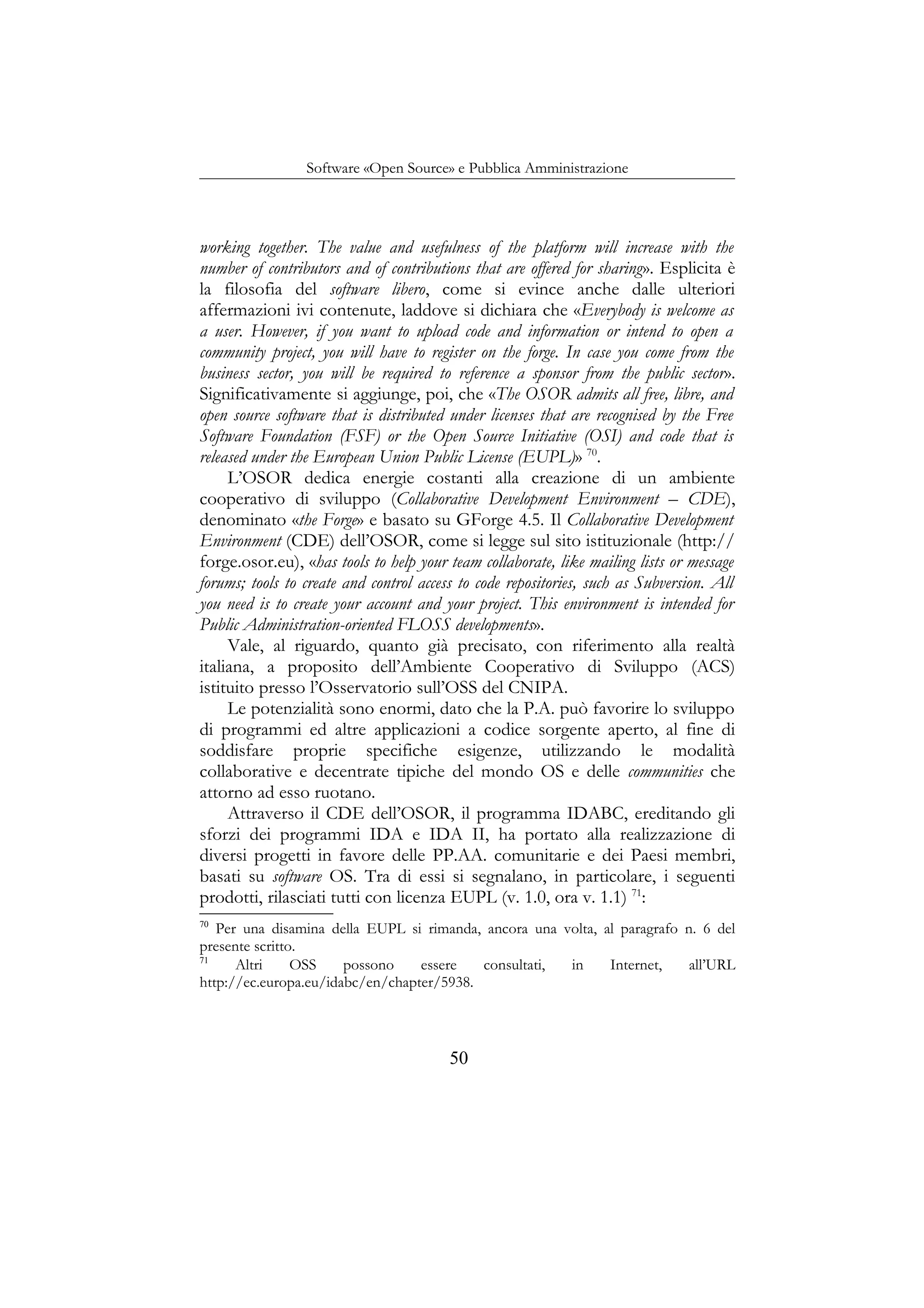 Software «Open Source» e Pubblica Amministrazione
working together. The value and usefulness of the platform will increase with the
number of contributors and of contributions that are offered for sharing». Esplicita è
la filosofia del software libero, come si evince anche dalle ulteriori
affermazioni ivi contenute, laddove si dichiara che «Everybody is welcome as
a user. However, if you want to upload code and information or intend to open a
community project, you will have to register on the forge. In case you come from the
business sector, you will be required to reference a sponsor from the public sector».
Significativamente si aggiunge, poi, che «The OSOR admits all free, libre, and
open source software that is distributed under licenses that are recognised by the Free
Software Foundation (FSF) or the Open Source Initiative (OSI) and code that is
released under the European Union Public License (EUPL)» 70
.
L’OSOR dedica energie costanti alla creazione di un ambiente
cooperativo di sviluppo (Collaborative Development Environment – CDE),
denominato «the Forge» e basato su GForge 4.5. Il Collaborative Development
Environment (CDE) dell’OSOR, come si legge sul sito istituzionale (http://
forge.osor.eu), «has tools to help your team collaborate, like mailing lists or message
forums; tools to create and control access to code repositories, such as Subversion. All
you need is to create your account and your project. This environment is intended for
Public Administration-oriented FLOSS developments».
Vale, al riguardo, quanto già precisato, con riferimento alla realtà
italiana, a proposito dell’Ambiente Cooperativo di Sviluppo (ACS)
istituito presso l’Osservatorio sull’OSS del CNIPA.
Le potenzialità sono enormi, dato che la P.A. può favorire lo sviluppo
di programmi ed altre applicazioni a codice sorgente aperto, al fine di
soddisfare proprie specifiche esigenze, utilizzando le modalità
collaborative e decentrate tipiche del mondo OS e delle communities che
attorno ad esso ruotano.
Attraverso il CDE dell’OSOR, il programma IDABC, ereditando gli
sforzi dei programmi IDA e IDA II, ha portato alla realizzazione di
diversi progetti in favore delle PP.AA. comunitarie e dei Paesi membri,
basati su software OS. Tra di essi si segnalano, in particolare, i seguenti
prodotti, rilasciati tutti con licenza EUPL (v. 1.0, ora v. 1.1) 71
:
70
Per una disamina della EUPL si rimanda, ancora una volta, al paragrafo n. 6 del
presente scritto.
71
Altri OSS possono essere consultati, in Internet, all’URL
http://ec.europa.eu/idabc/en/chapter/5938.
50
 