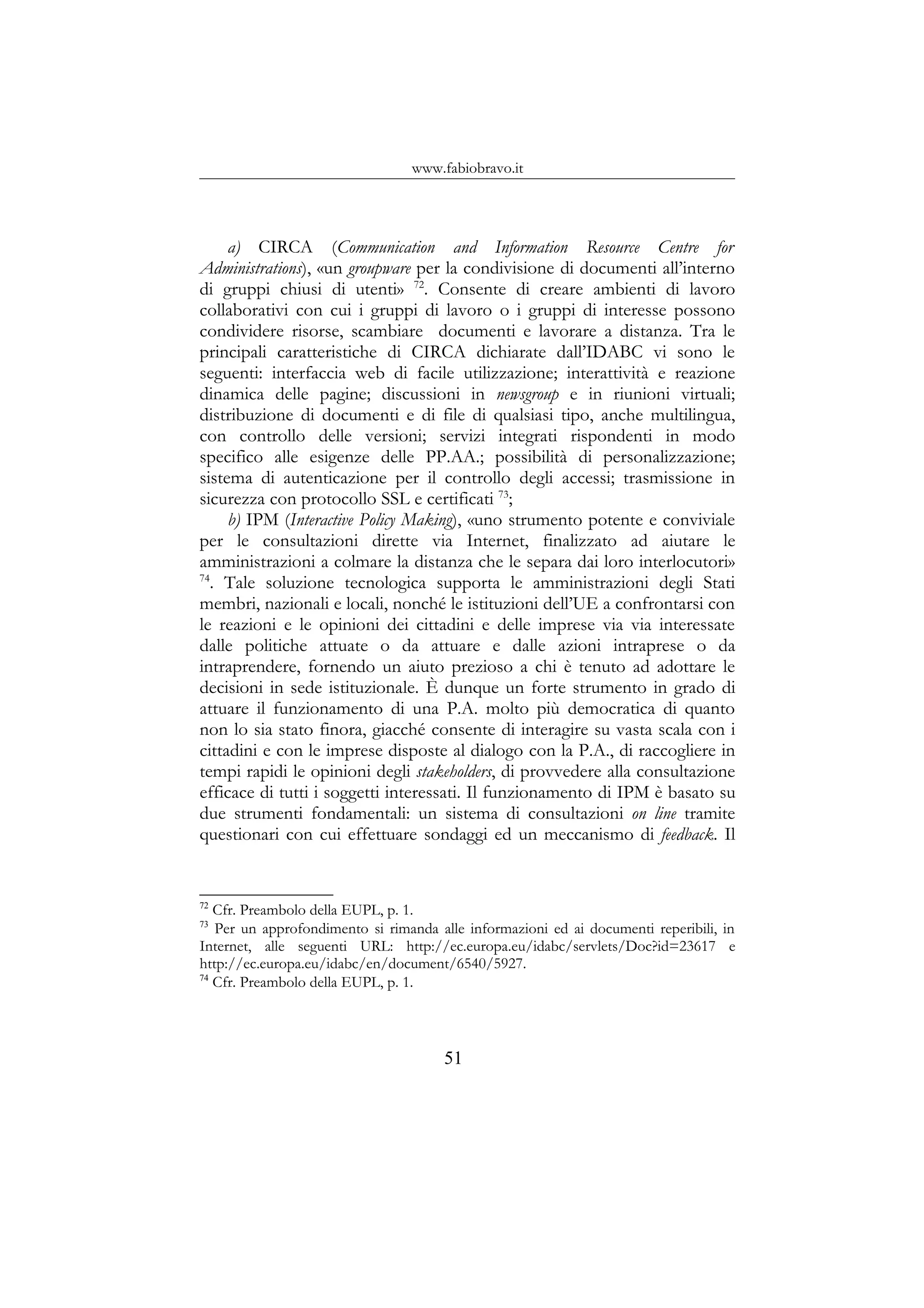 www.fabiobravo.it
a) CIRCA (Communication and Information Resource Centre for
Administrations), «un groupware per la condivisione di documenti all’interno
di gruppi chiusi di utenti» 72
. Consente di creare ambienti di lavoro
collaborativi con cui i gruppi di lavoro o i gruppi di interesse possono
condividere risorse, scambiare documenti e lavorare a distanza. Tra le
principali caratteristiche di CIRCA dichiarate dall’IDABC vi sono le
seguenti: interfaccia web di facile utilizzazione; interattività e reazione
dinamica delle pagine; discussioni in newsgroup e in riunioni virtuali;
distribuzione di documenti e di file di qualsiasi tipo, anche multilingua,
con controllo delle versioni; servizi integrati rispondenti in modo
specifico alle esigenze delle PP.AA.; possibilità di personalizzazione;
sistema di autenticazione per il controllo degli accessi; trasmissione in
sicurezza con protocollo SSL e certificati 73
;
b) IPM (Interactive Policy Making), «uno strumento potente e conviviale
per le consultazioni dirette via Internet, finalizzato ad aiutare le
amministrazioni a colmare la distanza che le separa dai loro interlocutori»
74
. Tale soluzione tecnologica supporta le amministrazioni degli Stati
membri, nazionali e locali, nonché le istituzioni dell’UE a confrontarsi con
le reazioni e le opinioni dei cittadini e delle imprese via via interessate
dalle politiche attuate o da attuare e dalle azioni intraprese o da
intraprendere, fornendo un aiuto prezioso a chi è tenuto ad adottare le
decisioni in sede istituzionale. È dunque un forte strumento in grado di
attuare il funzionamento di una P.A. molto più democratica di quanto
non lo sia stato finora, giacché consente di interagire su vasta scala con i
cittadini e con le imprese disposte al dialogo con la P.A., di raccogliere in
tempi rapidi le opinioni degli stakeholders, di provvedere alla consultazione
efficace di tutti i soggetti interessati. Il funzionamento di IPM è basato su
due strumenti fondamentali: un sistema di consultazioni on line tramite
questionari con cui effettuare sondaggi ed un meccanismo di feedback. Il
72
Cfr. Preambolo della EUPL, p. 1.
73
Per un approfondimento si rimanda alle informazioni ed ai documenti reperibili, in
Internet, alle seguenti URL: http://ec.europa.eu/idabc/servlets/Doc?id=23617 e
http://ec.europa.eu/idabc/en/document/6540/5927.
74
Cfr. Preambolo della EUPL, p. 1.
51
 