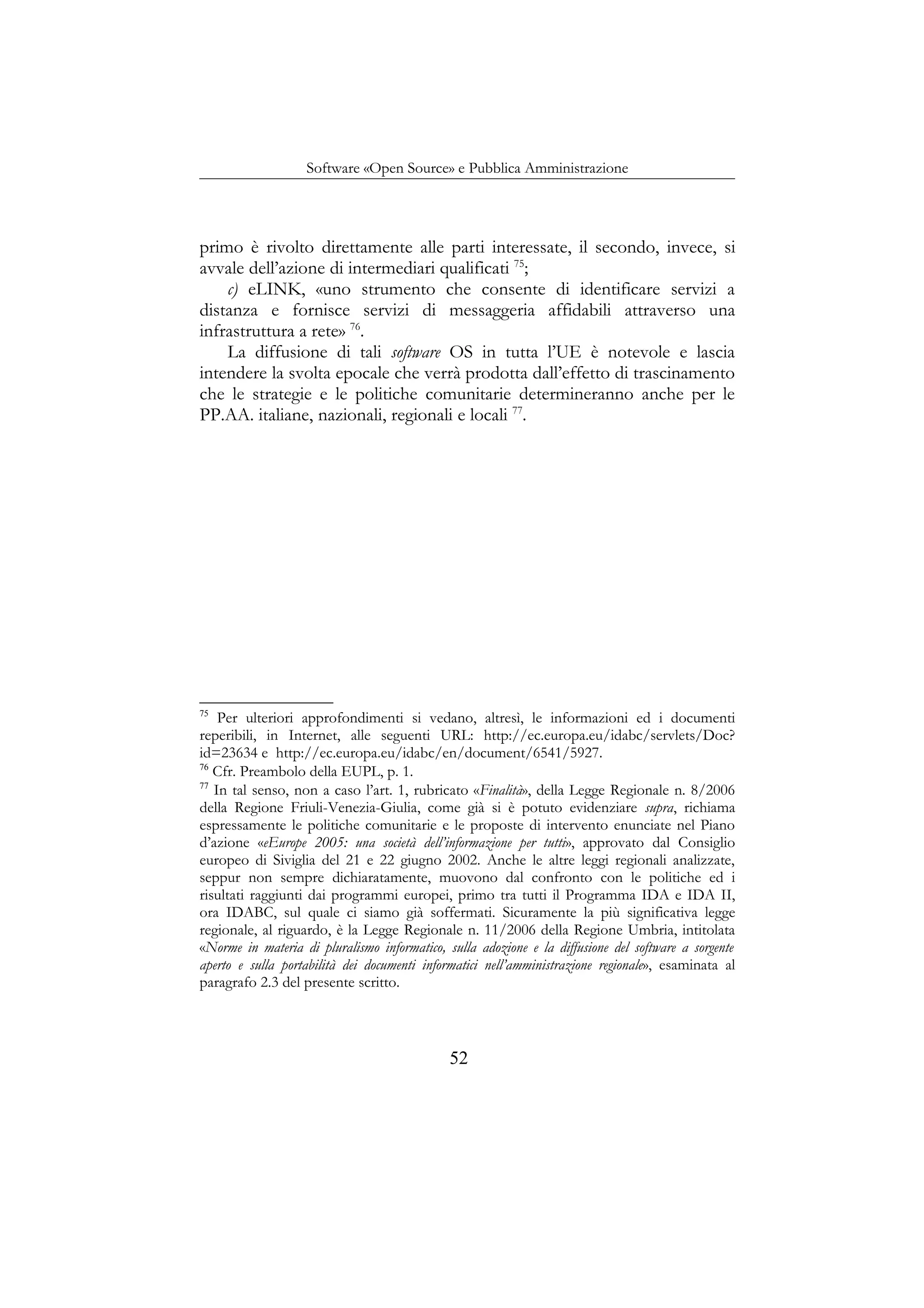 Software «Open Source» e Pubblica Amministrazione
primo è rivolto direttamente alle parti interessate, il secondo, invece, si
avvale dell’azione di intermediari qualificati 75
;
c) eLINK, «uno strumento che consente di identificare servizi a
distanza e fornisce servizi di messaggeria affidabili attraverso una
infrastruttura a rete» 76
.
La diffusione di tali software OS in tutta l’UE è notevole e lascia
intendere la svolta epocale che verrà prodotta dall’effetto di trascinamento
che le strategie e le politiche comunitarie determineranno anche per le
PP.AA. italiane, nazionali, regionali e locali 77
.
75
Per ulteriori approfondimenti si vedano, altresì, le informazioni ed i documenti
reperibili, in Internet, alle seguenti URL: http://ec.europa.eu/idabc/servlets/Doc?
id=23634 e http://ec.europa.eu/idabc/en/document/6541/5927.
76
Cfr. Preambolo della EUPL, p. 1.
77
In tal senso, non a caso l’art. 1, rubricato «Finalità», della Legge Regionale n. 8/2006
della Regione Friuli-Venezia-Giulia, come già si è potuto evidenziare supra, richiama
espressamente le politiche comunitarie e le proposte di intervento enunciate nel Piano
d’azione «eEurope 2005: una società dell’informazione per tutti», approvato dal Consiglio
europeo di Siviglia del 21 e 22 giugno 2002. Anche le altre leggi regionali analizzate,
seppur non sempre dichiaratamente, muovono dal confronto con le politiche ed i
risultati raggiunti dai programmi europei, primo tra tutti il Programma IDA e IDA II,
ora IDABC, sul quale ci siamo già soffermati. Sicuramente la più significativa legge
regionale, al riguardo, è la Legge Regionale n. 11/2006 della Regione Umbria, intitolata
«Norme in materia di pluralismo informatico, sulla adozione e la diffusione del software a sorgente
aperto e sulla portabilità dei documenti informatici nell’amministrazione regionale», esaminata al
paragrafo 2.3 del presente scritto.
52
 