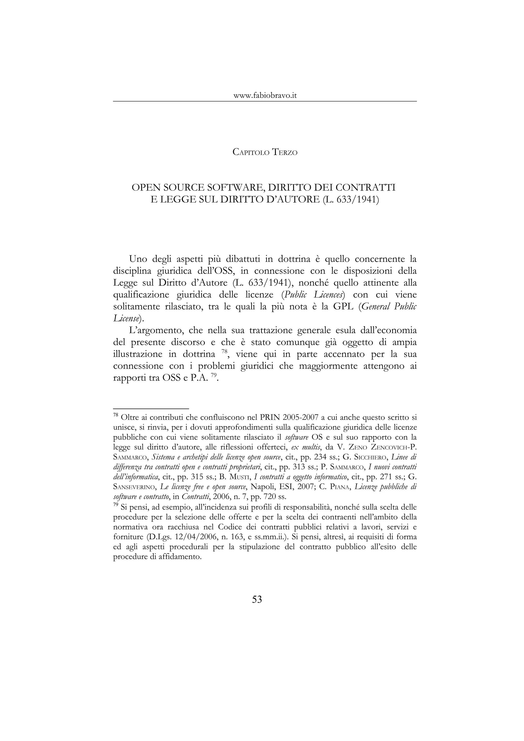 www.fabiobravo.it
CAPITOLO TERZO
OPEN SOURCE SOFTWARE, DIRITTO DEI CONTRATTI
E LEGGE SUL DIRITTO D’AUTORE (L. 633/1941)
Uno degli aspetti più dibattuti in dottrina è quello concernente la
disciplina giuridica dell’OSS, in connessione con le disposizioni della
Legge sul Diritto d’Autore (L. 633/1941), nonché quello attinente alla
qualificazione giuridica delle licenze (Public Licences) con cui viene
solitamente rilasciato, tra le quali la più nota è la GPL (General Public
License).
L’argomento, che nella sua trattazione generale esula dall’economia
del presente discorso e che è stato comunque già oggetto di ampia
illustrazione in dottrina 78
, viene qui in parte accennato per la sua
connessione con i problemi giuridici che maggiormente attengono ai
rapporti tra OSS e P.A. 79
.
78
Oltre ai contributi che confluiscono nel PRIN 2005-2007 a cui anche questo scritto si
unisce, si rinvia, per i dovuti approfondimenti sulla qualificazione giuridica delle licenze
pubbliche con cui viene solitamente rilasciato il software OS e sul suo rapporto con la
legge sul diritto d’autore, alle riflessioni offerteci, ex multis, da V. ZENO ZENCOVICH-P.
SAMMARCO, Sistema e archetipi delle licenze open source, cit., pp. 234 ss.; G. SICCHIERO, Linee di
differenza tra contratti open e contratti proprietari, cit., pp. 313 ss.; P. SAMMARCO, I nuovi contratti
dell’informatica, cit., pp. 315 ss.; B. MUSTI, I contratti a oggetto informatico, cit., pp. 271 ss.; G.
SANSEVERINO, Le licenze free e open source, Napoli, ESI, 2007; C. PIANA, Licenze pubbliche di
software e contratto, in Contratti, 2006, n. 7, pp. 720 ss.
79
Si pensi, ad esempio, all’incidenza sui profili di responsabilità, nonché sulla scelta delle
procedure per la selezione delle offerte e per la scelta dei contraenti nell’ambito della
normativa ora racchiusa nel Codice dei contratti pubblici relativi a lavori, servizi e
forniture (D.Lgs. 12/04/2006, n. 163, e ss.mm.ii.). Si pensi, altresì, ai requisiti di forma
ed agli aspetti procedurali per la stipulazione del contratto pubblico all’esito delle
procedure di affidamento.
53
 