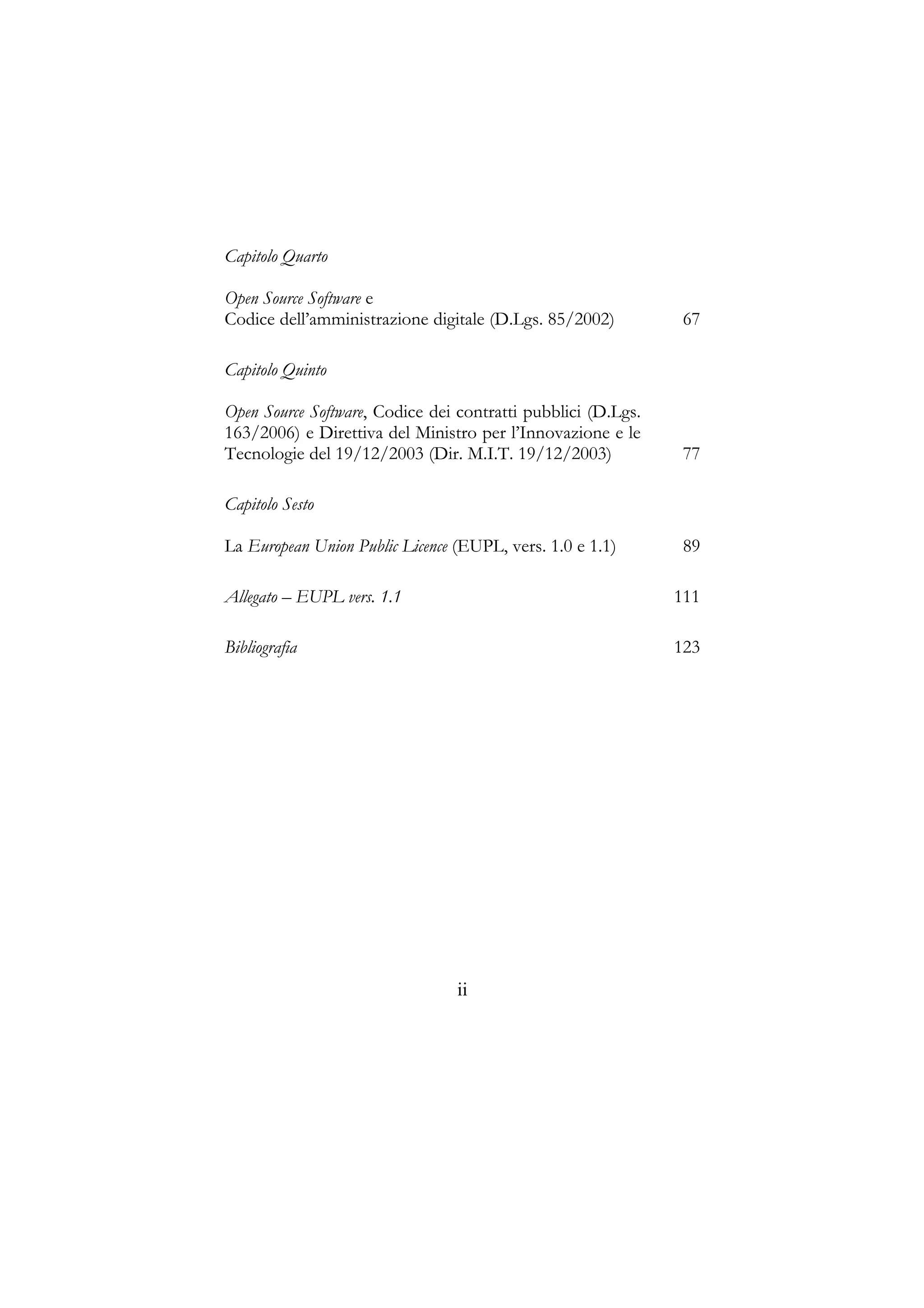 Capitolo Quarto
Open Source Software e
Codice dell’amministrazione digitale (D.Lgs. 85/2002) 67
Capitolo Quinto
Open Source Software, Codice dei contratti pubblici (D.Lgs.
163/2006) e Direttiva del Ministro per l’Innovazione e le
Tecnologie del 19/12/2003 (Dir. M.I.T. 19/12/2003) 77
Capitolo Sesto
La European Union Public Licence (EUPL, vers. 1.0 e 1.1) 89
Allegato – EUPL vers. 1.1 111
Bibliografia 123
ii
 