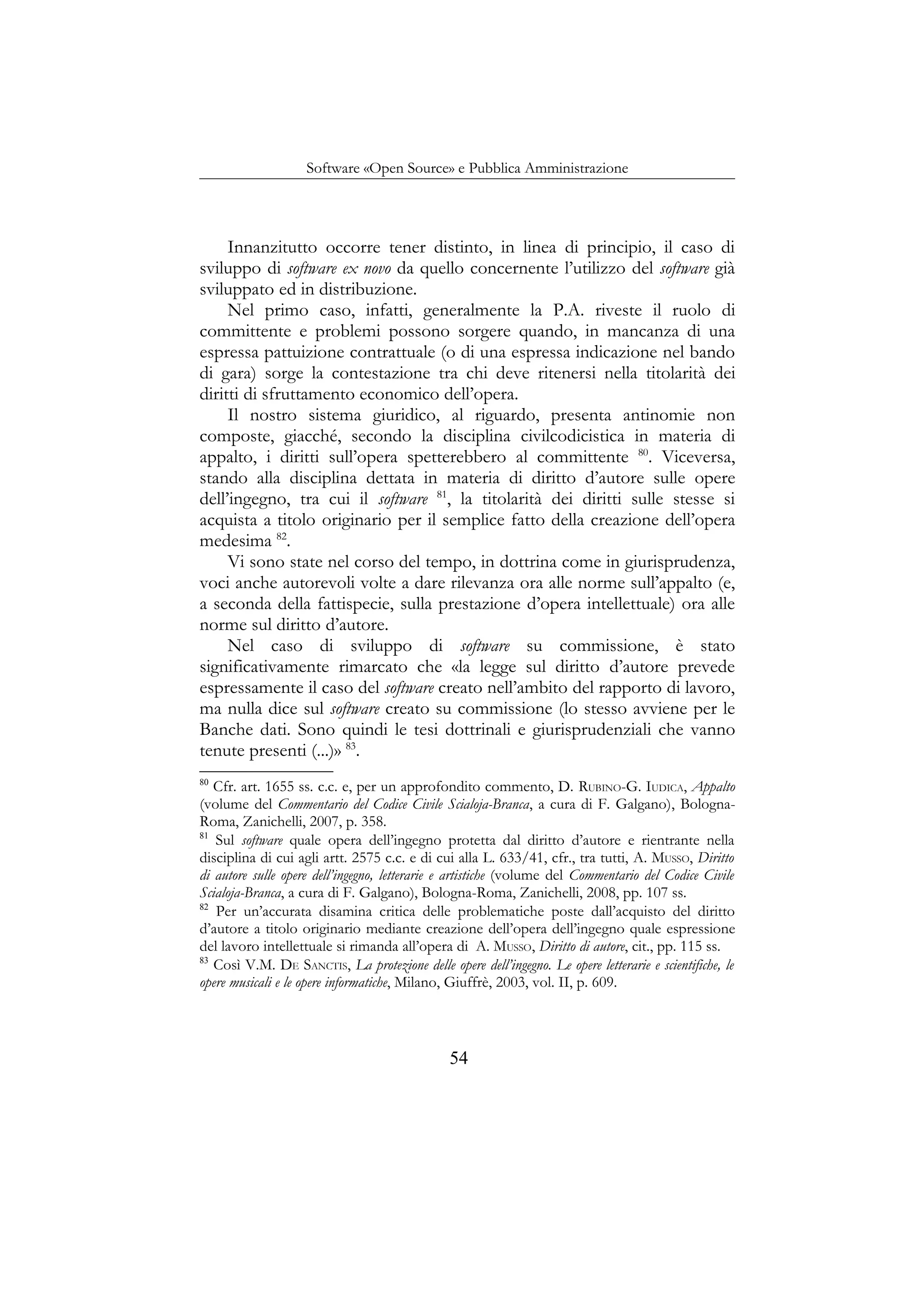 Software «Open Source» e Pubblica Amministrazione
Innanzitutto occorre tener distinto, in linea di principio, il caso di
sviluppo di software ex novo da quello concernente l’utilizzo del software già
sviluppato ed in distribuzione.
Nel primo caso, infatti, generalmente la P.A. riveste il ruolo di
committente e problemi possono sorgere quando, in mancanza di una
espressa pattuizione contrattuale (o di una espressa indicazione nel bando
di gara) sorge la contestazione tra chi deve ritenersi nella titolarità dei
diritti di sfruttamento economico dell’opera.
Il nostro sistema giuridico, al riguardo, presenta antinomie non
composte, giacché, secondo la disciplina civilcodicistica in materia di
appalto, i diritti sull’opera spetterebbero al committente 80
. Viceversa,
stando alla disciplina dettata in materia di diritto d’autore sulle opere
dell’ingegno, tra cui il software 81
, la titolarità dei diritti sulle stesse si
acquista a titolo originario per il semplice fatto della creazione dell’opera
medesima 82
.
Vi sono state nel corso del tempo, in dottrina come in giurisprudenza,
voci anche autorevoli volte a dare rilevanza ora alle norme sull’appalto (e,
a seconda della fattispecie, sulla prestazione d’opera intellettuale) ora alle
norme sul diritto d’autore.
Nel caso di sviluppo di software su commissione, è stato
significativamente rimarcato che «la legge sul diritto d’autore prevede
espressamente il caso del software creato nell’ambito del rapporto di lavoro,
ma nulla dice sul software creato su commissione (lo stesso avviene per le
Banche dati. Sono quindi le tesi dottrinali e giurisprudenziali che vanno
tenute presenti (...)» 83
.
80
Cfr. art. 1655 ss. c.c. e, per un approfondito commento, D. RUBINO-G. IUDICA, Appalto
(volume del Commentario del Codice Civile Scialoja-Branca, a cura di F. Galgano), Bologna-
Roma, Zanichelli, 2007, p. 358.
81
Sul software quale opera dell’ingegno protetta dal diritto d’autore e rientrante nella
disciplina di cui agli artt. 2575 c.c. e di cui alla L. 633/41, cfr., tra tutti, A. MUSSO, Diritto
di autore sulle opere dell’ingegno, letterarie e artistiche (volume del Commentario del Codice Civile
Scialoja-Branca, a cura di F. Galgano), Bologna-Roma, Zanichelli, 2008, pp. 107 ss.
82
Per un’accurata disamina critica delle problematiche poste dall’acquisto del diritto
d’autore a titolo originario mediante creazione dell’opera dell’ingegno quale espressione
del lavoro intellettuale si rimanda all’opera di A. MUSSO, Diritto di autore, cit., pp. 115 ss.
83
Così V.M. DE SANCTIS, La protezione delle opere dell’ingegno. Le opere letterarie e scientifiche, le
opere musicali e le opere informatiche, Milano, Giuffrè, 2003, vol. II, p. 609.
54
 