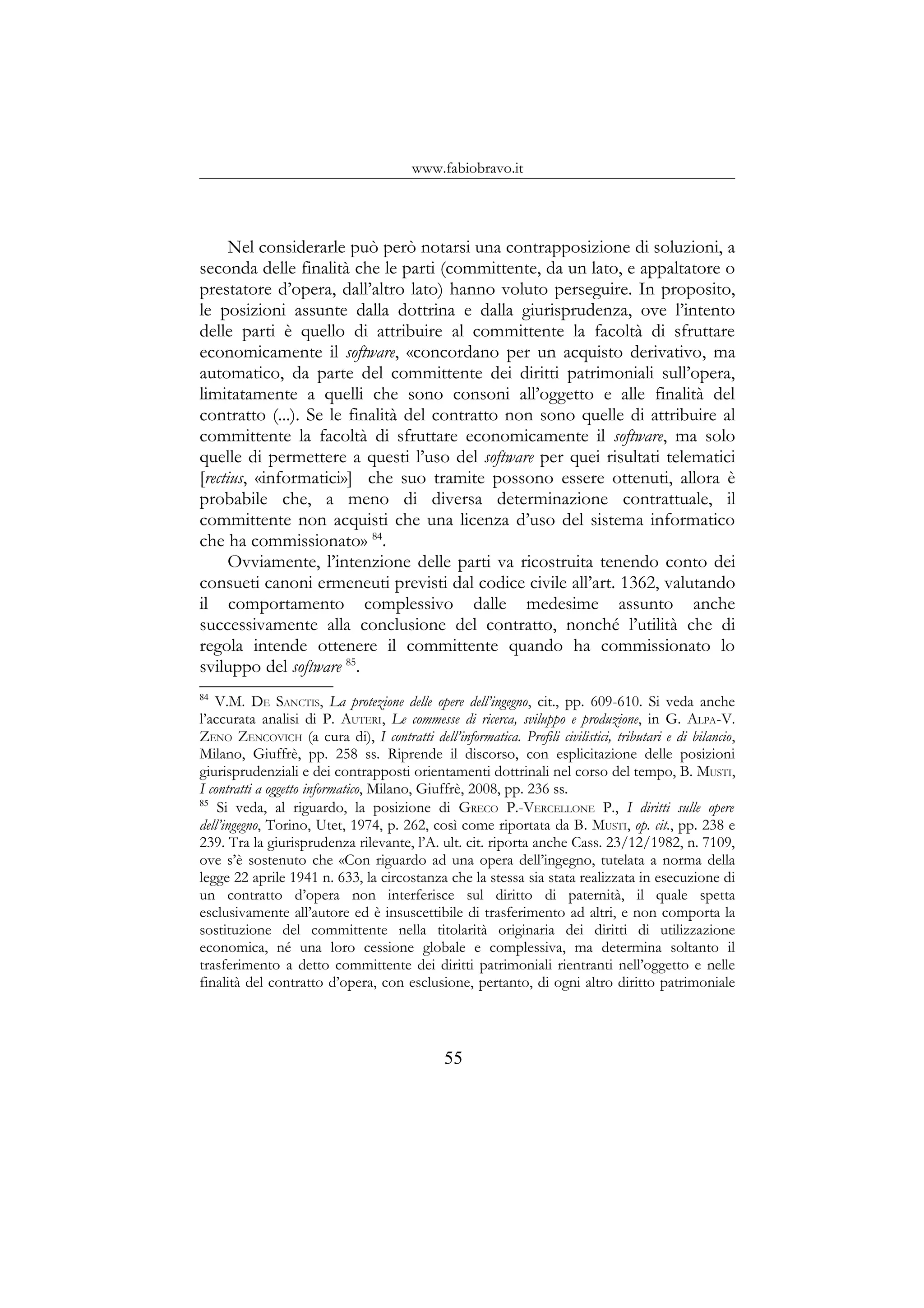 www.fabiobravo.it
Nel considerarle può però notarsi una contrapposizione di soluzioni, a
seconda delle finalità che le parti (committente, da un lato, e appaltatore o
prestatore d’opera, dall’altro lato) hanno voluto perseguire. In proposito,
le posizioni assunte dalla dottrina e dalla giurisprudenza, ove l’intento
delle parti è quello di attribuire al committente la facoltà di sfruttare
economicamente il software, «concordano per un acquisto derivativo, ma
automatico, da parte del committente dei diritti patrimoniali sull’opera,
limitatamente a quelli che sono consoni all’oggetto e alle finalità del
contratto (...). Se le finalità del contratto non sono quelle di attribuire al
committente la facoltà di sfruttare economicamente il software, ma solo
quelle di permettere a questi l’uso del software per quei risultati telematici
[rectius, «informatici»] che suo tramite possono essere ottenuti, allora è
probabile che, a meno di diversa determinazione contrattuale, il
committente non acquisti che una licenza d’uso del sistema informatico
che ha commissionato» 84
.
Ovviamente, l’intenzione delle parti va ricostruita tenendo conto dei
consueti canoni ermeneuti previsti dal codice civile all’art. 1362, valutando
il comportamento complessivo dalle medesime assunto anche
successivamente alla conclusione del contratto, nonché l’utilità che di
regola intende ottenere il committente quando ha commissionato lo
sviluppo del software 85
.
84
V.M. DE SANCTIS, La protezione delle opere dell’ingegno, cit., pp. 609-610. Si veda anche
l’accurata analisi di P. AUTERI, Le commesse di ricerca, sviluppo e produzione, in G. ALPA-V.
ZENO ZENCOVICH (a cura di), I contratti dell’informatica. Profili civilistici, tributari e di bilancio,
Milano, Giuffrè, pp. 258 ss. Riprende il discorso, con esplicitazione delle posizioni
giurisprudenziali e dei contrapposti orientamenti dottrinali nel corso del tempo, B. MUSTI,
I contratti a oggetto informatico, Milano, Giuffrè, 2008, pp. 236 ss.
85
Si veda, al riguardo, la posizione di GRECO P.-VERCELLONE P., I diritti sulle opere
dell’ingegno, Torino, Utet, 1974, p. 262, così come riportata da B. MUSTI, op. cit., pp. 238 e
239. Tra la giurisprudenza rilevante, l’A. ult. cit. riporta anche Cass. 23/12/1982, n. 7109,
ove s’è sostenuto che «Con riguardo ad una opera dell’ingegno, tutelata a norma della
legge 22 aprile 1941 n. 633, la circostanza che la stessa sia stata realizzata in esecuzione di
un contratto d’opera non interferisce sul diritto di paternità, il quale spetta
esclusivamente all’autore ed è insuscettibile di trasferimento ad altri, e non comporta la
sostituzione del committente nella titolarità originaria dei diritti di utilizzazione
economica, né una loro cessione globale e complessiva, ma determina soltanto il
trasferimento a detto committente dei diritti patrimoniali rientranti nell’oggetto e nelle
finalità del contratto d’opera, con esclusione, pertanto, di ogni altro diritto patrimoniale
55
 