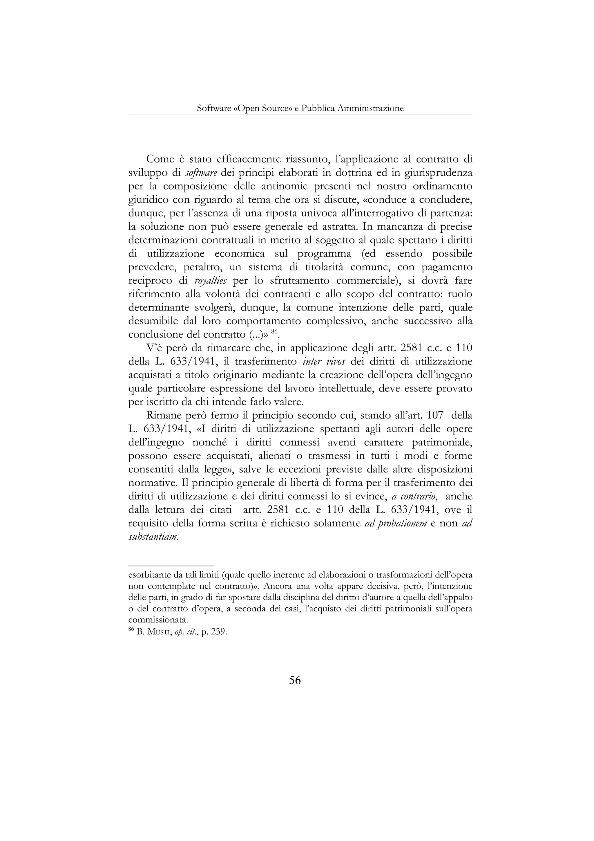 Software «Open Source» e Pubblica Amministrazione
Come è stato efficacemente riassunto, l’applicazione al contratto di
sviluppo di software dei principi elaborati in dottrina ed in giurisprudenza
per la composizione delle antinomie presenti nel nostro ordinamento
giuridico con riguardo al tema che ora si discute, «conduce a concludere,
dunque, per l’assenza di una riposta univoca all’interrogativo di partenza:
la soluzione non può essere generale ed astratta. In mancanza di precise
determinazioni contrattuali in merito al soggetto al quale spettano i diritti
di utilizzazione economica sul programma (ed essendo possibile
prevedere, peraltro, un sistema di titolarità comune, con pagamento
reciproco di royalties per lo sfruttamento commerciale), si dovrà fare
riferimento alla volontà dei contraenti e allo scopo del contratto: ruolo
determinante svolgerà, dunque, la comune intenzione delle parti, quale
desumibile dal loro comportamento complessivo, anche successivo alla
conclusione del contratto (...)» 86
.
V’è però da rimarcare che, in applicazione degli artt. 2581 c.c. e 110
della L. 633/1941, il trasferimento inter vivos dei diritti di utilizzazione
acquistati a titolo originario mediante la creazione dell’opera dell’ingegno
quale particolare espressione del lavoro intellettuale, deve essere provato
per iscritto da chi intende farlo valere.
Rimane però fermo il principio secondo cui, stando all’art. 107 della
L. 633/1941, «I diritti di utilizzazione spettanti agli autori delle opere
dell’ingegno nonché i diritti connessi aventi carattere patrimoniale,
possono essere acquistati, alienati o trasmessi in tutti i modi e forme
consentiti dalla legge», salve le eccezioni previste dalle altre disposizioni
normative. Il principio generale di libertà di forma per il trasferimento dei
diritti di utilizzazione e dei diritti connessi lo si evince, a contrario, anche
dalla lettura dei citati artt. 2581 c.c. e 110 della L. 633/1941, ove il
requisito della forma scritta è richiesto solamente ad probationem e non ad
substantiam.
esorbitante da tali limiti (quale quello inerente ad elaborazioni o trasformazioni dell’opera
non contemplate nel contratto)». Ancora una volta appare decisiva, però, l’intenzione
delle parti, in grado di far spostare dalla disciplina del diritto d’autore a quella dell’appalto
o del contratto d’opera, a seconda dei casi, l’acquisto dei diritti patrimoniali sull’opera
commissionata.
86
B. MUSTI, op. cit., p. 239.
56
 