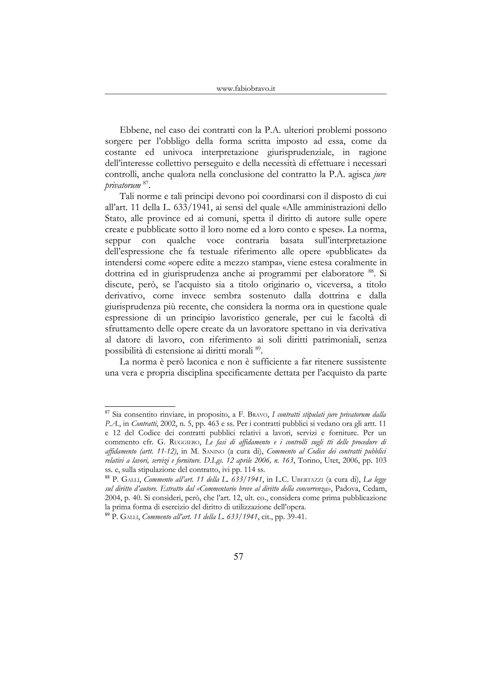 www.fabiobravo.it
Ebbene, nel caso dei contratti con la P.A. ulteriori problemi possono
sorgere per l’obbligo della forma scritta imposto ad essa, come da
costante ed univoca interpretazione giurisprudenziale, in ragione
dell’interesse collettivo perseguito e della necessità di effettuare i necessari
controlli, anche qualora nella conclusione del contratto la P.A. agisca jure
privatorum 87
.
Tali norme e tali principi devono poi coordinarsi con il disposto di cui
all’art. 11 della L. 633/1941, ai sensi del quale «Alle amministrazioni dello
Stato, alle province ed ai comuni, spetta il diritto di autore sulle opere
create e pubblicate sotto il loro nome ed a loro conto e spese». La norma,
seppur con qualche voce contraria basata sull’interpretazione
dell’espressione che fa testuale riferimento alle opere «pubblicate» da
intendersi come «opere edite a mezzo stampa», viene estesa coralmente in
dottrina ed in giurisprudenza anche ai programmi per elaboratore 88
. Si
discute, però, se l’acquisto sia a titolo originario o, viceversa, a titolo
derivativo, come invece sembra sostenuto dalla dottrina e dalla
giurisprudenza più recente, che considera la norma ora in questione quale
espressione di un principio lavoristico generale, per cui le facoltà di
sfruttamento delle opere create da un lavoratore spettano in via derivativa
al datore di lavoro, con riferimento ai soli diritti patrimoniali, senza
possibilità di estensione ai diritti morali 89
.
La norma è però laconica e non è sufficiente a far ritenere sussistente
una vera e propria disciplina specificamente dettata per l’acquisto da parte
87
Sia consentito rinviare, in proposito, a F. BRAVO, I contratti stipulati jure privatorum dalla
P.A., in Contratti, 2002, n. 5, pp. 463 e ss. Per i contratti pubblici si vedano ora gli artt. 11
e 12 del Codice dei contratti pubblici relativi a lavori, servizi e forniture. Per un
commento cfr. G. RUGGIERO, Le fasi di affidamento e i controlli sugli tti delle procedure di
affidamento (artt. 11-12), in M. SANINO (a cura di), Commento al Codice dei contratti pubblici
relativi a lavori, servizi e forniture. D.Lgs. 12 aprile 2006, n. 163, Torino, Utet, 2006, pp. 103
ss. e, sulla stipulazione del contratto, ivi pp. 114 ss.
88
P. GALLI, Commento all’art. 11 della L. 633/1941, in L.C. UBERTAZZI (a cura di), La legge
sul diritto d’autore. Estratto dal «Commentario breve al diritto della concorrenza», Padova, Cedam,
2004, p. 40. Si consideri, però, che l’art. 12, ult. co., considera come prima pubblicazione
la prima forma di esercizio del diritto di utilizzazione dell’opera.
89
P. GALLI, Commento all’art. 11 della L. 633/1941, cit., pp. 39-41.
57
 