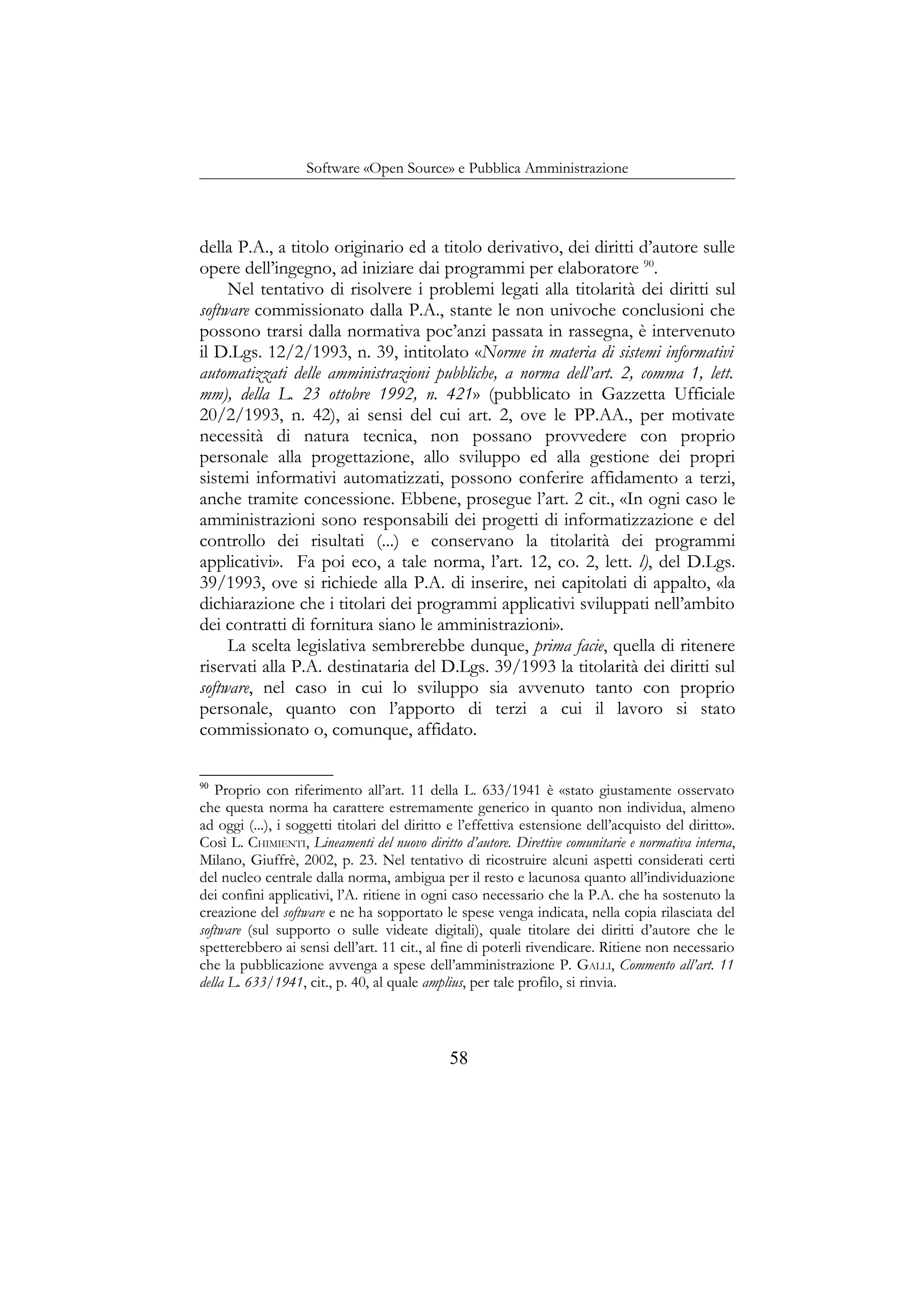 Software «Open Source» e Pubblica Amministrazione
della P.A., a titolo originario ed a titolo derivativo, dei diritti d’autore sulle
opere dell’ingegno, ad iniziare dai programmi per elaboratore 90
.
Nel tentativo di risolvere i problemi legati alla titolarità dei diritti sul
software commissionato dalla P.A., stante le non univoche conclusioni che
possono trarsi dalla normativa poc’anzi passata in rassegna, è intervenuto
il D.Lgs. 12/2/1993, n. 39, intitolato «Norme in materia di sistemi informativi
automatizzati delle amministrazioni pubbliche, a norma dell’art. 2, comma 1, lett.
mm), della L. 23 ottobre 1992, n. 421» (pubblicato in Gazzetta Ufficiale
20/2/1993, n. 42), ai sensi del cui art. 2, ove le PP.AA., per motivate
necessità di natura tecnica, non possano provvedere con proprio
personale alla progettazione, allo sviluppo ed alla gestione dei propri
sistemi informativi automatizzati, possono conferire affidamento a terzi,
anche tramite concessione. Ebbene, prosegue l’art. 2 cit., «In ogni caso le
amministrazioni sono responsabili dei progetti di informatizzazione e del
controllo dei risultati (...) e conservano la titolarità dei programmi
applicativi». Fa poi eco, a tale norma, l’art. 12, co. 2, lett. l), del D.Lgs.
39/1993, ove si richiede alla P.A. di inserire, nei capitolati di appalto, «la
dichiarazione che i titolari dei programmi applicativi sviluppati nell’ambito
dei contratti di fornitura siano le amministrazioni».
La scelta legislativa sembrerebbe dunque, prima facie, quella di ritenere
riservati alla P.A. destinataria del D.Lgs. 39/1993 la titolarità dei diritti sul
software, nel caso in cui lo sviluppo sia avvenuto tanto con proprio
personale, quanto con l’apporto di terzi a cui il lavoro si stato
commissionato o, comunque, affidato.
90
Proprio con riferimento all’art. 11 della L. 633/1941 è «stato giustamente osservato
che questa norma ha carattere estremamente generico in quanto non individua, almeno
ad oggi (...), i soggetti titolari del diritto e l’effettiva estensione dell’acquisto del diritto».
Così L. CHIMIENTI, Lineamenti del nuovo diritto d’autore. Direttive comunitarie e normativa interna,
Milano, Giuffrè, 2002, p. 23. Nel tentativo di ricostruire alcuni aspetti considerati certi
del nucleo centrale dalla norma, ambigua per il resto e lacunosa quanto all’individuazione
dei confini applicativi, l’A. ritiene in ogni caso necessario che la P.A. che ha sostenuto la
creazione del software e ne ha sopportato le spese venga indicata, nella copia rilasciata del
software (sul supporto o sulle videate digitali), quale titolare dei diritti d’autore che le
spetterebbero ai sensi dell’art. 11 cit., al fine di poterli rivendicare. Ritiene non necessario
che la pubblicazione avvenga a spese dell’amministrazione P. GALLI, Commento all’art. 11
della L. 633/1941, cit., p. 40, al quale amplius, per tale profilo, si rinvia.
58
 