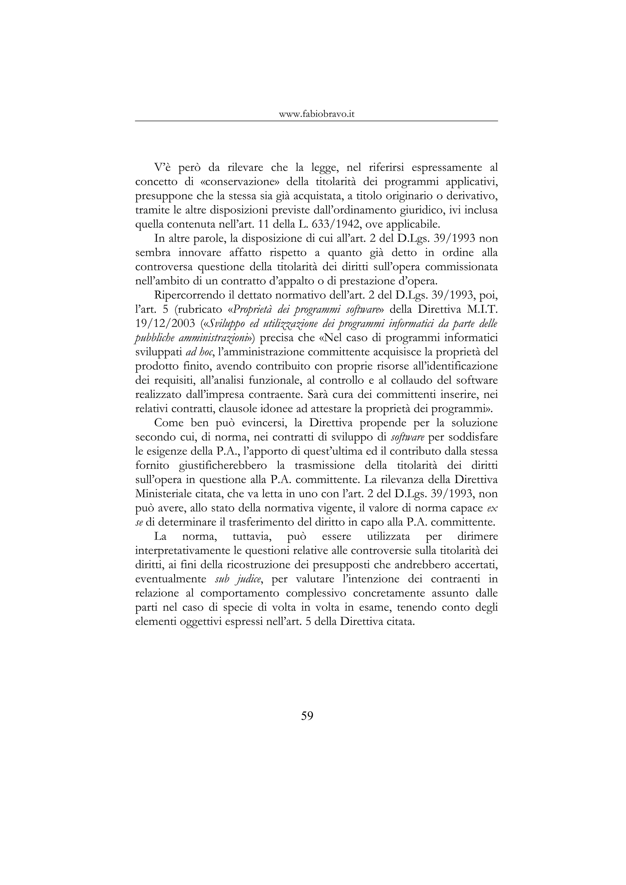 www.fabiobravo.it
V’è però da rilevare che la legge, nel riferirsi espressamente al
concetto di «conservazione» della titolarità dei programmi applicativi,
presuppone che la stessa sia già acquistata, a titolo originario o derivativo,
tramite le altre disposizioni previste dall’ordinamento giuridico, ivi inclusa
quella contenuta nell’art. 11 della L. 633/1942, ove applicabile.
In altre parole, la disposizione di cui all’art. 2 del D.Lgs. 39/1993 non
sembra innovare affatto rispetto a quanto già detto in ordine alla
controversa questione della titolarità dei diritti sull’opera commissionata
nell’ambito di un contratto d’appalto o di prestazione d’opera.
Ripercorrendo il dettato normativo dell’art. 2 del D.Lgs. 39/1993, poi,
l’art. 5 (rubricato «Proprietà dei programmi software» della Direttiva M.I.T.
19/12/2003 («Sviluppo ed utilizzazione dei programmi informatici da parte delle
pubbliche amministrazioni») precisa che «Nel caso di programmi informatici
sviluppati ad hoc, l’amministrazione committente acquisisce la proprietà del
prodotto finito, avendo contribuito con proprie risorse all’identificazione
dei requisiti, all’analisi funzionale, al controllo e al collaudo del software
realizzato dall’impresa contraente. Sarà cura dei committenti inserire, nei
relativi contratti, clausole idonee ad attestare la proprietà dei programmi».
Come ben può evincersi, la Direttiva propende per la soluzione
secondo cui, di norma, nei contratti di sviluppo di software per soddisfare
le esigenze della P.A., l’apporto di quest’ultima ed il contributo dalla stessa
fornito giustificherebbero la trasmissione della titolarità dei diritti
sull’opera in questione alla P.A. committente. La rilevanza della Direttiva
Ministeriale citata, che va letta in uno con l’art. 2 del D.Lgs. 39/1993, non
può avere, allo stato della normativa vigente, il valore di norma capace ex
se di determinare il trasferimento del diritto in capo alla P.A. committente.
La norma, tuttavia, può essere utilizzata per dirimere
interpretativamente le questioni relative alle controversie sulla titolarità dei
diritti, ai fini della ricostruzione dei presupposti che andrebbero accertati,
eventualmente sub judice, per valutare l’intenzione dei contraenti in
relazione al comportamento complessivo concretamente assunto dalle
parti nel caso di specie di volta in volta in esame, tenendo conto degli
elementi oggettivi espressi nell’art. 5 della Direttiva citata.
59
 