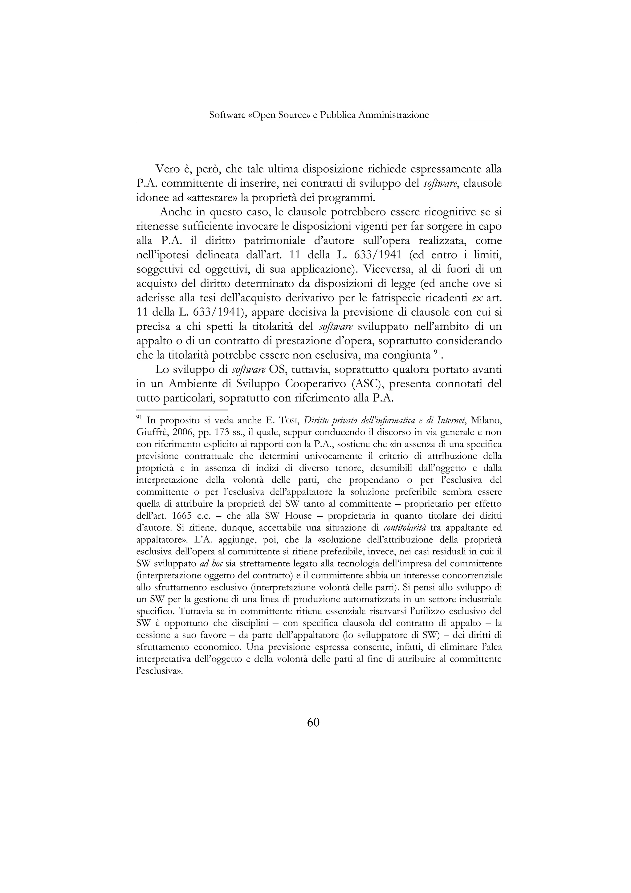Software «Open Source» e Pubblica Amministrazione
Vero è, però, che tale ultima disposizione richiede espressamente alla
P.A. committente di inserire, nei contratti di sviluppo del software, clausole
idonee ad «attestare» la proprietà dei programmi.
Anche in questo caso, le clausole potrebbero essere ricognitive se si
ritenesse sufficiente invocare le disposizioni vigenti per far sorgere in capo
alla P.A. il diritto patrimoniale d’autore sull’opera realizzata, come
nell’ipotesi delineata dall’art. 11 della L. 633/1941 (ed entro i limiti,
soggettivi ed oggettivi, di sua applicazione). Viceversa, al di fuori di un
acquisto del diritto determinato da disposizioni di legge (ed anche ove si
aderisse alla tesi dell’acquisto derivativo per le fattispecie ricadenti ex art.
11 della L. 633/1941), appare decisiva la previsione di clausole con cui si
precisa a chi spetti la titolarità del software sviluppato nell’ambito di un
appalto o di un contratto di prestazione d’opera, soprattutto considerando
che la titolarità potrebbe essere non esclusiva, ma congiunta 91
.
Lo sviluppo di software OS, tuttavia, soprattutto qualora portato avanti
in un Ambiente di Sviluppo Cooperativo (ASC), presenta connotati del
tutto particolari, sopratutto con riferimento alla P.A.
91
In proposito si veda anche E. TOSI, Diritto privato dell’informatica e di Internet, Milano,
Giuffrè, 2006, pp. 173 ss., il quale, seppur conducendo il discorso in via generale e non
con riferimento esplicito ai rapporti con la P.A., sostiene che «in assenza di una specifica
previsione contrattuale che determini univocamente il criterio di attribuzione della
proprietà e in assenza di indizi di diverso tenore, desumibili dall’oggetto e dalla
interpretazione della volontà delle parti, che propendano o per l’esclusiva del
committente o per l’esclusiva dell’appaltatore la soluzione preferibile sembra essere
quella di attribuire la proprietà del SW tanto al committente – proprietario per effetto
dell’art. 1665 c.c. – che alla SW House – proprietaria in quanto titolare dei diritti
d’autore. Si ritiene, dunque, accettabile una situazione di contitolarità tra appaltante ed
appaltatore». L’A. aggiunge, poi, che la «soluzione dell’attribuzione della proprietà
esclusiva dell’opera al committente si ritiene preferibile, invece, nei casi residuali in cui: il
SW sviluppato ad hoc sia strettamente legato alla tecnologia dell’impresa del committente
(interpretazione oggetto del contratto) e il committente abbia un interesse concorrenziale
allo sfruttamento esclusivo (interpretazione volontà delle parti). Si pensi allo sviluppo di
un SW per la gestione di una linea di produzione automatizzata in un settore industriale
specifico. Tuttavia se in committente ritiene essenziale riservarsi l’utilizzo esclusivo del
SW è opportuno che disciplini – con specifica clausola del contratto di appalto – la
cessione a suo favore – da parte dell’appaltatore (lo sviluppatore di SW) – dei diritti di
sfruttamento economico. Una previsione espressa consente, infatti, di eliminare l’alea
interpretativa dell’oggetto e della volontà delle parti al fine di attribuire al committente
l’esclusiva».
60
 