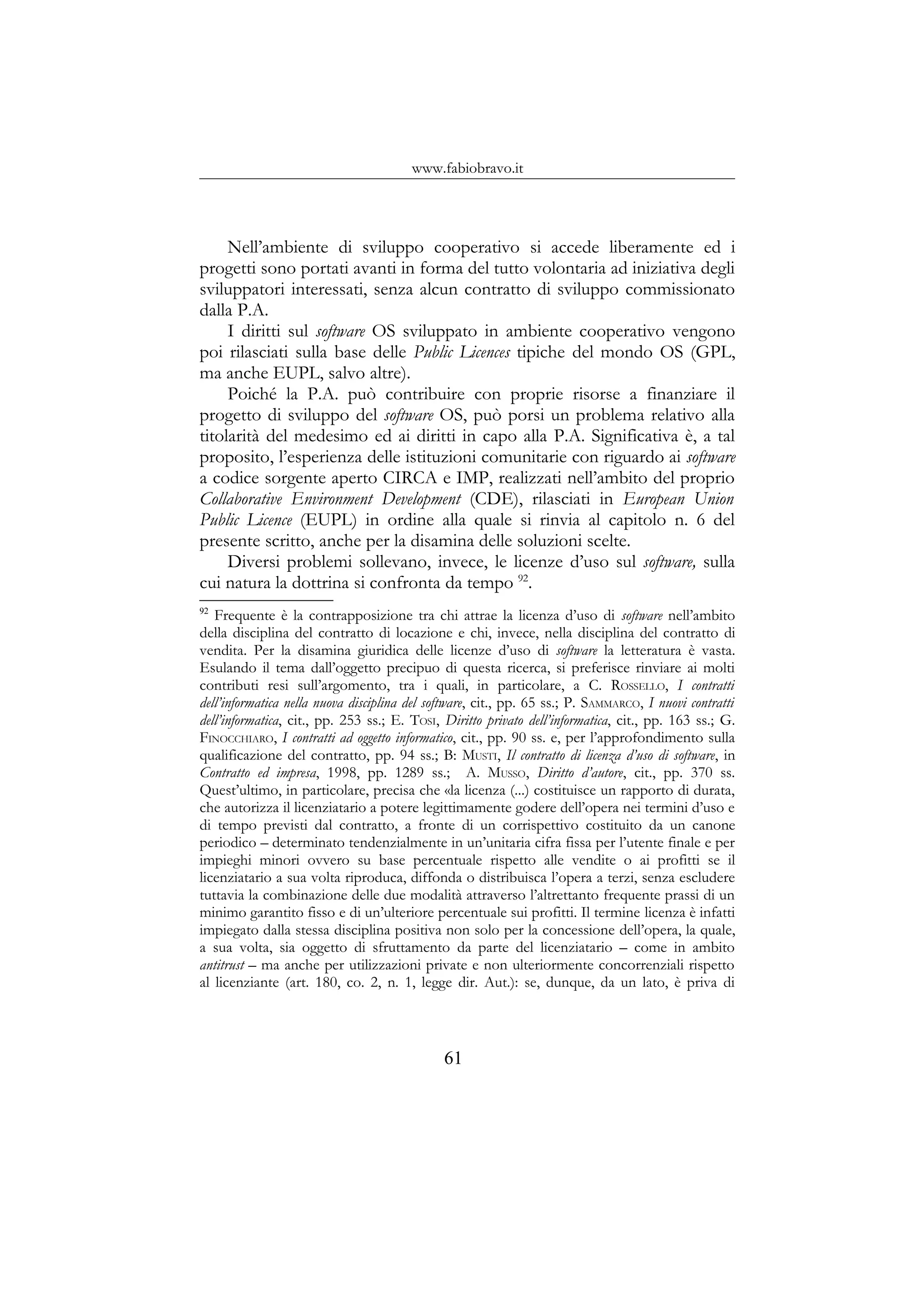 www.fabiobravo.it
Nell’ambiente di sviluppo cooperativo si accede liberamente ed i
progetti sono portati avanti in forma del tutto volontaria ad iniziativa degli
sviluppatori interessati, senza alcun contratto di sviluppo commissionato
dalla P.A.
I diritti sul software OS sviluppato in ambiente cooperativo vengono
poi rilasciati sulla base delle Public Licences tipiche del mondo OS (GPL,
ma anche EUPL, salvo altre).
Poiché la P.A. può contribuire con proprie risorse a finanziare il
progetto di sviluppo del software OS, può porsi un problema relativo alla
titolarità del medesimo ed ai diritti in capo alla P.A. Significativa è, a tal
proposito, l’esperienza delle istituzioni comunitarie con riguardo ai software
a codice sorgente aperto CIRCA e IMP, realizzati nell’ambito del proprio
Collaborative Environment Development (CDE), rilasciati in European Union
Public Licence (EUPL) in ordine alla quale si rinvia al capitolo n. 6 del
presente scritto, anche per la disamina delle soluzioni scelte.
Diversi problemi sollevano, invece, le licenze d’uso sul software, sulla
cui natura la dottrina si confronta da tempo 92
.
92
Frequente è la contrapposizione tra chi attrae la licenza d’uso di software nell’ambito
della disciplina del contratto di locazione e chi, invece, nella disciplina del contratto di
vendita. Per la disamina giuridica delle licenze d’uso di software la letteratura è vasta.
Esulando il tema dall’oggetto precipuo di questa ricerca, si preferisce rinviare ai molti
contributi resi sull’argomento, tra i quali, in particolare, a C. ROSSELLO, I contratti
dell’informatica nella nuova disciplina del software, cit., pp. 65 ss.; P. SAMMARCO, I nuovi contratti
dell’informatica, cit., pp. 253 ss.; E. TOSI, Diritto privato dell’informatica, cit., pp. 163 ss.; G.
FINOCCHIARO, I contratti ad oggetto informatico, cit., pp. 90 ss. e, per l’approfondimento sulla
qualificazione del contratto, pp. 94 ss.; B: MUSTI, Il contratto di licenza d’uso di software, in
Contratto ed impresa, 1998, pp. 1289 ss.; A. MUSSO, Diritto d’autore, cit., pp. 370 ss.
Quest’ultimo, in particolare, precisa che «la licenza (...) costituisce un rapporto di durata,
che autorizza il licenziatario a potere legittimamente godere dell’opera nei termini d’uso e
di tempo previsti dal contratto, a fronte di un corrispettivo costituito da un canone
periodico – determinato tendenzialmente in un’unitaria cifra fissa per l’utente finale e per
impieghi minori ovvero su base percentuale rispetto alle vendite o ai profitti se il
licenziatario a sua volta riproduca, diffonda o distribuisca l’opera a terzi, senza escludere
tuttavia la combinazione delle due modalità attraverso l’altrettanto frequente prassi di un
minimo garantito fisso e di un’ulteriore percentuale sui profitti. Il termine licenza è infatti
impiegato dalla stessa disciplina positiva non solo per la concessione dell’opera, la quale,
a sua volta, sia oggetto di sfruttamento da parte del licenziatario – come in ambito
antitrust – ma anche per utilizzazioni private e non ulteriormente concorrenziali rispetto
al licenziante (art. 180, co. 2, n. 1, legge dir. Aut.): se, dunque, da un lato, è priva di
61
 