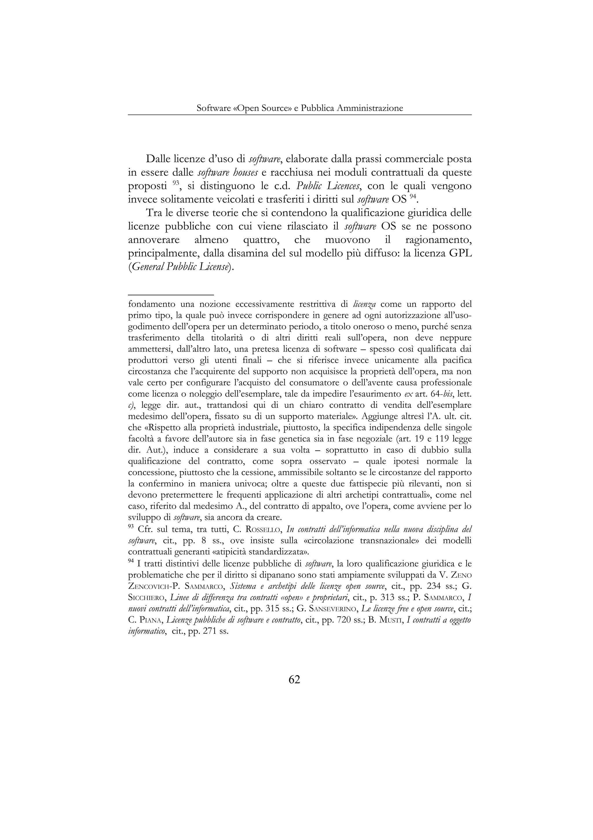 Software «Open Source» e Pubblica Amministrazione
Dalle licenze d’uso di software, elaborate dalla prassi commerciale posta
in essere dalle software houses e racchiusa nei moduli contrattuali da queste
proposti 93
, si distinguono le c.d. Public Licences, con le quali vengono
invece solitamente veicolati e trasferiti i diritti sul software OS 94
.
Tra le diverse teorie che si contendono la qualificazione giuridica delle
licenze pubbliche con cui viene rilasciato il software OS se ne possono
annoverare almeno quattro, che muovono il ragionamento,
principalmente, dalla disamina del sul modello più diffuso: la licenza GPL
(General Pubblic License).
fondamento una nozione eccessivamente restrittiva di licenza come un rapporto del
primo tipo, la quale può invece corrispondere in genere ad ogni autorizzazione all’uso-
godimento dell’opera per un determinato periodo, a titolo oneroso o meno, purché senza
trasferimento della titolarità o di altri diritti reali sull’opera, non deve neppure
ammettersi, dall’altro lato, una pretesa licenza di software – spesso così qualificata dai
produttori verso gli utenti finali – che si riferisce invece unicamente alla pacifica
circostanza che l’acquirente del supporto non acquisisce la proprietà dell’opera, ma non
vale certo per configurare l’acquisto del consumatore o dell’avente causa professionale
come licenza o noleggio dell’esemplare, tale da impedire l’esaurimento ex art. 64-bis, lett.
c), legge dir. aut., trattandosi qui di un chiaro contratto di vendita dell’esemplare
medesimo dell’opera, fissato su di un supporto materiale». Aggiunge altresì l’A. ult. cit.
che «Rispetto alla proprietà industriale, piuttosto, la specifica indipendenza delle singole
facoltà a favore dell’autore sia in fase genetica sia in fase negoziale (art. 19 e 119 legge
dir. Aut.), induce a considerare a sua volta – soprattutto in caso di dubbio sulla
qualificazione del contratto, come sopra osservato – quale ipotesi normale la
concessione, piuttosto che la cessione, ammissibile soltanto se le circostanze del rapporto
la confermino in maniera univoca; oltre a queste due fattispecie più rilevanti, non si
devono pretermettere le frequenti applicazione di altri archetipi contrattuali», come nel
caso, riferito dal medesimo A., del contratto di appalto, ove l’opera, come avviene per lo
sviluppo di software, sia ancora da creare.
93
Cfr. sul tema, tra tutti, C. ROSSELLO, In contratti dell’informatica nella nuova disciplina del
software, cit., pp. 8 ss., ove insiste sulla «circolazione transnazionale» dei modelli
contrattuali generanti «atipicità standardizzata».
94
I tratti distintivi delle licenze pubbliche di software, la loro qualificazione giuridica e le
problematiche che per il diritto si dipanano sono stati ampiamente sviluppati da V. ZENO
ZENCOVICH-P. SAMMARCO, Sistema e archetipi delle licenze open source, cit., pp. 234 ss.; G.
SICCHIERO, Linee di differenza tra contratti «open» e proprietari, cit., p. 313 ss.; P. SAMMARCO, I
nuovi contratti dell’informatica, cit., pp. 315 ss.; G. SANSEVERINO, Le licenze free e open source, cit.;
C. PIANA, Licenze pubbliche di software e contratto, cit., pp. 720 ss.; B. MUSTI, I contratti a oggetto
informatico, cit., pp. 271 ss.
62
 