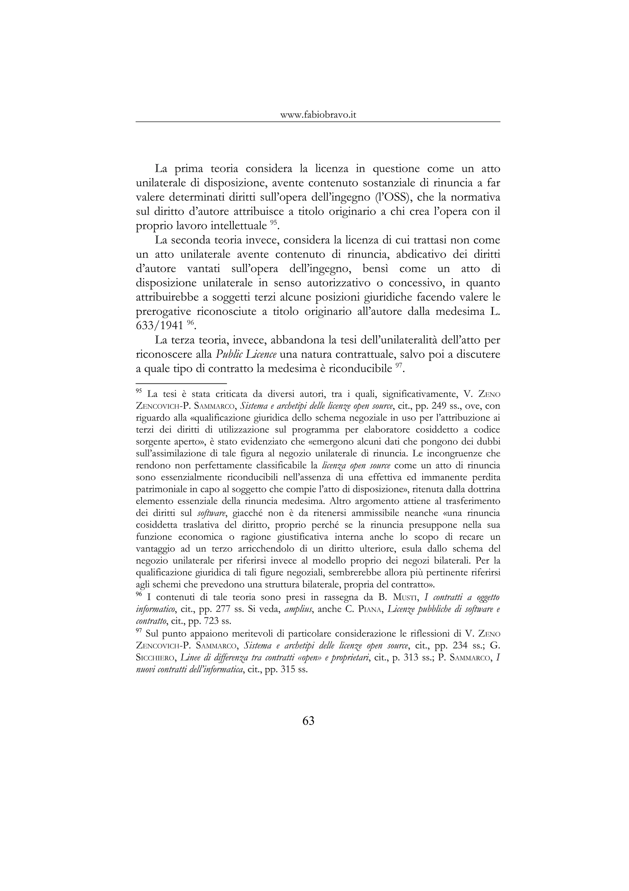 www.fabiobravo.it
La prima teoria considera la licenza in questione come un atto
unilaterale di disposizione, avente contenuto sostanziale di rinuncia a far
valere determinati diritti sull’opera dell’ingegno (l’OSS), che la normativa
sul diritto d’autore attribuisce a titolo originario a chi crea l’opera con il
proprio lavoro intellettuale 95
.
La seconda teoria invece, considera la licenza di cui trattasi non come
un atto unilaterale avente contenuto di rinuncia, abdicativo dei diritti
d’autore vantati sull’opera dell’ingegno, bensì come un atto di
disposizione unilaterale in senso autorizzativo o concessivo, in quanto
attribuirebbe a soggetti terzi alcune posizioni giuridiche facendo valere le
prerogative riconosciute a titolo originario all’autore dalla medesima L.
633/1941 96
.
La terza teoria, invece, abbandona la tesi dell’unilateralità dell’atto per
riconoscere alla Public Licence una natura contrattuale, salvo poi a discutere
a quale tipo di contratto la medesima è riconducibile 97
.
95
La tesi è stata criticata da diversi autori, tra i quali, significativamente, V. ZENO
ZENCOVICH-P. SAMMARCO, Sistema e archetipi delle licenze open source, cit., pp. 249 ss., ove, con
riguardo alla «qualificazione giuridica dello schema negoziale in uso per l’attribuzione ai
terzi dei diritti di utilizzazione sul programma per elaboratore cosiddetto a codice
sorgente aperto», è stato evidenziato che «emergono alcuni dati che pongono dei dubbi
sull’assimilazione di tale figura al negozio unilaterale di rinuncia. Le incongruenze che
rendono non perfettamente classificabile la licenza open source come un atto di rinuncia
sono essenzialmente riconducibili nell’assenza di una effettiva ed immanente perdita
patrimoniale in capo al soggetto che compie l’atto di disposizione», ritenuta dalla dottrina
elemento essenziale della rinuncia medesima. Altro argomento attiene al trasferimento
dei diritti sul software, giacché non è da ritenersi ammissibile neanche «una rinuncia
cosiddetta traslativa del diritto, proprio perché se la rinuncia presuppone nella sua
funzione economica o ragione giustificativa interna anche lo scopo di recare un
vantaggio ad un terzo arricchendolo di un diritto ulteriore, esula dallo schema del
negozio unilaterale per riferirsi invece al modello proprio dei negozi bilaterali. Per la
qualificazione giuridica di tali figure negoziali, sembrerebbe allora più pertinente riferirsi
agli schemi che prevedono una struttura bilaterale, propria del contratto».
96
I contenuti di tale teoria sono presi in rassegna da B. MUSTI, I contratti a oggetto
informatico, cit., pp. 277 ss. Si veda, amplius, anche C. PIANA, Licenze pubbliche di software e
contratto, cit., pp. 723 ss.
97
Sul punto appaiono meritevoli di particolare considerazione le riflessioni di V. ZENO
ZENCOVICH-P. SAMMARCO, Sistema e archetipi delle licenze open source, cit., pp. 234 ss.; G.
SICCHIERO, Linee di differenza tra contratti «open» e proprietari, cit., p. 313 ss.; P. SAMMARCO, I
nuovi contratti dell’informatica, cit., pp. 315 ss.
63
 