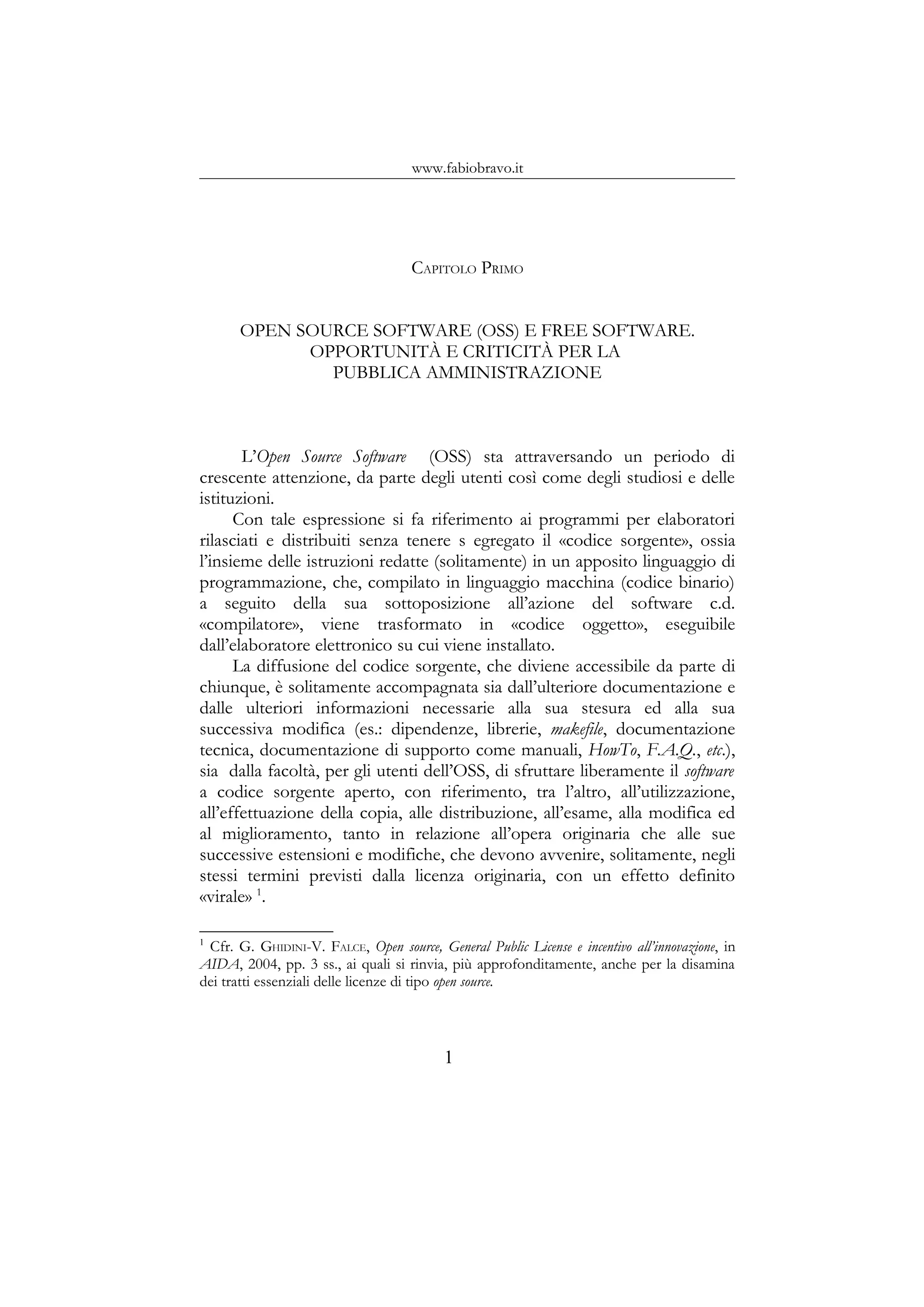 www.fabiobravo.it
CAPITOLO PRIMO
OPEN SOURCE SOFTWARE (OSS) E FREE SOFTWARE.
OPPORTUNITÀ E CRITICITÀ PER LA
PUBBLICA AMMINISTRAZIONE
L’Open Source Software (OSS) sta attraversando un periodo di
crescente attenzione, da parte degli utenti così come degli studiosi e delle
istituzioni.
Con tale espressione si fa riferimento ai programmi per elaboratori
rilasciati e distribuiti senza tenere s egregato il «codice sorgente», ossia
l’insieme delle istruzioni redatte (solitamente) in un apposito linguaggio di
programmazione, che, compilato in linguaggio macchina (codice binario)
a seguito della sua sottoposizione all’azione del software c.d.
«compilatore», viene trasformato in «codice oggetto», eseguibile
dall’elaboratore elettronico su cui viene installato.
La diffusione del codice sorgente, che diviene accessibile da parte di
chiunque, è solitamente accompagnata sia dall’ulteriore documentazione e
dalle ulteriori informazioni necessarie alla sua stesura ed alla sua
successiva modifica (es.: dipendenze, librerie, makefile, documentazione
tecnica, documentazione di supporto come manuali, HowTo, F.A.Q., etc.),
sia dalla facoltà, per gli utenti dell’OSS, di sfruttare liberamente il software
a codice sorgente aperto, con riferimento, tra l’altro, all’utilizzazione,
all’effettuazione della copia, alle distribuzione, all’esame, alla modifica ed
al miglioramento, tanto in relazione all’opera originaria che alle sue
successive estensioni e modifiche, che devono avvenire, solitamente, negli
stessi termini previsti dalla licenza originaria, con un effetto definito
«virale» 1
.
1
Cfr. G. GHIDINI-V. FALCE, Open source, General Public License e incentivo all’innovazione, in
AIDA, 2004, pp. 3 ss., ai quali si rinvia, più approfonditamente, anche per la disamina
dei tratti essenziali delle licenze di tipo open source.
1
 