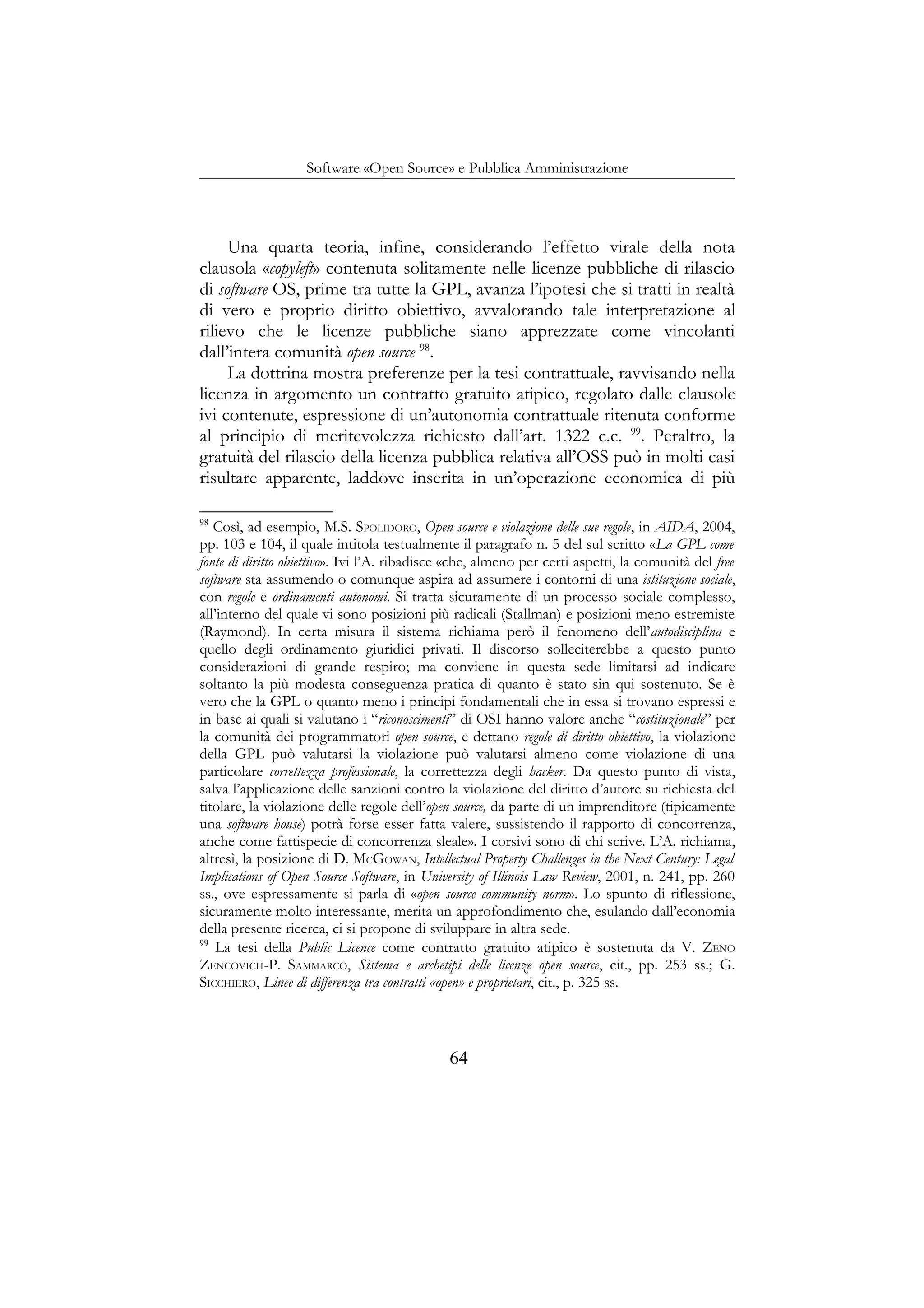 Software «Open Source» e Pubblica Amministrazione
Una quarta teoria, infine, considerando l’effetto virale della nota
clausola «copyleft» contenuta solitamente nelle licenze pubbliche di rilascio
di software OS, prime tra tutte la GPL, avanza l’ipotesi che si tratti in realtà
di vero e proprio diritto obiettivo, avvalorando tale interpretazione al
rilievo che le licenze pubbliche siano apprezzate come vincolanti
dall’intera comunità open source 98
.
La dottrina mostra preferenze per la tesi contrattuale, ravvisando nella
licenza in argomento un contratto gratuito atipico, regolato dalle clausole
ivi contenute, espressione di un’autonomia contrattuale ritenuta conforme
al principio di meritevolezza richiesto dall’art. 1322 c.c. 99
. Peraltro, la
gratuità del rilascio della licenza pubblica relativa all’OSS può in molti casi
risultare apparente, laddove inserita in un’operazione economica di più
98
Così, ad esempio, M.S. SPOLIDORO, Open source e violazione delle sue regole, in AIDA, 2004,
pp. 103 e 104, il quale intitola testualmente il paragrafo n. 5 del sul scritto «La GPL come
fonte di diritto obiettivo». Ivi l’A. ribadisce «che, almeno per certi aspetti, la comunità del free
software sta assumendo o comunque aspira ad assumere i contorni di una istituzione sociale,
con regole e ordinamenti autonomi. Si tratta sicuramente di un processo sociale complesso,
all’interno del quale vi sono posizioni più radicali (Stallman) e posizioni meno estremiste
(Raymond). In certa misura il sistema richiama però il fenomeno dell’autodisciplina e
quello degli ordinamento giuridici privati. Il discorso solleciterebbe a questo punto
considerazioni di grande respiro; ma conviene in questa sede limitarsi ad indicare
soltanto la più modesta conseguenza pratica di quanto è stato sin qui sostenuto. Se è
vero che la GPL o quanto meno i principi fondamentali che in essa si trovano espressi e
in base ai quali si valutano i “riconoscimenti” di OSI hanno valore anche “costituzionale” per
la comunità dei programmatori open source, e dettano regole di diritto obiettivo, la violazione
della GPL può valutarsi la violazione può valutarsi almeno come violazione di una
particolare correttezza professionale, la correttezza degli hacker. Da questo punto di vista,
salva l’applicazione delle sanzioni contro la violazione del diritto d’autore su richiesta del
titolare, la violazione delle regole dell’open source, da parte di un imprenditore (tipicamente
una software house) potrà forse esser fatta valere, sussistendo il rapporto di concorrenza,
anche come fattispecie di concorrenza sleale». I corsivi sono di chi scrive. L’A. richiama,
altresì, la posizione di D. MCGOWAN, Intellectual Property Challenges in the Next Century: Legal
Implications of Open Source Software, in University of Illinois Law Review, 2001, n. 241, pp. 260
ss., ove espressamente si parla di «open source community norm». Lo spunto di riflessione,
sicuramente molto interessante, merita un approfondimento che, esulando dall’economia
della presente ricerca, ci si propone di sviluppare in altra sede.
99
La tesi della Public Licence come contratto gratuito atipico è sostenuta da V. ZENO
ZENCOVICH-P. SAMMARCO, Sistema e archetipi delle licenze open source, cit., pp. 253 ss.; G.
SICCHIERO, Linee di differenza tra contratti «open» e proprietari, cit., p. 325 ss.
64
 
