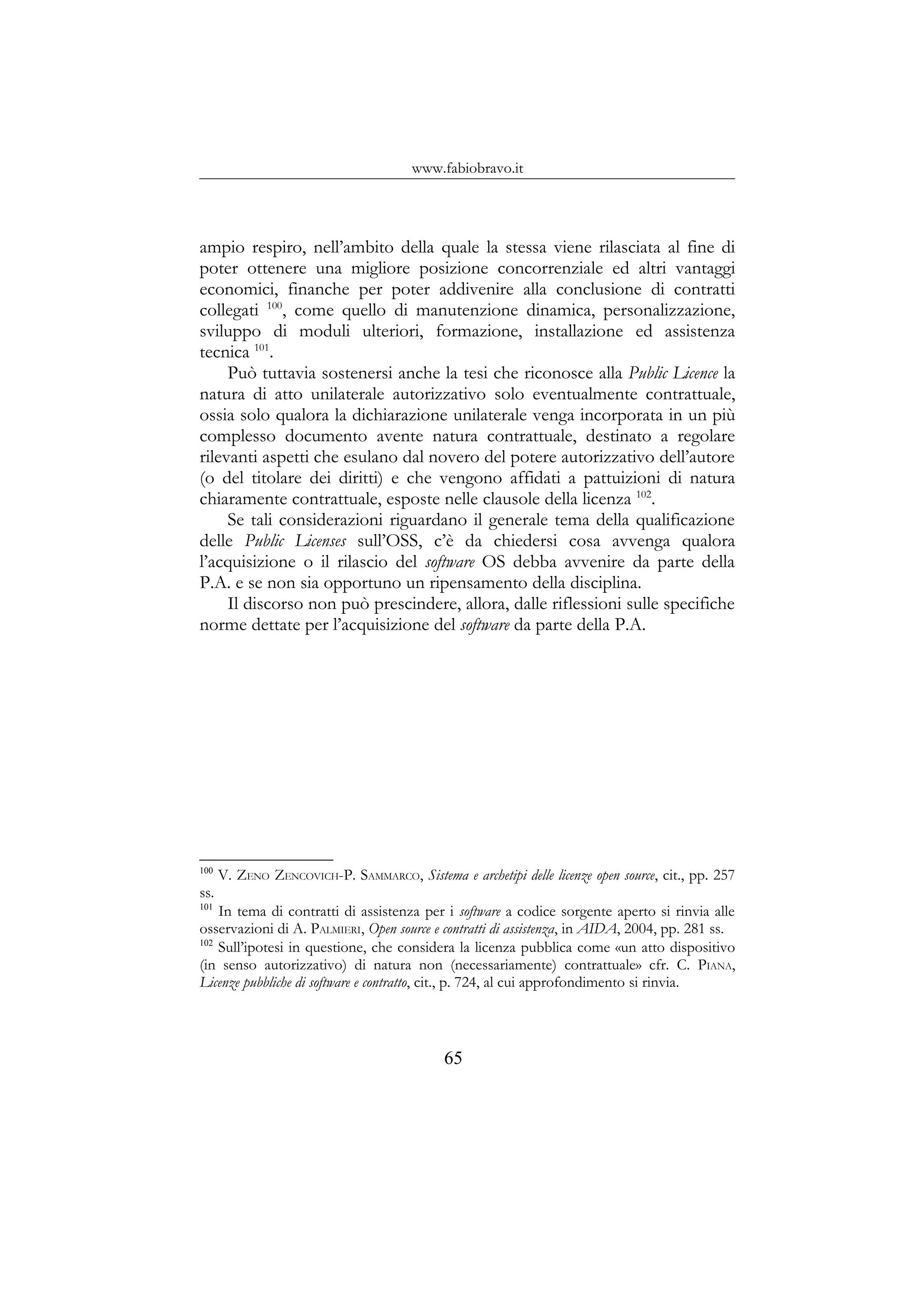 www.fabiobravo.it
ampio respiro, nell’ambito della quale la stessa viene rilasciata al fine di
poter ottenere una migliore posizione concorrenziale ed altri vantaggi
economici, finanche per poter addivenire alla conclusione di contratti
collegati 100
, come quello di manutenzione dinamica, personalizzazione,
sviluppo di moduli ulteriori, formazione, installazione ed assistenza
tecnica 101
.
Può tuttavia sostenersi anche la tesi che riconosce alla Public Licence la
natura di atto unilaterale autorizzativo solo eventualmente contrattuale,
ossia solo qualora la dichiarazione unilaterale venga incorporata in un più
complesso documento avente natura contrattuale, destinato a regolare
rilevanti aspetti che esulano dal novero del potere autorizzativo dell’autore
(o del titolare dei diritti) e che vengono affidati a pattuizioni di natura
chiaramente contrattuale, esposte nelle clausole della licenza 102
.
Se tali considerazioni riguardano il generale tema della qualificazione
delle Public Licenses sull’OSS, c’è da chiedersi cosa avvenga qualora
l’acquisizione o il rilascio del software OS debba avvenire da parte della
P.A. e se non sia opportuno un ripensamento della disciplina.
Il discorso non può prescindere, allora, dalle riflessioni sulle specifiche
norme dettate per l’acquisizione del software da parte della P.A.
100
V. ZENO ZENCOVICH-P. SAMMARCO, Sistema e archetipi delle licenze open source, cit., pp. 257
ss.
101
In tema di contratti di assistenza per i software a codice sorgente aperto si rinvia alle
osservazioni di A. PALMIERI, Open source e contratti di assistenza, in AIDA, 2004, pp. 281 ss.
102
Sull’ipotesi in questione, che considera la licenza pubblica come «un atto dispositivo
(in senso autorizzativo) di natura non (necessariamente) contrattuale» cfr. C. PIANA,
Licenze pubbliche di software e contratto, cit., p. 724, al cui approfondimento si rinvia.
65
 