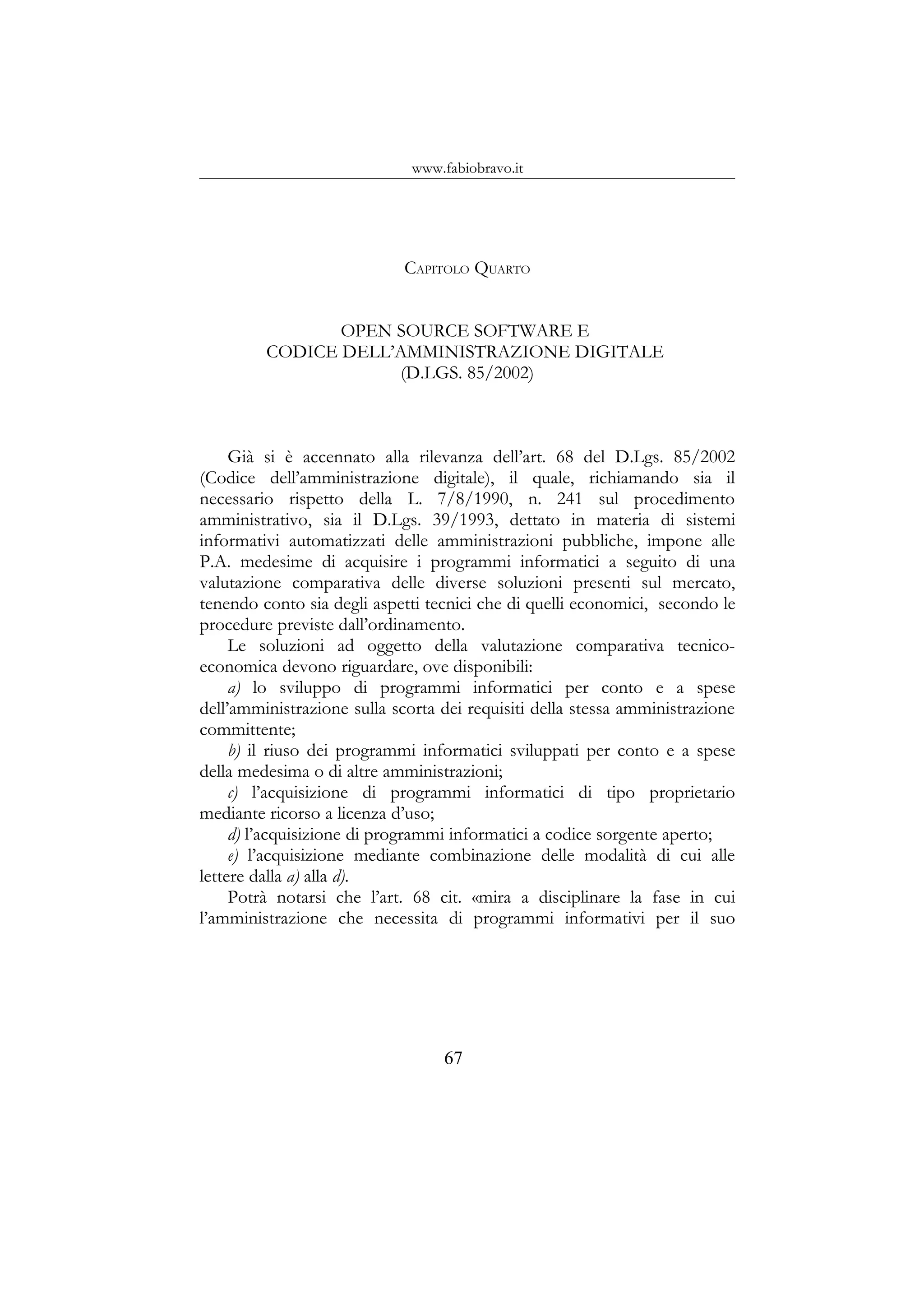 www.fabiobravo.it
CAPITOLO QUARTO
OPEN SOURCE SOFTWARE E
CODICE DELL’AMMINISTRAZIONE DIGITALE
(D.LGS. 85/2002)
Già si è accennato alla rilevanza dell’art. 68 del D.Lgs. 85/2002
(Codice dell’amministrazione digitale), il quale, richiamando sia il
necessario rispetto della L. 7/8/1990, n. 241 sul procedimento
amministrativo, sia il D.Lgs. 39/1993, dettato in materia di sistemi
informativi automatizzati delle amministrazioni pubbliche, impone alle
P.A. medesime di acquisire i programmi informatici a seguito di una
valutazione comparativa delle diverse soluzioni presenti sul mercato,
tenendo conto sia degli aspetti tecnici che di quelli economici, secondo le
procedure previste dall’ordinamento.
Le soluzioni ad oggetto della valutazione comparativa tecnico-
economica devono riguardare, ove disponibili:
a) lo sviluppo di programmi informatici per conto e a spese
dell’amministrazione sulla scorta dei requisiti della stessa amministrazione
committente;
b) il riuso dei programmi informatici sviluppati per conto e a spese
della medesima o di altre amministrazioni;
c) l’acquisizione di programmi informatici di tipo proprietario
mediante ricorso a licenza d’uso;
d) l’acquisizione di programmi informatici a codice sorgente aperto;
e) l’acquisizione mediante combinazione delle modalità di cui alle
lettere dalla a) alla d).
Potrà notarsi che l’art. 68 cit. «mira a disciplinare la fase in cui
l’amministrazione che necessita di programmi informativi per il suo
67
 