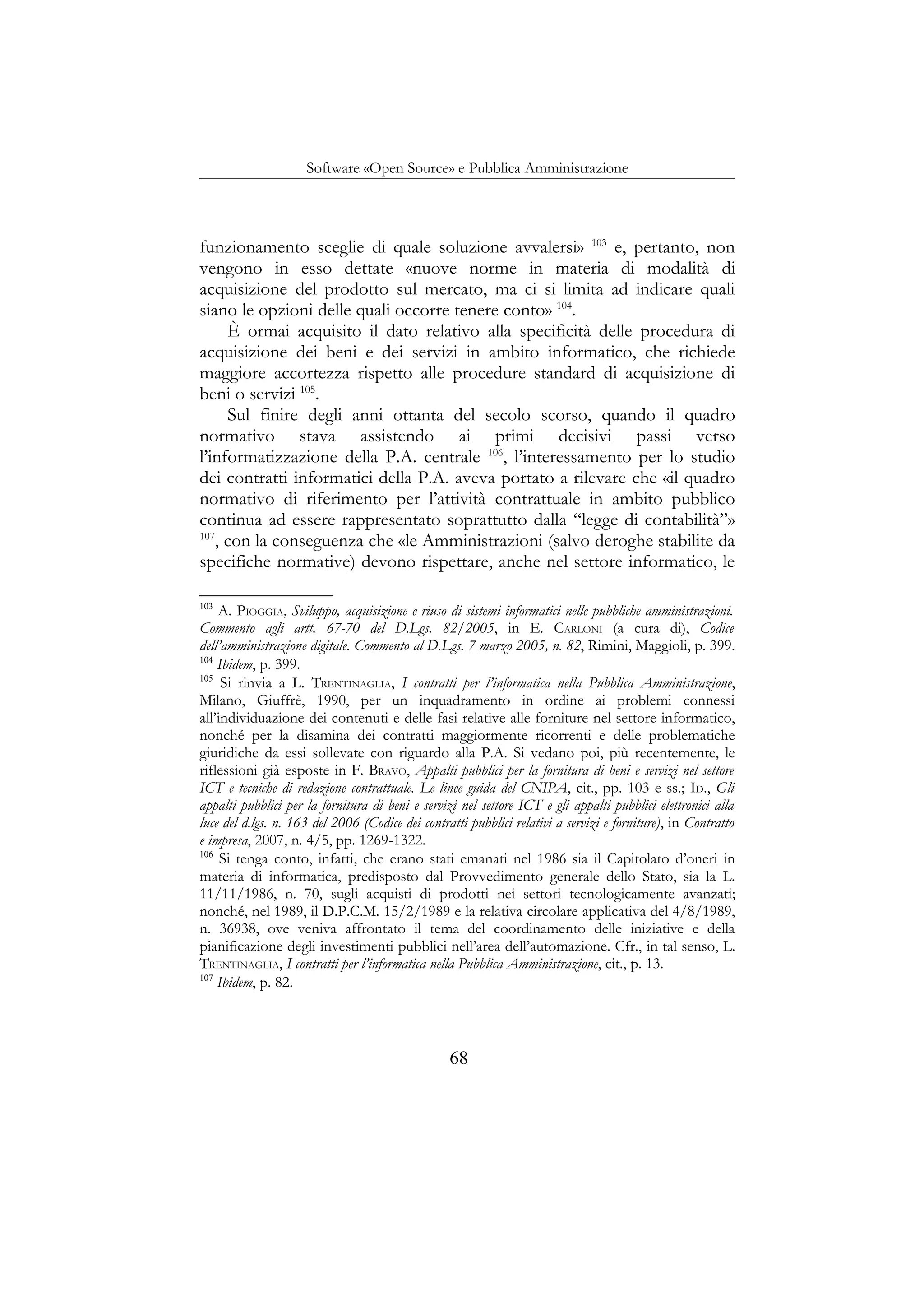 Software «Open Source» e Pubblica Amministrazione
funzionamento sceglie di quale soluzione avvalersi» 103
e, pertanto, non
vengono in esso dettate «nuove norme in materia di modalità di
acquisizione del prodotto sul mercato, ma ci si limita ad indicare quali
siano le opzioni delle quali occorre tenere conto» 104
.
È ormai acquisito il dato relativo alla specificità delle procedura di
acquisizione dei beni e dei servizi in ambito informatico, che richiede
maggiore accortezza rispetto alle procedure standard di acquisizione di
beni o servizi 105
.
Sul finire degli anni ottanta del secolo scorso, quando il quadro
normativo stava assistendo ai primi decisivi passi verso
l’informatizzazione della P.A. centrale 106
, l’interessamento per lo studio
dei contratti informatici della P.A. aveva portato a rilevare che «il quadro
normativo di riferimento per l’attività contrattuale in ambito pubblico
continua ad essere rappresentato soprattutto dalla “legge di contabilità”»
107
, con la conseguenza che «le Amministrazioni (salvo deroghe stabilite da
specifiche normative) devono rispettare, anche nel settore informatico, le
103
A. PIOGGIA, Sviluppo, acquisizione e riuso di sistemi informatici nelle pubbliche amministrazioni.
Commento agli artt. 67-70 del D.Lgs. 82/2005, in E. CARLONI (a cura di), Codice
dell’amministrazione digitale. Commento al D.Lgs. 7 marzo 2005, n. 82, Rimini, Maggioli, p. 399.
104
Ibidem, p. 399.
105
Si rinvia a L. TRENTINAGLIA, I contratti per l’informatica nella Pubblica Amministrazione,
Milano, Giuffrè, 1990, per un inquadramento in ordine ai problemi connessi
all’individuazione dei contenuti e delle fasi relative alle forniture nel settore informatico,
nonché per la disamina dei contratti maggiormente ricorrenti e delle problematiche
giuridiche da essi sollevate con riguardo alla P.A. Si vedano poi, più recentemente, le
riflessioni già esposte in F. BRAVO, Appalti pubblici per la fornitura di beni e servizi nel settore
ICT e tecniche di redazione contrattuale. Le linee guida del CNIPA, cit., pp. 103 e ss.; ID., Gli
appalti pubblici per la fornitura di beni e servizi nel settore ICT e gli appalti pubblici elettronici alla
luce del d.lgs. n. 163 del 2006 (Codice dei contratti pubblici relativi a servizi e forniture), in Contratto
e impresa, 2007, n. 4/5, pp. 1269-1322.
106
Si tenga conto, infatti, che erano stati emanati nel 1986 sia il Capitolato d’oneri in
materia di informatica, predisposto dal Provvedimento generale dello Stato, sia la L.
11/11/1986, n. 70, sugli acquisti di prodotti nei settori tecnologicamente avanzati;
nonché, nel 1989, il D.P.C.M. 15/2/1989 e la relativa circolare applicativa del 4/8/1989,
n. 36938, ove veniva affrontato il tema del coordinamento delle iniziative e della
pianificazione degli investimenti pubblici nell’area dell’automazione. Cfr., in tal senso, L.
TRENTINAGLIA, I contratti per l’informatica nella Pubblica Amministrazione, cit., p. 13.
107
Ibidem, p. 82.
68
 