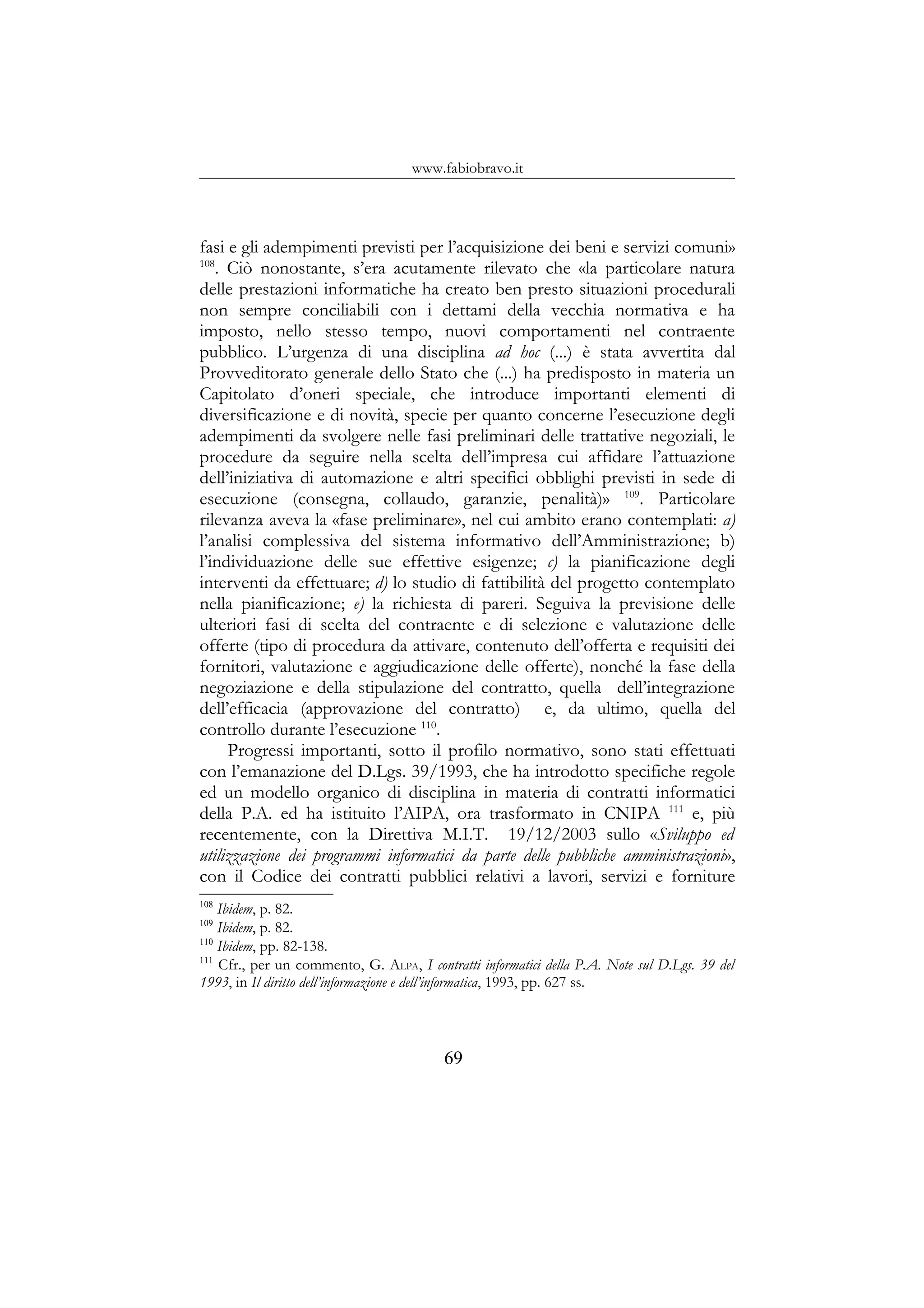 www.fabiobravo.it
fasi e gli adempimenti previsti per l’acquisizione dei beni e servizi comuni»
108
. Ciò nonostante, s’era acutamente rilevato che «la particolare natura
delle prestazioni informatiche ha creato ben presto situazioni procedurali
non sempre conciliabili con i dettami della vecchia normativa e ha
imposto, nello stesso tempo, nuovi comportamenti nel contraente
pubblico. L’urgenza di una disciplina ad hoc (...) è stata avvertita dal
Provveditorato generale dello Stato che (...) ha predisposto in materia un
Capitolato d’oneri speciale, che introduce importanti elementi di
diversificazione e di novità, specie per quanto concerne l’esecuzione degli
adempimenti da svolgere nelle fasi preliminari delle trattative negoziali, le
procedure da seguire nella scelta dell’impresa cui affidare l’attuazione
dell’iniziativa di automazione e altri specifici obblighi previsti in sede di
esecuzione (consegna, collaudo, garanzie, penalità)» 109
. Particolare
rilevanza aveva la «fase preliminare», nel cui ambito erano contemplati: a)
l’analisi complessiva del sistema informativo dell’Amministrazione; b)
l’individuazione delle sue effettive esigenze; c) la pianificazione degli
interventi da effettuare; d) lo studio di fattibilità del progetto contemplato
nella pianificazione; e) la richiesta di pareri. Seguiva la previsione delle
ulteriori fasi di scelta del contraente e di selezione e valutazione delle
offerte (tipo di procedura da attivare, contenuto dell’offerta e requisiti dei
fornitori, valutazione e aggiudicazione delle offerte), nonché la fase della
negoziazione e della stipulazione del contratto, quella dell’integrazione
dell’efficacia (approvazione del contratto) e, da ultimo, quella del
controllo durante l’esecuzione 110
.
Progressi importanti, sotto il profilo normativo, sono stati effettuati
con l’emanazione del D.Lgs. 39/1993, che ha introdotto specifiche regole
ed un modello organico di disciplina in materia di contratti informatici
della P.A. ed ha istituito l’AIPA, ora trasformato in CNIPA 111
e, più
recentemente, con la Direttiva M.I.T. 19/12/2003 sullo «Sviluppo ed
utilizzazione dei programmi informatici da parte delle pubbliche amministrazioni»,
con il Codice dei contratti pubblici relativi a lavori, servizi e forniture
108
Ibidem, p. 82.
109
Ibidem, p. 82.
110
Ibidem, pp. 82-138.
111
Cfr., per un commento, G. ALPA, I contratti informatici della P.A. Note sul D.Lgs. 39 del
1993, in Il diritto dell’informazione e dell’informatica, 1993, pp. 627 ss.
69
 