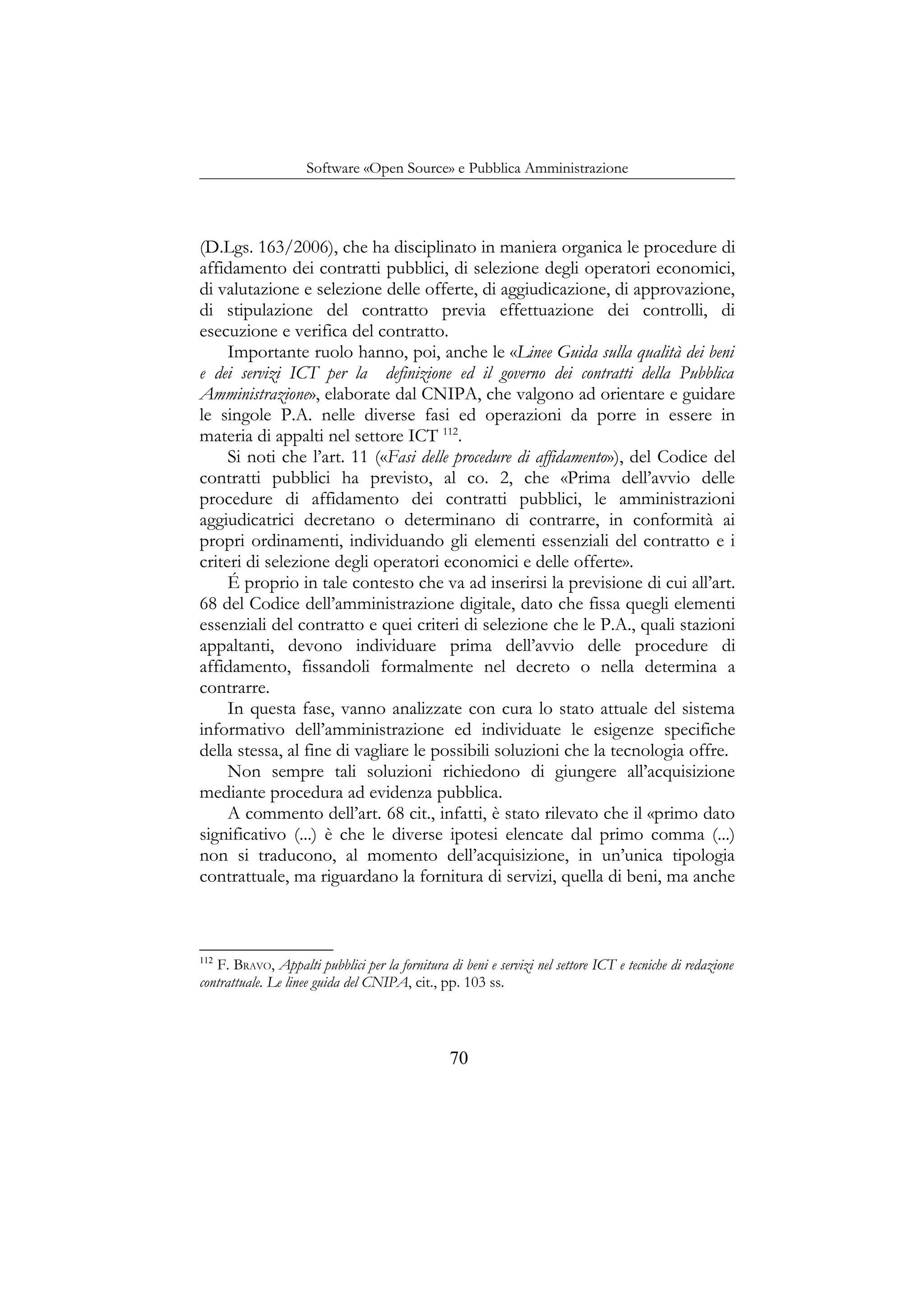 Software «Open Source» e Pubblica Amministrazione
(D.Lgs. 163/2006), che ha disciplinato in maniera organica le procedure di
affidamento dei contratti pubblici, di selezione degli operatori economici,
di valutazione e selezione delle offerte, di aggiudicazione, di approvazione,
di stipulazione del contratto previa effettuazione dei controlli, di
esecuzione e verifica del contratto.
Importante ruolo hanno, poi, anche le «Linee Guida sulla qualità dei beni
e dei servizi ICT per la definizione ed il governo dei contratti della Pubblica
Amministrazione», elaborate dal CNIPA, che valgono ad orientare e guidare
le singole P.A. nelle diverse fasi ed operazioni da porre in essere in
materia di appalti nel settore ICT 112
.
Si noti che l’art. 11 («Fasi delle procedure di affidamento»), del Codice del
contratti pubblici ha previsto, al co. 2, che «Prima dell’avvio delle
procedure di affidamento dei contratti pubblici, le amministrazioni
aggiudicatrici decretano o determinano di contrarre, in conformità ai
propri ordinamenti, individuando gli elementi essenziali del contratto e i
criteri di selezione degli operatori economici e delle offerte».
É proprio in tale contesto che va ad inserirsi la previsione di cui all’art.
68 del Codice dell’amministrazione digitale, dato che fissa quegli elementi
essenziali del contratto e quei criteri di selezione che le P.A., quali stazioni
appaltanti, devono individuare prima dell’avvio delle procedure di
affidamento, fissandoli formalmente nel decreto o nella determina a
contrarre.
In questa fase, vanno analizzate con cura lo stato attuale del sistema
informativo dell’amministrazione ed individuate le esigenze specifiche
della stessa, al fine di vagliare le possibili soluzioni che la tecnologia offre.
Non sempre tali soluzioni richiedono di giungere all’acquisizione
mediante procedura ad evidenza pubblica.
A commento dell’art. 68 cit., infatti, è stato rilevato che il «primo dato
significativo (...) è che le diverse ipotesi elencate dal primo comma (...)
non si traducono, al momento dell’acquisizione, in un’unica tipologia
contrattuale, ma riguardano la fornitura di servizi, quella di beni, ma anche
112
F. BRAVO, Appalti pubblici per la fornitura di beni e servizi nel settore ICT e tecniche di redazione
contrattuale. Le linee guida del CNIPA, cit., pp. 103 ss.
70
 