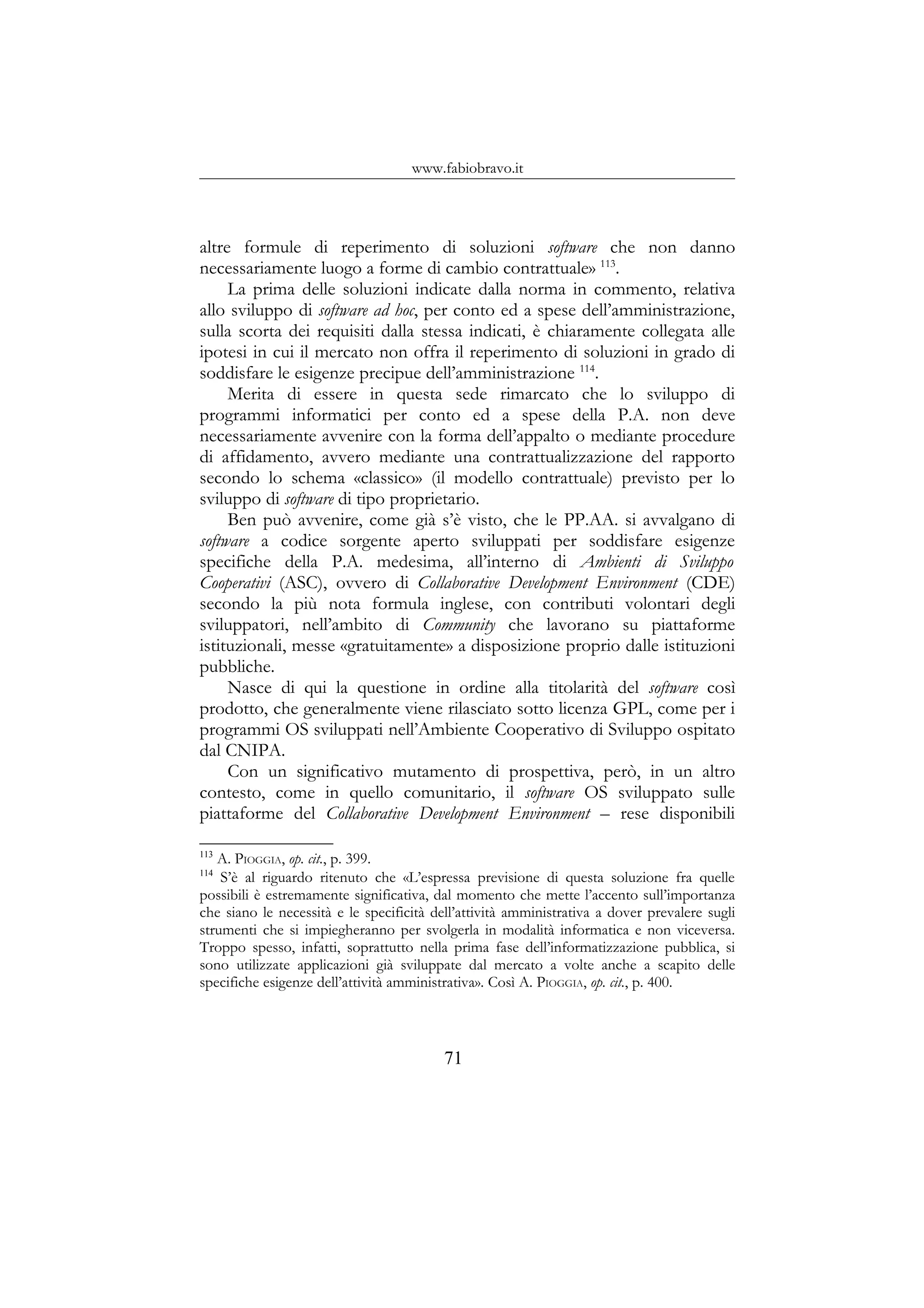 www.fabiobravo.it
altre formule di reperimento di soluzioni software che non danno
necessariamente luogo a forme di cambio contrattuale» 113
.
La prima delle soluzioni indicate dalla norma in commento, relativa
allo sviluppo di software ad hoc, per conto ed a spese dell’amministrazione,
sulla scorta dei requisiti dalla stessa indicati, è chiaramente collegata alle
ipotesi in cui il mercato non offra il reperimento di soluzioni in grado di
soddisfare le esigenze precipue dell’amministrazione 114
.
Merita di essere in questa sede rimarcato che lo sviluppo di
programmi informatici per conto ed a spese della P.A. non deve
necessariamente avvenire con la forma dell’appalto o mediante procedure
di affidamento, avvero mediante una contrattualizzazione del rapporto
secondo lo schema «classico» (il modello contrattuale) previsto per lo
sviluppo di software di tipo proprietario.
Ben può avvenire, come già s’è visto, che le PP.AA. si avvalgano di
software a codice sorgente aperto sviluppati per soddisfare esigenze
specifiche della P.A. medesima, all’interno di Ambienti di Sviluppo
Cooperativi (ASC), ovvero di Collaborative Development Environment (CDE)
secondo la più nota formula inglese, con contributi volontari degli
sviluppatori, nell’ambito di Community che lavorano su piattaforme
istituzionali, messe «gratuitamente» a disposizione proprio dalle istituzioni
pubbliche.
Nasce di qui la questione in ordine alla titolarità del software così
prodotto, che generalmente viene rilasciato sotto licenza GPL, come per i
programmi OS sviluppati nell’Ambiente Cooperativo di Sviluppo ospitato
dal CNIPA.
Con un significativo mutamento di prospettiva, però, in un altro
contesto, come in quello comunitario, il software OS sviluppato sulle
piattaforme del Collaborative Development Environment – rese disponibili
113
A. PIOGGIA, op. cit., p. 399.
114
S’è al riguardo ritenuto che «L’espressa previsione di questa soluzione fra quelle
possibili è estremamente significativa, dal momento che mette l’accento sull’importanza
che siano le necessità e le specificità dell’attività amministrativa a dover prevalere sugli
strumenti che si impiegheranno per svolgerla in modalità informatica e non viceversa.
Troppo spesso, infatti, soprattutto nella prima fase dell’informatizzazione pubblica, si
sono utilizzate applicazioni già sviluppate dal mercato a volte anche a scapito delle
specifiche esigenze dell’attività amministrativa». Così A. PIOGGIA, op. cit., p. 400.
71
 