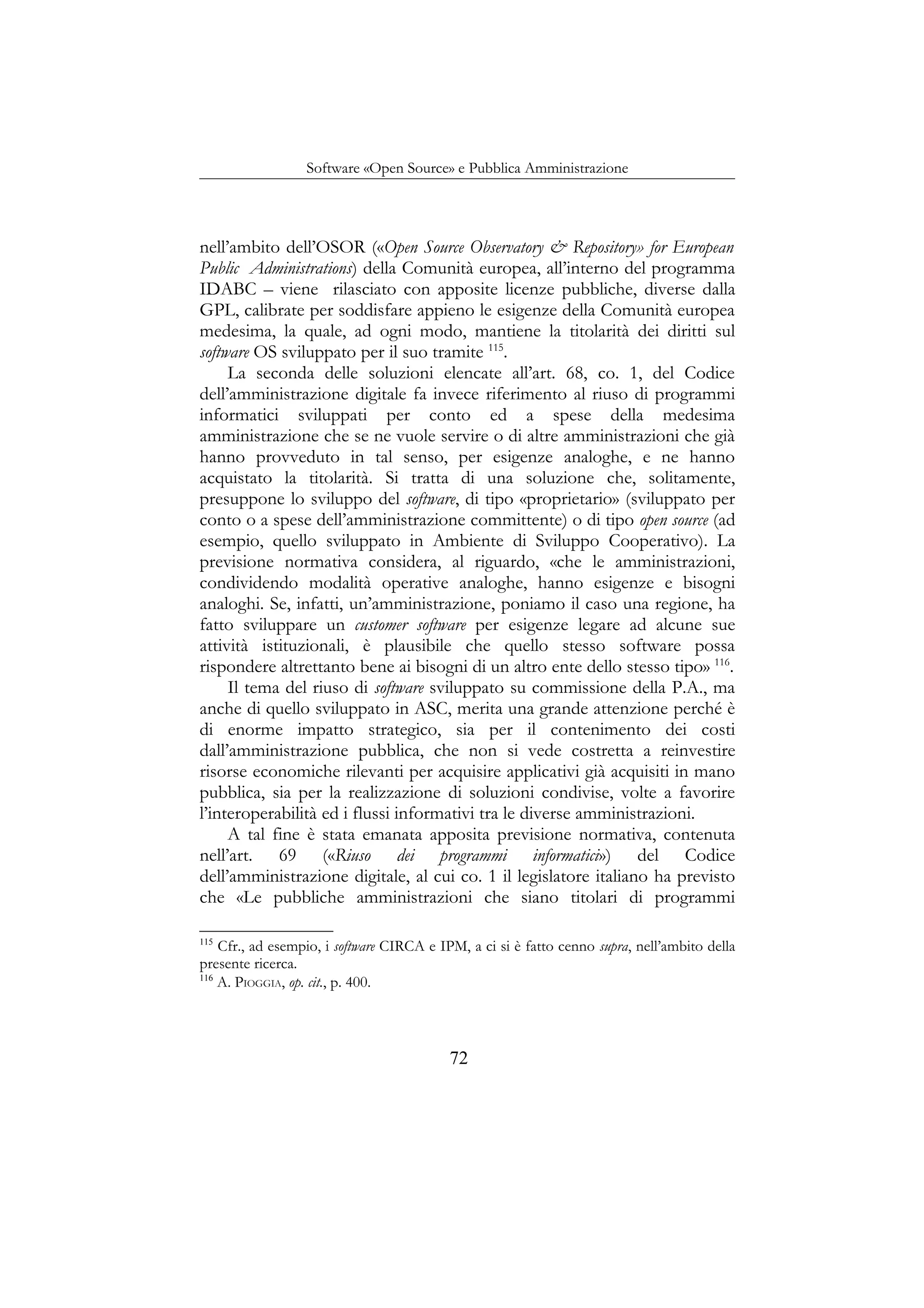 Software «Open Source» e Pubblica Amministrazione
nell’ambito dell’OSOR («Open Source Observatory & Repository» for European
Public Administrations) della Comunità europea, all’interno del programma
IDABC – viene rilasciato con apposite licenze pubbliche, diverse dalla
GPL, calibrate per soddisfare appieno le esigenze della Comunità europea
medesima, la quale, ad ogni modo, mantiene la titolarità dei diritti sul
software OS sviluppato per il suo tramite 115
.
La seconda delle soluzioni elencate all’art. 68, co. 1, del Codice
dell’amministrazione digitale fa invece riferimento al riuso di programmi
informatici sviluppati per conto ed a spese della medesima
amministrazione che se ne vuole servire o di altre amministrazioni che già
hanno provveduto in tal senso, per esigenze analoghe, e ne hanno
acquistato la titolarità. Si tratta di una soluzione che, solitamente,
presuppone lo sviluppo del software, di tipo «proprietario» (sviluppato per
conto o a spese dell’amministrazione committente) o di tipo open source (ad
esempio, quello sviluppato in Ambiente di Sviluppo Cooperativo). La
previsione normativa considera, al riguardo, «che le amministrazioni,
condividendo modalità operative analoghe, hanno esigenze e bisogni
analoghi. Se, infatti, un’amministrazione, poniamo il caso una regione, ha
fatto sviluppare un customer software per esigenze legare ad alcune sue
attività istituzionali, è plausibile che quello stesso software possa
rispondere altrettanto bene ai bisogni di un altro ente dello stesso tipo» 116
.
Il tema del riuso di software sviluppato su commissione della P.A., ma
anche di quello sviluppato in ASC, merita una grande attenzione perché è
di enorme impatto strategico, sia per il contenimento dei costi
dall’amministrazione pubblica, che non si vede costretta a reinvestire
risorse economiche rilevanti per acquisire applicativi già acquisiti in mano
pubblica, sia per la realizzazione di soluzioni condivise, volte a favorire
l’interoperabilità ed i flussi informativi tra le diverse amministrazioni.
A tal fine è stata emanata apposita previsione normativa, contenuta
nell’art. 69 («Riuso dei programmi informatici») del Codice
dell’amministrazione digitale, al cui co. 1 il legislatore italiano ha previsto
che «Le pubbliche amministrazioni che siano titolari di programmi
115
Cfr., ad esempio, i software CIRCA e IPM, a ci si è fatto cenno supra, nell’ambito della
presente ricerca.
116
A. PIOGGIA, op. cit., p. 400.
72
 