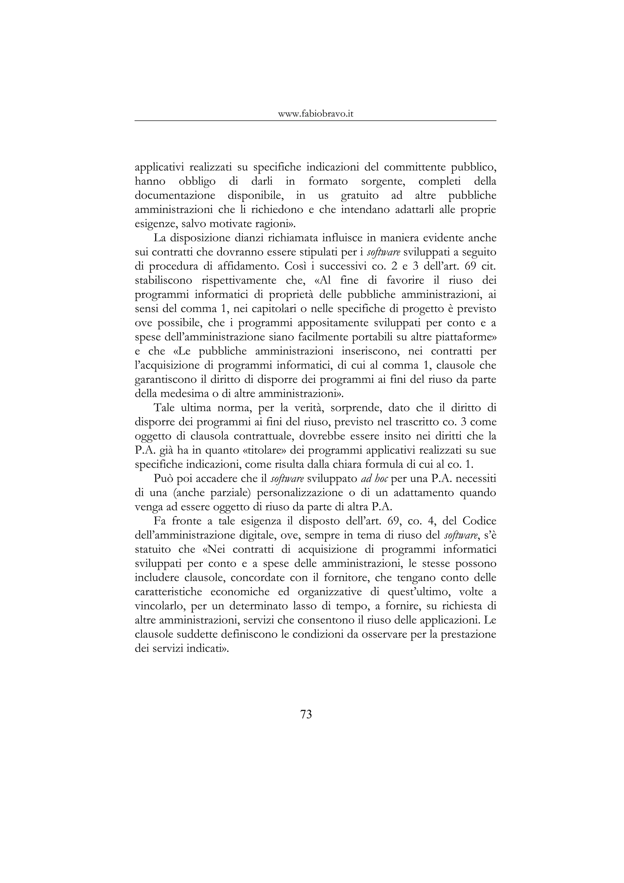www.fabiobravo.it
applicativi realizzati su specifiche indicazioni del committente pubblico,
hanno obbligo di darli in formato sorgente, completi della
documentazione disponibile, in us gratuito ad altre pubbliche
amministrazioni che li richiedono e che intendano adattarli alle proprie
esigenze, salvo motivate ragioni».
La disposizione dianzi richiamata influisce in maniera evidente anche
sui contratti che dovranno essere stipulati per i software sviluppati a seguito
di procedura di affidamento. Così i successivi co. 2 e 3 dell’art. 69 cit.
stabiliscono rispettivamente che, «Al fine di favorire il riuso dei
programmi informatici di proprietà delle pubbliche amministrazioni, ai
sensi del comma 1, nei capitolari o nelle specifiche di progetto è previsto
ove possibile, che i programmi appositamente sviluppati per conto e a
spese dell’amministrazione siano facilmente portabili su altre piattaforme»
e che «Le pubbliche amministrazioni inseriscono, nei contratti per
l’acquisizione di programmi informatici, di cui al comma 1, clausole che
garantiscono il diritto di disporre dei programmi ai fini del riuso da parte
della medesima o di altre amministrazioni».
Tale ultima norma, per la verità, sorprende, dato che il diritto di
disporre dei programmi ai fini del riuso, previsto nel trascritto co. 3 come
oggetto di clausola contrattuale, dovrebbe essere insito nei diritti che la
P.A. già ha in quanto «titolare» dei programmi applicativi realizzati su sue
specifiche indicazioni, come risulta dalla chiara formula di cui al co. 1.
Può poi accadere che il software sviluppato ad hoc per una P.A. necessiti
di una (anche parziale) personalizzazione o di un adattamento quando
venga ad essere oggetto di riuso da parte di altra P.A.
Fa fronte a tale esigenza il disposto dell’art. 69, co. 4, del Codice
dell’amministrazione digitale, ove, sempre in tema di riuso del software, s’è
statuito che «Nei contratti di acquisizione di programmi informatici
sviluppati per conto e a spese delle amministrazioni, le stesse possono
includere clausole, concordate con il fornitore, che tengano conto delle
caratteristiche economiche ed organizzative di quest’ultimo, volte a
vincolarlo, per un determinato lasso di tempo, a fornire, su richiesta di
altre amministrazioni, servizi che consentono il riuso delle applicazioni. Le
clausole suddette definiscono le condizioni da osservare per la prestazione
dei servizi indicati».
73
 