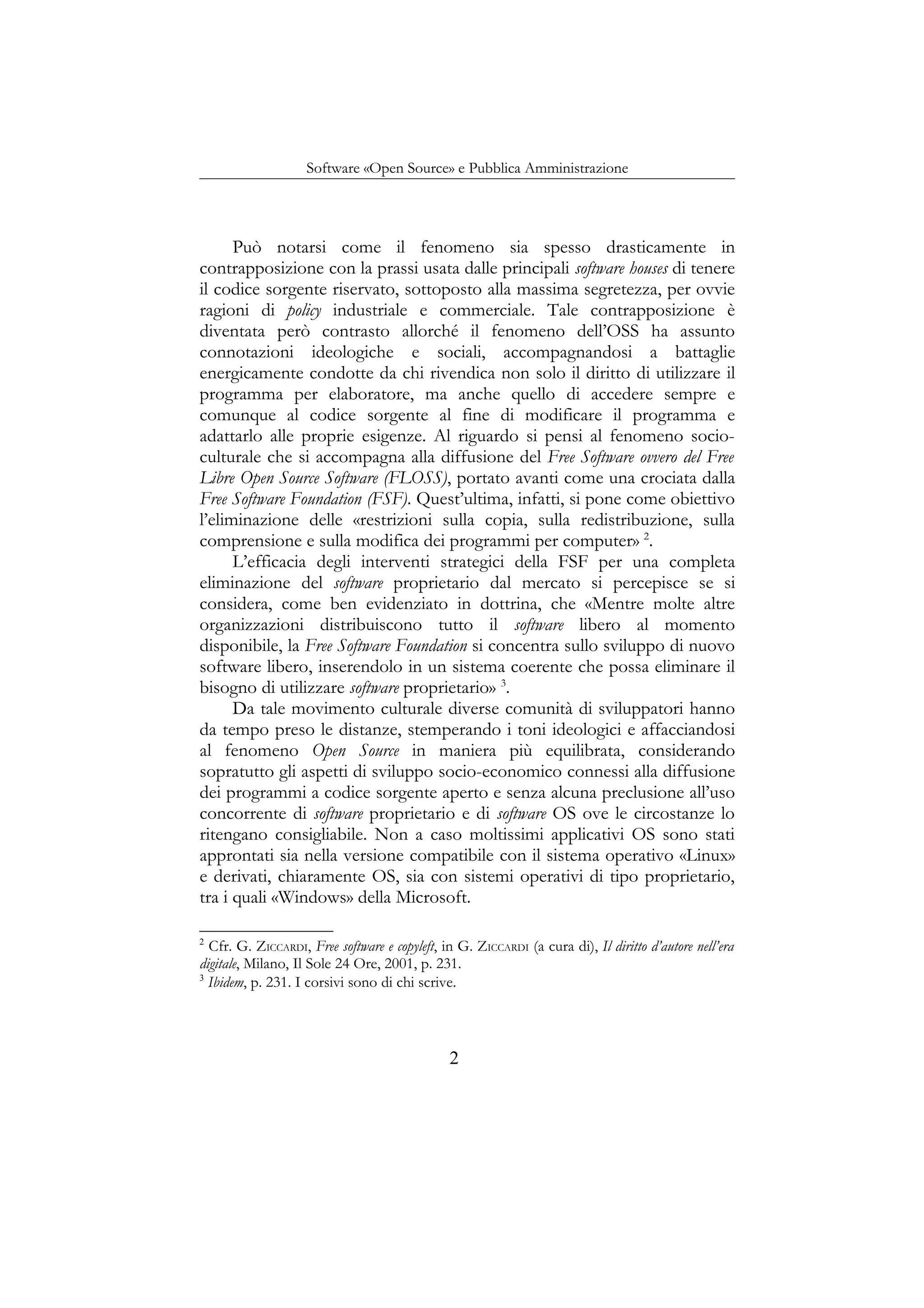 Software «Open Source» e Pubblica Amministrazione
Può notarsi come il fenomeno sia spesso drasticamente in
contrapposizione con la prassi usata dalle principali software houses di tenere
il codice sorgente riservato, sottoposto alla massima segretezza, per ovvie
ragioni di policy industriale e commerciale. Tale contrapposizione è
diventata però contrasto allorché il fenomeno dell’OSS ha assunto
connotazioni ideologiche e sociali, accompagnandosi a battaglie
energicamente condotte da chi rivendica non solo il diritto di utilizzare il
programma per elaboratore, ma anche quello di accedere sempre e
comunque al codice sorgente al fine di modificare il programma e
adattarlo alle proprie esigenze. Al riguardo si pensi al fenomeno socio-
culturale che si accompagna alla diffusione del Free Software ovvero del Free
Libre Open Source Software (FLOSS), portato avanti come una crociata dalla
Free Software Foundation (FSF). Quest’ultima, infatti, si pone come obiettivo
l’eliminazione delle «restrizioni sulla copia, sulla redistribuzione, sulla
comprensione e sulla modifica dei programmi per computer» 2
.
L’efficacia degli interventi strategici della FSF per una completa
eliminazione del software proprietario dal mercato si percepisce se si
considera, come ben evidenziato in dottrina, che «Mentre molte altre
organizzazioni distribuiscono tutto il software libero al momento
disponibile, la Free Software Foundation si concentra sullo sviluppo di nuovo
software libero, inserendolo in un sistema coerente che possa eliminare il
bisogno di utilizzare software proprietario» 3
.
Da tale movimento culturale diverse comunità di sviluppatori hanno
da tempo preso le distanze, stemperando i toni ideologici e affacciandosi
al fenomeno Open Source in maniera più equilibrata, considerando
sopratutto gli aspetti di sviluppo socio-economico connessi alla diffusione
dei programmi a codice sorgente aperto e senza alcuna preclusione all’uso
concorrente di software proprietario e di software OS ove le circostanze lo
ritengano consigliabile. Non a caso moltissimi applicativi OS sono stati
approntati sia nella versione compatibile con il sistema operativo «Linux»
e derivati, chiaramente OS, sia con sistemi operativi di tipo proprietario,
tra i quali «Windows» della Microsoft.
2
Cfr. G. ZICCARDI, Free software e copyleft, in G. ZICCARDI (a cura di), Il diritto d’autore nell’era
digitale, Milano, Il Sole 24 Ore, 2001, p. 231.
3
Ibidem, p. 231. I corsivi sono di chi scrive.
2
 