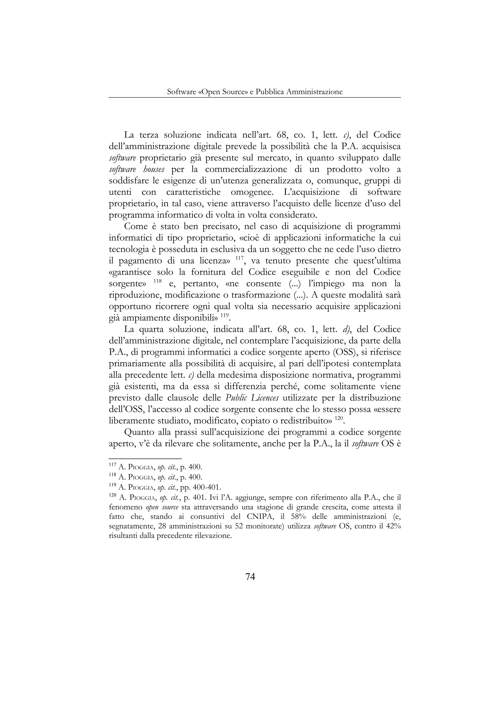 Software «Open Source» e Pubblica Amministrazione
La terza soluzione indicata nell’art. 68, co. 1, lett. c), del Codice
dell’amministrazione digitale prevede la possibilità che la P.A. acquisisca
software proprietario già presente sul mercato, in quanto sviluppato dalle
software houses per la commercializzazione di un prodotto volto a
soddisfare le esigenze di un’utenza generalizzata o, comunque, gruppi di
utenti con caratteristiche omogenee. L’acquisizione di software
proprietario, in tal caso, viene attraverso l’acquisto delle licenze d’uso del
programma informatico di volta in volta considerato.
Come è stato ben precisato, nel caso di acquisizione di programmi
informatici di tipo proprietario, «cioè di applicazioni informatiche la cui
tecnologia è posseduta in esclusiva da un soggetto che ne cede l’uso dietro
il pagamento di una licenza» 117
, va tenuto presente che quest’ultima
«garantisce solo la fornitura del Codice eseguibile e non del Codice
sorgente» 118
e, pertanto, «ne consente (...) l’impiego ma non la
riproduzione, modificazione o trasformazione (...). A queste modalità sarà
opportuno ricorrere ogni qual volta sia necessario acquisire applicazioni
già ampiamente disponibili» 119
.
La quarta soluzione, indicata all’art. 68, co. 1, lett. d), del Codice
dell’amministrazione digitale, nel contemplare l’acquisizione, da parte della
P.A., di programmi informatici a codice sorgente aperto (OSS), si riferisce
primariamente alla possibilità di acquisire, al pari dell’ipotesi contemplata
alla precedente lett. c) della medesima disposizione normativa, programmi
già esistenti, ma da essa si differenzia perché, come solitamente viene
previsto dalle clausole delle Public Licences utilizzate per la distribuzione
dell’OSS, l’accesso al codice sorgente consente che lo stesso possa «essere
liberamente studiato, modificato, copiato o redistribuito» 120
.
Quanto alla prassi sull’acquisizione dei programmi a codice sorgente
aperto, v’è da rilevare che solitamente, anche per la P.A., la il software OS è
117
A. PIOGGIA, op. cit., p. 400.
118
A. PIOGGIA, op. cit., p. 400.
119
A. PIOGGIA, op. cit., pp. 400-401.
120
A. PIOGGIA, op. cit., p. 401. Ivi l’A. aggiunge, sempre con riferimento alla P.A., che il
fenomeno open source sta attraversando una stagione di grande crescita, come attesta il
fatto che, stando ai consuntivi del CNIPA, il 58% delle amministrazioni (e,
segnatamente, 28 amministrazioni su 52 monitorate) utilizza software OS, contro il 42%
risultanti dalla precedente rilevazione.
74
 