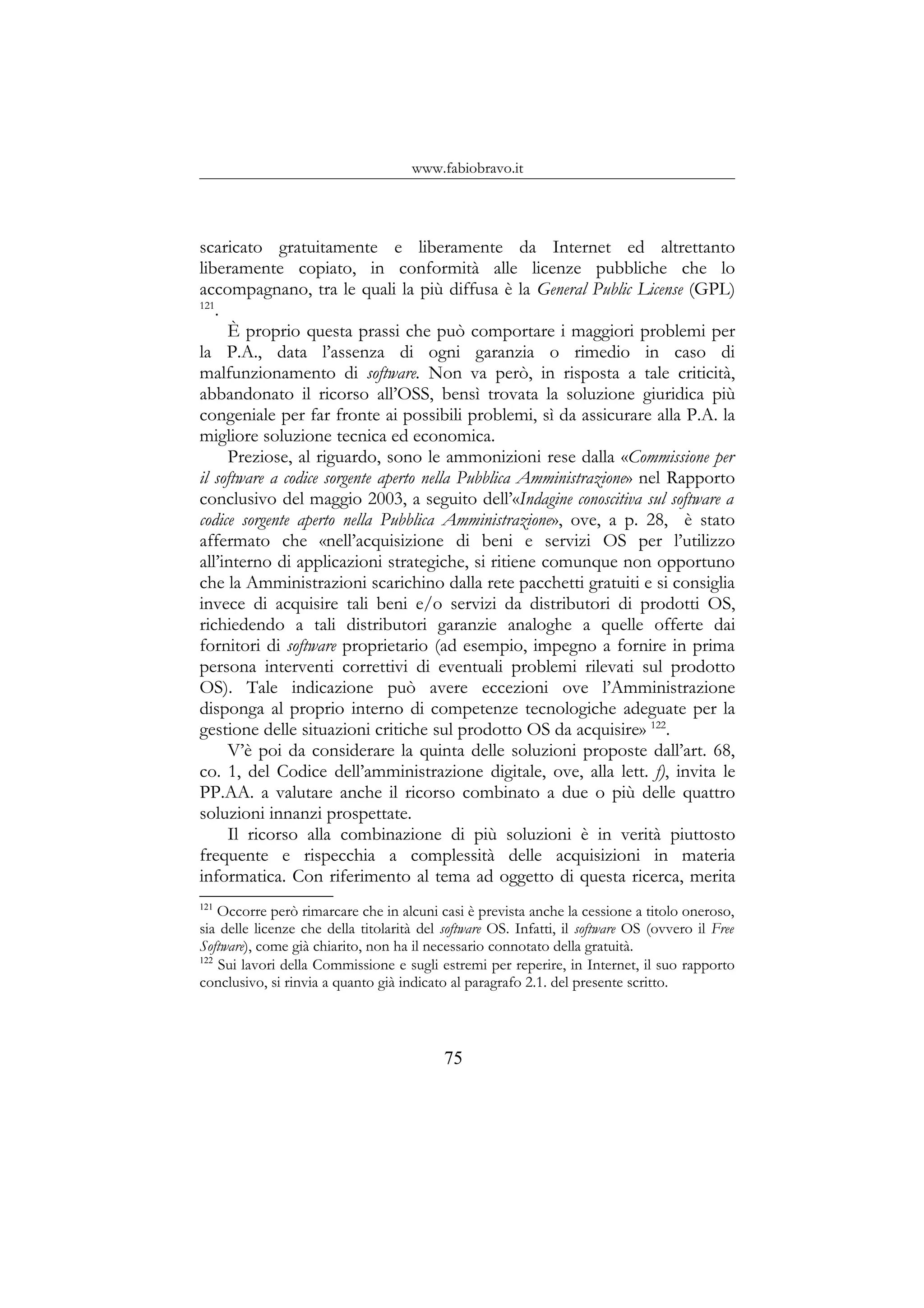 www.fabiobravo.it
scaricato gratuitamente e liberamente da Internet ed altrettanto
liberamente copiato, in conformità alle licenze pubbliche che lo
accompagnano, tra le quali la più diffusa è la General Public License (GPL)
121
.
È proprio questa prassi che può comportare i maggiori problemi per
la P.A., data l’assenza di ogni garanzia o rimedio in caso di
malfunzionamento di software. Non va però, in risposta a tale criticità,
abbandonato il ricorso all’OSS, bensì trovata la soluzione giuridica più
congeniale per far fronte ai possibili problemi, sì da assicurare alla P.A. la
migliore soluzione tecnica ed economica.
Preziose, al riguardo, sono le ammonizioni rese dalla «Commissione per
il software a codice sorgente aperto nella Pubblica Amministrazione» nel Rapporto
conclusivo del maggio 2003, a seguito dell’«Indagine conoscitiva sul software a
codice sorgente aperto nella Pubblica Amministrazione», ove, a p. 28, è stato
affermato che «nell’acquisizione di beni e servizi OS per l’utilizzo
all’interno di applicazioni strategiche, si ritiene comunque non opportuno
che la Amministrazioni scarichino dalla rete pacchetti gratuiti e si consiglia
invece di acquisire tali beni e/o servizi da distributori di prodotti OS,
richiedendo a tali distributori garanzie analoghe a quelle offerte dai
fornitori di software proprietario (ad esempio, impegno a fornire in prima
persona interventi correttivi di eventuali problemi rilevati sul prodotto
OS). Tale indicazione può avere eccezioni ove l’Amministrazione
disponga al proprio interno di competenze tecnologiche adeguate per la
gestione delle situazioni critiche sul prodotto OS da acquisire» 122
.
V’è poi da considerare la quinta delle soluzioni proposte dall’art. 68,
co. 1, del Codice dell’amministrazione digitale, ove, alla lett. f), invita le
PP.AA. a valutare anche il ricorso combinato a due o più delle quattro
soluzioni innanzi prospettate.
Il ricorso alla combinazione di più soluzioni è in verità piuttosto
frequente e rispecchia a complessità delle acquisizioni in materia
informatica. Con riferimento al tema ad oggetto di questa ricerca, merita
121
Occorre però rimarcare che in alcuni casi è prevista anche la cessione a titolo oneroso,
sia delle licenze che della titolarità del software OS. Infatti, il software OS (ovvero il Free
Software), come già chiarito, non ha il necessario connotato della gratuità.
122
Sui lavori della Commissione e sugli estremi per reperire, in Internet, il suo rapporto
conclusivo, si rinvia a quanto già indicato al paragrafo 2.1. del presente scritto.
75
 