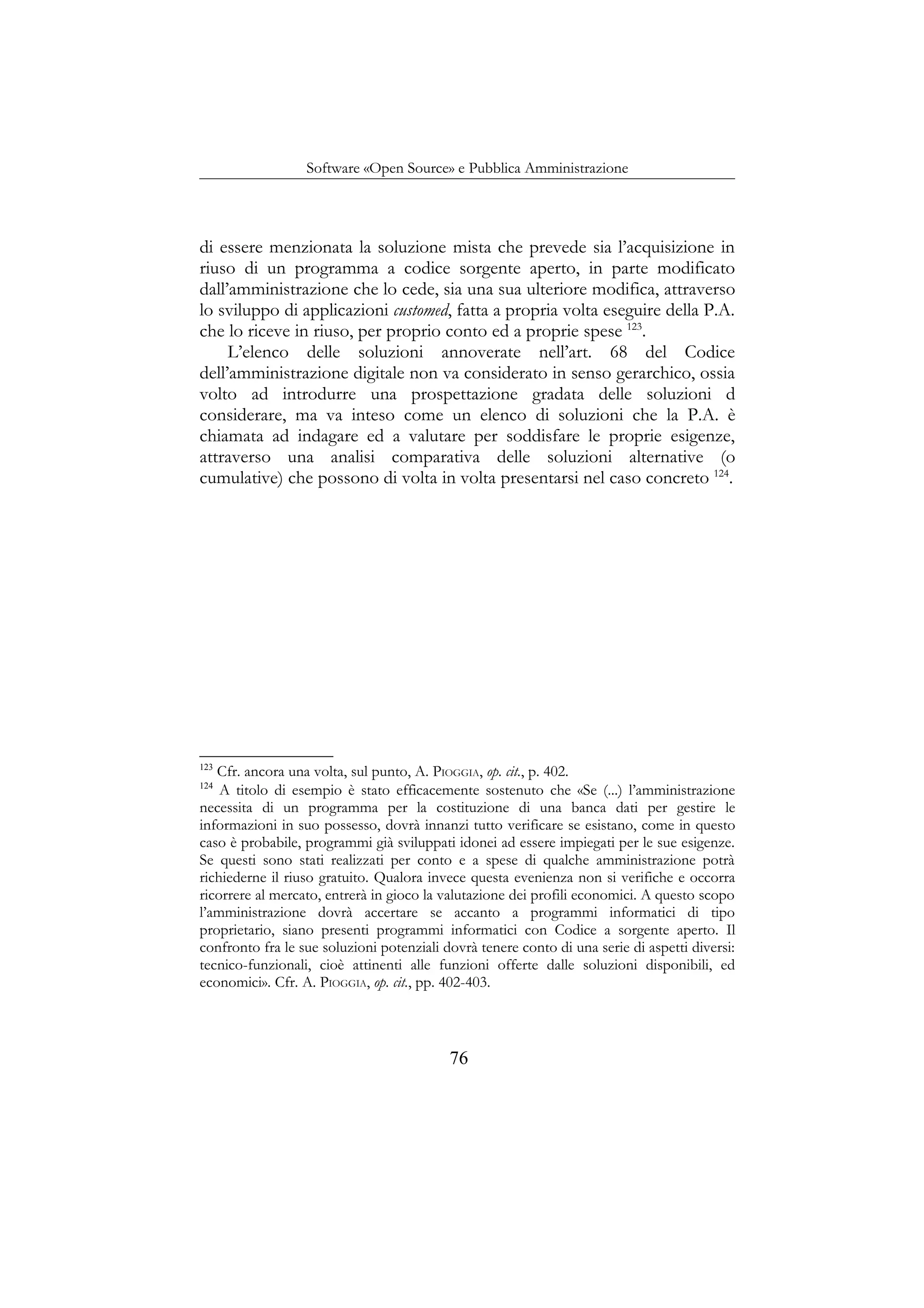 Software «Open Source» e Pubblica Amministrazione
di essere menzionata la soluzione mista che prevede sia l’acquisizione in
riuso di un programma a codice sorgente aperto, in parte modificato
dall’amministrazione che lo cede, sia una sua ulteriore modifica, attraverso
lo sviluppo di applicazioni customed, fatta a propria volta eseguire della P.A.
che lo riceve in riuso, per proprio conto ed a proprie spese 123
.
L’elenco delle soluzioni annoverate nell’art. 68 del Codice
dell’amministrazione digitale non va considerato in senso gerarchico, ossia
volto ad introdurre una prospettazione gradata delle soluzioni d
considerare, ma va inteso come un elenco di soluzioni che la P.A. è
chiamata ad indagare ed a valutare per soddisfare le proprie esigenze,
attraverso una analisi comparativa delle soluzioni alternative (o
cumulative) che possono di volta in volta presentarsi nel caso concreto 124
.
123
Cfr. ancora una volta, sul punto, A. PIOGGIA, op. cit., p. 402.
124
A titolo di esempio è stato efficacemente sostenuto che «Se (...) l’amministrazione
necessita di un programma per la costituzione di una banca dati per gestire le
informazioni in suo possesso, dovrà innanzi tutto verificare se esistano, come in questo
caso è probabile, programmi già sviluppati idonei ad essere impiegati per le sue esigenze.
Se questi sono stati realizzati per conto e a spese di qualche amministrazione potrà
richiederne il riuso gratuito. Qualora invece questa evenienza non si verifiche e occorra
ricorrere al mercato, entrerà in gioco la valutazione dei profili economici. A questo scopo
l’amministrazione dovrà accertare se accanto a programmi informatici di tipo
proprietario, siano presenti programmi informatici con Codice a sorgente aperto. Il
confronto fra le sue soluzioni potenziali dovrà tenere conto di una serie di aspetti diversi:
tecnico-funzionali, cioè attinenti alle funzioni offerte dalle soluzioni disponibili, ed
economici». Cfr. A. PIOGGIA, op. cit., pp. 402-403.
76
 