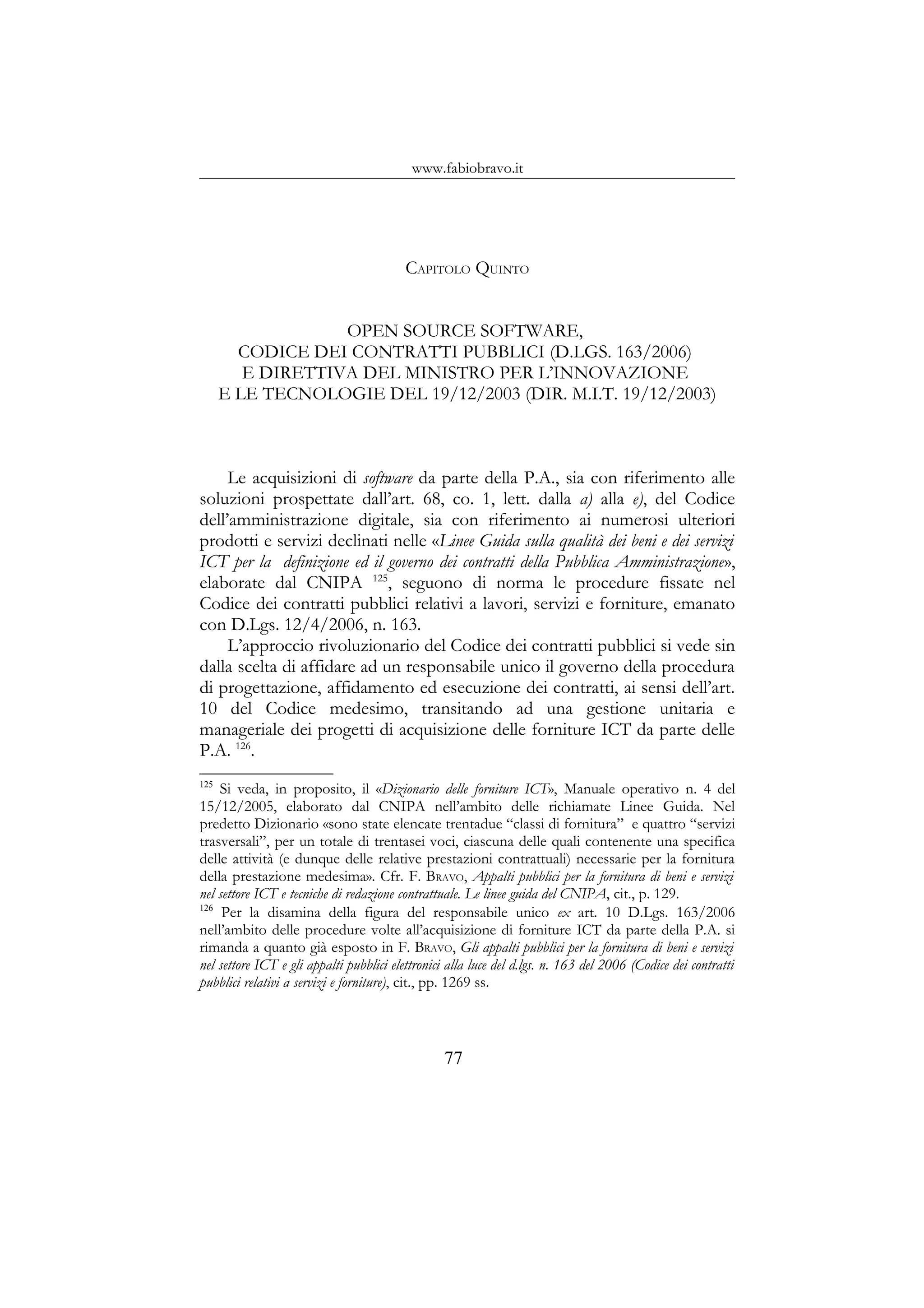 www.fabiobravo.it
CAPITOLO QUINTO
OPEN SOURCE SOFTWARE,
CODICE DEI CONTRATTI PUBBLICI (D.LGS. 163/2006)
E DIRETTIVA DEL MINISTRO PER L’INNOVAZIONE
E LE TECNOLOGIE DEL 19/12/2003 (DIR. M.I.T. 19/12/2003)
Le acquisizioni di software da parte della P.A., sia con riferimento alle
soluzioni prospettate dall’art. 68, co. 1, lett. dalla a) alla e), del Codice
dell’amministrazione digitale, sia con riferimento ai numerosi ulteriori
prodotti e servizi declinati nelle «Linee Guida sulla qualità dei beni e dei servizi
ICT per la definizione ed il governo dei contratti della Pubblica Amministrazione»,
elaborate dal CNIPA 125
, seguono di norma le procedure fissate nel
Codice dei contratti pubblici relativi a lavori, servizi e forniture, emanato
con D.Lgs. 12/4/2006, n. 163.
L’approccio rivoluzionario del Codice dei contratti pubblici si vede sin
dalla scelta di affidare ad un responsabile unico il governo della procedura
di progettazione, affidamento ed esecuzione dei contratti, ai sensi dell’art.
10 del Codice medesimo, transitando ad una gestione unitaria e
manageriale dei progetti di acquisizione delle forniture ICT da parte delle
P.A. 126
.
125
Si veda, in proposito, il «Dizionario delle forniture ICT», Manuale operativo n. 4 del
15/12/2005, elaborato dal CNIPA nell’ambito delle richiamate Linee Guida. Nel
predetto Dizionario «sono state elencate trentadue “classi di fornitura” e quattro “servizi
trasversali”, per un totale di trentasei voci, ciascuna delle quali contenente una specifica
delle attività (e dunque delle relative prestazioni contrattuali) necessarie per la fornitura
della prestazione medesima». Cfr. F. BRAVO, Appalti pubblici per la fornitura di beni e servizi
nel settore ICT e tecniche di redazione contrattuale. Le linee guida del CNIPA, cit., p. 129.
126
Per la disamina della figura del responsabile unico ex art. 10 D.Lgs. 163/2006
nell’ambito delle procedure volte all’acquisizione di forniture ICT da parte della P.A. si
rimanda a quanto già esposto in F. BRAVO, Gli appalti pubblici per la fornitura di beni e servizi
nel settore ICT e gli appalti pubblici elettronici alla luce del d.lgs. n. 163 del 2006 (Codice dei contratti
pubblici relativi a servizi e forniture), cit., pp. 1269 ss.
77
 