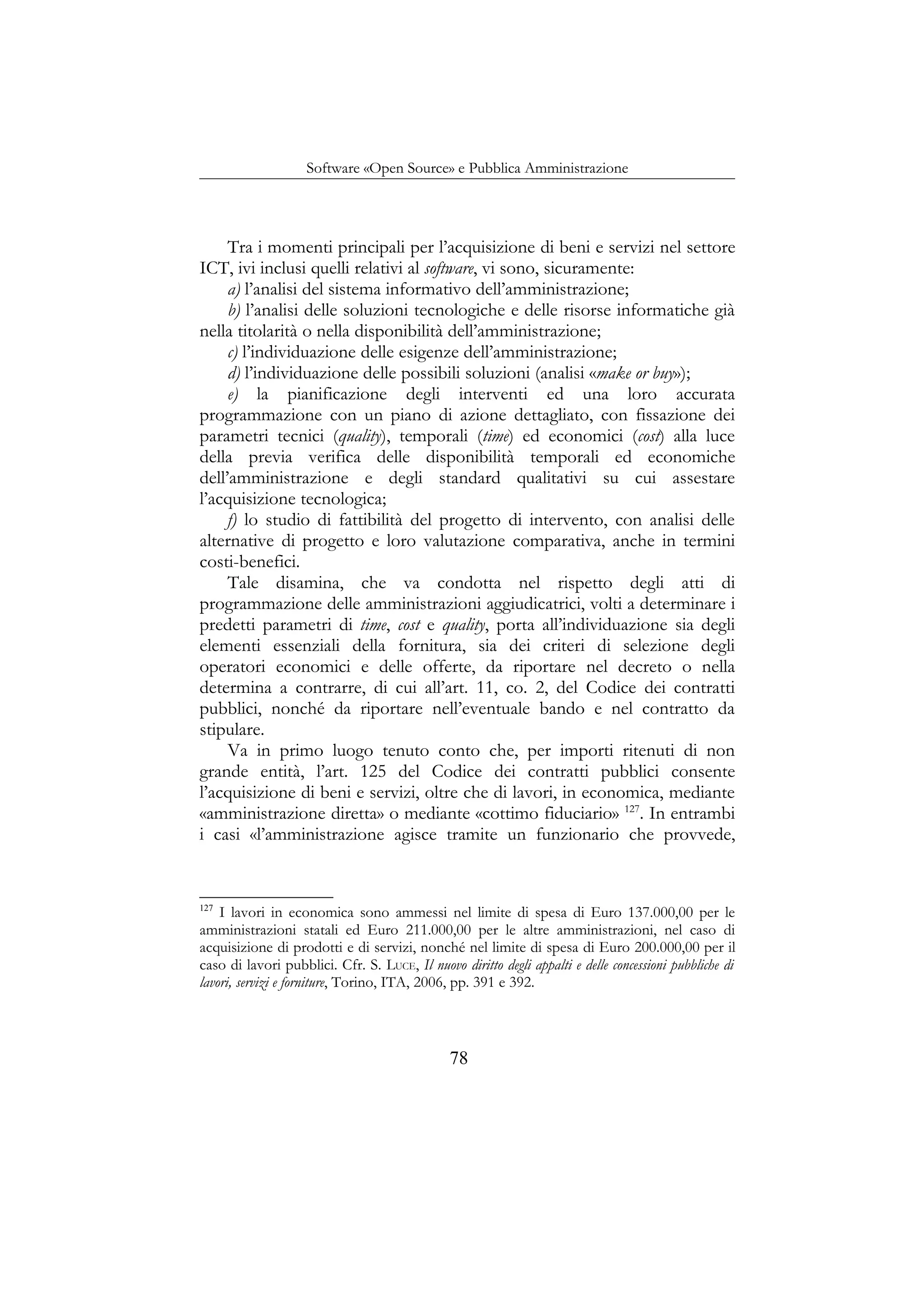 Software «Open Source» e Pubblica Amministrazione
Tra i momenti principali per l’acquisizione di beni e servizi nel settore
ICT, ivi inclusi quelli relativi al software, vi sono, sicuramente:
a) l’analisi del sistema informativo dell’amministrazione;
b) l’analisi delle soluzioni tecnologiche e delle risorse informatiche già
nella titolarità o nella disponibilità dell’amministrazione;
c) l’individuazione delle esigenze dell’amministrazione;
d) l’individuazione delle possibili soluzioni (analisi «make or buy»);
e) la pianificazione degli interventi ed una loro accurata
programmazione con un piano di azione dettagliato, con fissazione dei
parametri tecnici (quality), temporali (time) ed economici (cost) alla luce
della previa verifica delle disponibilità temporali ed economiche
dell’amministrazione e degli standard qualitativi su cui assestare
l’acquisizione tecnologica;
f) lo studio di fattibilità del progetto di intervento, con analisi delle
alternative di progetto e loro valutazione comparativa, anche in termini
costi-benefici.
Tale disamina, che va condotta nel rispetto degli atti di
programmazione delle amministrazioni aggiudicatrici, volti a determinare i
predetti parametri di time, cost e quality, porta all’individuazione sia degli
elementi essenziali della fornitura, sia dei criteri di selezione degli
operatori economici e delle offerte, da riportare nel decreto o nella
determina a contrarre, di cui all’art. 11, co. 2, del Codice dei contratti
pubblici, nonché da riportare nell’eventuale bando e nel contratto da
stipulare.
Va in primo luogo tenuto conto che, per importi ritenuti di non
grande entità, l’art. 125 del Codice dei contratti pubblici consente
l’acquisizione di beni e servizi, oltre che di lavori, in economica, mediante
«amministrazione diretta» o mediante «cottimo fiduciario» 127
. In entrambi
i casi «l’amministrazione agisce tramite un funzionario che provvede,
127
I lavori in economica sono ammessi nel limite di spesa di Euro 137.000,00 per le
amministrazioni statali ed Euro 211.000,00 per le altre amministrazioni, nel caso di
acquisizione di prodotti e di servizi, nonché nel limite di spesa di Euro 200.000,00 per il
caso di lavori pubblici. Cfr. S. LUCE, Il nuovo diritto degli appalti e delle concessioni pubbliche di
lavori, servizi e forniture, Torino, ITA, 2006, pp. 391 e 392.
78
 
